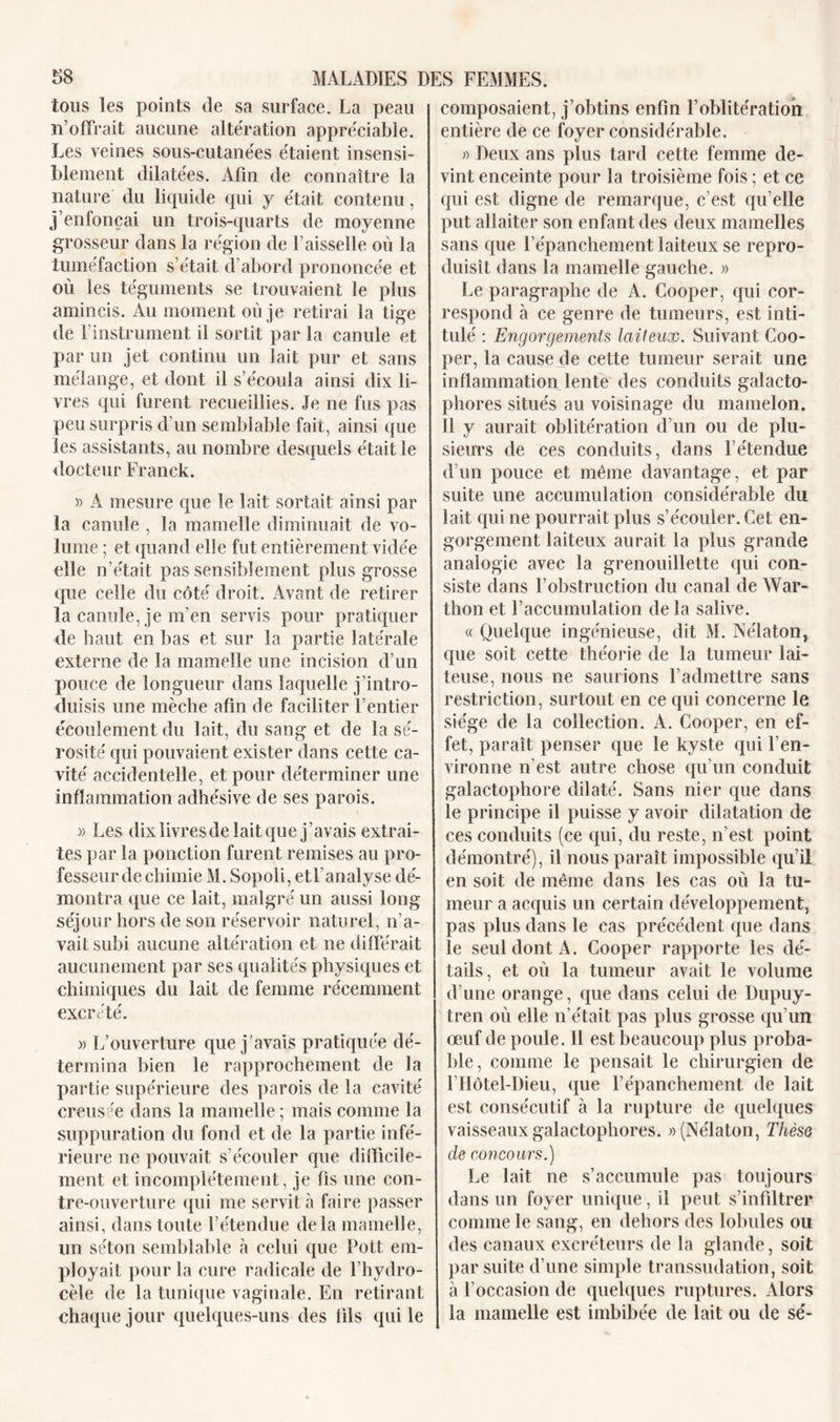 tous les points de sa surface. La peau n’offrait aucune altération appréciable. Les veines sous-cutanées étaient insensi- blement dilatées. Afin de connaître la nature du liquide qui y était contenu, j’enfonçai un trois-quarts de moyenne grosseur dans la région de Faisselle où la tuméfaction s’était d’abord prononcée et où les téguments se trouvaient le plus amincis. Au moment où je retirai la tige de l'instrument il sortit par la canule et par un jet continu un lait pur et sans mélange, et dont il s’écoula ainsi dix li- vres qui furent recueillies. Je ne fus pas peu surpris d’un semblable fait, ainsi que les assistants, au nombre desquels était le docteur Franck. » A mesure que le lait sortait ainsi par la canule , la mamelle diminuait de vo- lume ; et quand elle fut entièrement vidée elle n’était pas sensiblement plus grosse que celle du côté droit. Avant de retirer la canule, je m’en servis pour pratiquer de haut en bas et sur la partie latérale externe de la mamelle une incision d’un pouce de longueur dans laquelle j’intro- duisis une mèche afin de faciliter l’entier écoulement du lait, du sang et de la sé- rosité qui pouvaient exister dans cette ca- vité accidentelle, et pour déterminer une inflammation adhésive de ses parois. » Les dixlivresde lait que j’avais extrai- tes par la ponction furent remises au pro- fesseur de chimie M. Sopoli, et F analyse dé- montra que ce lait, malgré un aussi long séjour hors de son réservoir naturel, n’a- vait subi aucune altération et ne différait aucunement par ses qualités physiques et chimiques du lait de femme récemment excrété. » L’ouverture que j'avais pratiquée dé- termina bien le rapprochement de la partie supérieure des parois de la cavité creusée dans la mamelle; mais comme la suppuration du fond et de la partie infé- rieure ne pouvait s’écouler que difficile- ment et incomplètement, je fis une con- tre-ouverture qui me servit à faire passer ainsi, dans toute l’étendue de la mamelle, lin séton semblable à celui que Doit em- ployait pour la cure radicale de l’hydro- cèle de la tunique vaginale. En retirant chaque jour quelques-uns des fils qui le composaient, j’obtins enfin l’oblitération entière de ce foyer considérable. Deux ans plus tard cette femme de- vint enceinte pour la troisième fois ; et ce qui est digne de remarque, c’est qu’elle put allaiter son enfant des deux mamelles sans que l’épanchement laiteux se repro- duisît dans la mamelle gauche. » Le paragraphe de A. Cooper, qui cor- respond à ce genre de tumeurs, est inti- tulé : Engorgements laiteux. Suivant Coo- per, la cause de cette tumeur serait une inflammation lente des conduits galacto- phores situés au voisinage du mamelon. 11 y aurait oblitération d’un ou de plu- sieurs de ces conduits, dans l’étendue d’un pouce et même davantage, et par suite une accumulation considérable du lait qui ne pourrait plus s’écouler. Cet en- gorgement laiteux aurait la plus grande analogie avec la grenouillette qui con- siste dans l’obstruction du canal de War- thon et l’accumulation de la salive. « Quelque ingénieuse, dit M. Nélaton, que soit cette théorie de la tumeur lai- teuse, nous ne saurions l’admettre sans restriction, surtout en ce qui concerne le siège de la collection. A. Cooper, en ef- fet, paraît penser que le kyste qui l’en- vironne n’est autre chose qu’un conduit galactophore dilaté. Sans nier que dans le principe il puisse y avoir dilatation de ces conduits (ce qui, du reste, n’est point démontré), il nous paraît impossible qu’il en soit de même dans les cas où la tu- meur a acquis un certain développement, pas plus dans le cas précédent que dans le seul dont A. Cooper rapporte les dé- tails, et où la tumeur avait le volume d’une orange, que dans celui de Dupuy- tren où elle n’était pas plus grosse qu’un œuf de poule. 11 est beaucoup plus proba- ble, comme le pensait le chirurgien de l’Hôtel-Dieu, que l’épanchement de lait est consécutif à la rupture de quelques vaisseaux galactophores. » (Nélaton, Thèse de concours.) Le lait ne s’accumule pas toujours dans un foyer unique, il peut s’infiltrer comme le sang, en dehors des lobules ou des canaux excréteurs de la glande, soit par suite d’une simple transsudation, soit à l’occasion de quelques ruptures. Alors la mamelle est imbibée de lait ou de sé-