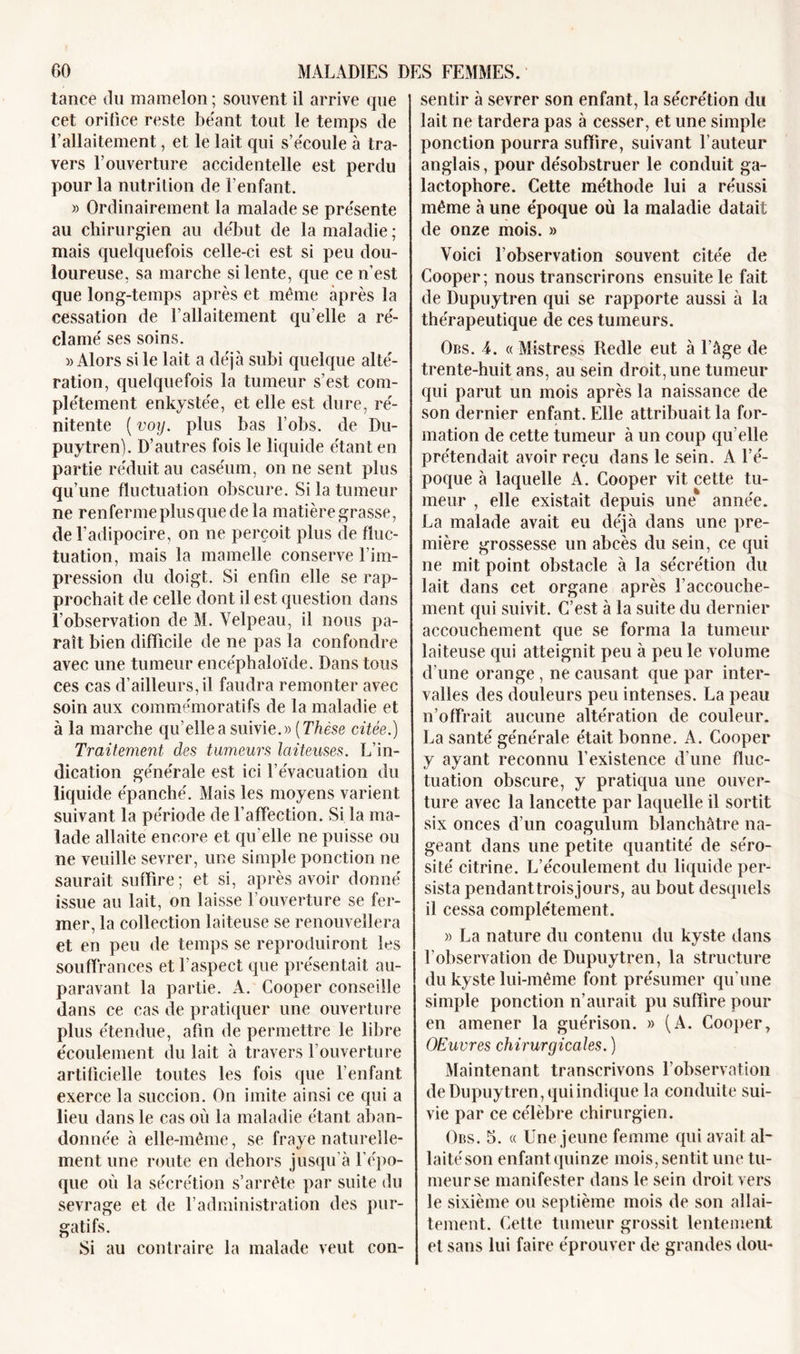 tance du mamelon ; souvent il arrive que cet orifice reste béant tout le temps de l’allaitement, et le lait qui s’écoule à tra- vers l’ouverture accidentelle est perdu pour la nutrition de l’enfant. » Ordinairement la malade se présente au chirurgien au début de la maladie ; mais quelquefois celle-ci est si peu dou- loureuse, sa marche si lente, que ce n’est que long-temps après et même après la cessation de l’allaitement qu elle a ré- clamé ses soins. » Alors si le lait a déjà subi quelque alté- ration, quelquefois la tumeur s’est com- plètement enkystée, et elle est dure, ré- nitente ( voy. plus bas l’obs. de Du- puytren). D’autres fois le liquide étant en partie réduit au caséum, on ne sent plus qu’une fluctuation obscure. Si la tumeur ne renferme plus que de la matière grasse, de l’adipocire, on ne perçoit plus de fluc- tuation, mais la mamelle conserve l’im- pression du doigt. Si enfin elle se rap- prochait de celle dont il est question dans l’observation de M. Velpeau, il nous pa- raît bien difficile de ne pas la confondre avec une tumeur encéphaloïde. Dans tous ces cas d’ailleurs, il faudra remonter avec soin aux commémoratifs de la maladie et à la marche qu’elle a suivie.» (Thèse citée.) Traitement clés tumeurs laiteuses. L’in- dication générale est ici l’évacuation du liquide épanché. Mais les moyens varient suivant la période de l’affection. Si la ma- lade allaite encore et qu elle ne puisse ou ne veuille sevrer, une simple ponction ne saurait suffire; et si, après avoir donné issue au lait, on laisse l’ouverture se fer- mer, la collection laiteuse se renouvellera et en peu de temps se reproduiront les souffrances et l’aspect que présentait au- paravant la partie. A. Cooper conseille dans ce cas de pratiquer une ouverture plus étendue, afin de permettre le libre écoulement du lait à travers l’ouverture artificielle toutes les fois que l’enfant exerce la succion. On imite ainsi ce qui a lieu dans le cas où la maladie étant aban- donnée à elle-même, se fraye naturelle- ment une route en dehors jusqu’à l’épo- que où la sécrétion s’arrête par suite du sevrage et de l’administration des pur- gatifs. Si au contraire la malade veut con- sentir à sevrer son enfant, la sécrétion du lait ne tardera pas à cesser, et une simple ponction pourra suffire, suivant l’auteur anglais, pour désobstruer le conduit ga- lactophore. Cette méthode lui a réussi même à une époque où la maladie datait de onze mois. » Voici l’observation souvent citée de Cooper; nous transcrirons ensuite le fait de Dupuytren qui se rapporte aussi à la thérapeutique de ces tumeurs. Obs. 4. « Mistress Redle eut à l’âge de trente-huit ans, au sein droit, une tumeur qui parut un mois après la naissance de son dernier enfant. Elle attribuait la for- mation de cette tumeur à un coup qu’elle prétendait avoir reçu dans le sein. A l’é- poque à laquelle A. Cooper vit cette tu- meur , elle existait depuis une année. La malade avait eu déjà dans une pre- mière grossesse un abcès du sein, ce qui ne mit point obstacle à la sécrétion du lait dans cet organe après l’accouche- ment qui suivit. C’est à la suite du dernier accouchement que se forma la tumeur laiteuse qui atteignit peu à peu le volume d’une orange , ne causant que par inter- valles des douleurs peu intenses. La peau n’offrait aucune altération de couleur. La santé générale était bonne. A. Cooper y ayant reconnu l’existence d’une fluc- tuation obscure, y pratiqua une ouver- ture avec la lancette par laquelle il sortit six onces d’un coagulum blanchâtre na- geant dans une petite quantité de séro- sité citrine. L’écoulement du liquide per- sista pendanttroisjours, au bout desquels il cessa complètement. » La nature du contenu du kyste dans l'observation de Dupuytren, la structure du kyste lui-même font présumer qu’une simple ponction n’aurait pu suffire pour en amener la guérison. » (A. Cooper, OEuvres chirurgicales. ) Maintenant transcrivons l’observation de Dupuytren, qui indique la conduite sui- vie par ce célèbre chirurgien. Obs. 5. « Une jeune femme qui avait al- laité son enfant quinze mois, sentit une tu- meur se manifester dans le sein droit vers le sixième ou Septième mois de son allai- tement. Celte tumeur grossit lentement et sans lui faire éprouver de grandes dou-