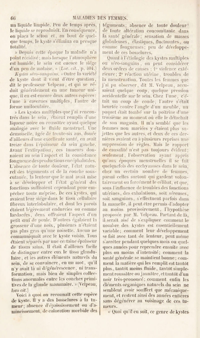 un liquide limpide. Peu de temps après, le liquide se reproduisit. En conséquence, on plaça le séton et, au bout de quel- que temps, le kyste s’élimina en presque totalité. » Depuis cette époque la maladie n’a point récidivé ; mais lorsque l’atmosphère est humide, le sein est encore le siège d’un peu de malaise. » (Loc. cit., p. 404.) Kystes séro-sanguins. « Outre la variété de kyste dont il vient d’être question, dit le professeur Velpeau, et qui se ré- duit généralement en une tumeur uni- que, il en est encore deux autres espèces: rune à cavernes multiples, F autre de forme uniloculaire. » Les kystes multiples que j’ai rencon- trés dans le sein, étaient remplis d’une liqueur noire ou roussâtre ayant quelque analogie avec le fluide menstruel. Une demoiselle, âgée de trente-six ans, douée d’ailleurs d’une excellente santé, en avait treize dans l’épaisseur du sein gauche. Avant l’extirpation, ces tumeurs don- naient au sein l’aspect et la consistance fongueuse des productions encéphaloïdes. L’absence de toute douleur, l’état natu- rel des téguments et de la couche sous- cutanée, la lenteur que le mal avait mise à se développer et l’état général des fonctions suffisaient cependant pour em- pêcher toute méprise. De ces kystes, qui avaient leur siège dans le tissu cellulaire fibreux interlobulaire, et dont les parois étaient légèrement endurcies ou comme lardacées, deux offraient l’aspect d’un petit œuf de poule. D’autres égalaient la grosseur d’une noix, plusieurs n’étaient pas plus gros qu’une noisette. Aucun ne communiquait avec le kyste voisin. Tous étaient séparés par une certaine épaisseur de tissus sains. 11 était d’ailleurs facile de distinguer entre eux le tissu glandu- laire , et les autres éléments naturels du sein, de se convaincre, en un mot, qu’il n’y avait là ni dégénérescence, ni trans- formation , mais bien de simples collec- tions anormales entre les couches primi- tives de la glande mammaire. » (Velpeau, loco cit.) Voici à quoi on reconnaît cette espèce de kyste. 11 y a des bosselures à la tii- meur ; absence d’épaississement ou d’a- mincissement, de coloration morbide des téguments; absence de toute douleurc de toute altération concomitante dans la santé générale; sensation de masses globuleuses, élastiques, fluctuantes, ou comme fongueuses; peu de développe- ment de ces bosselures. Quant à l’étiologie des kystes multiples ou séro-sanguins, on peut considérer deux ordres de causes : 1° violence exté- rieure ; 2° réaction utérine, troubles de la menstruation. Toutes les femmes que j’ai pu observer, dit M. Velpeau, accu- saient quelque coup, quelque pression accidentelle sur le sein. Chez l’une, c’é- tait un coup de coude; l’autre s’était heurtée contre l’angle d’un meuble, un paquet était tombé sur la poitrine d’une troisième au moment où elle le détachait de son magasin. 11 m’a semblé que les femmes non mariées y étaient plus su- jettes que les autres, et deux de ces der- nières avaient eu à plusieurs reprises une suppression de règles. Mais le rapport de causalité n’est pas toujours évident; seulement, l’observation ayant appris qu’aux époques menstruelles il se fait quelquefois des ecchymoses dans le sein, chez un certain nombre de femmes, parmi celles surtout qui gardent volon- tairement ou forcément le célibat, et que, sous l’influence de troubles des fonctions utérines, des exhalations, soit séreuses, soit sanguines, s’effectuent parfois dans la mamelle, ii peut être permis d’adopter au moins provisoirement, l’hypothèse proposée par M. Velpeau. Partant de là, il serait aisé de s’expliquer comment le nombre des kystes est essentiellement variable; comment leur développement se fait avec tant de lenteur, peut même s’arrêter pendant quelques mois ou quel- ques années pour reprendre ensuite avec plus ou moins d’intensité; comment la santé générale se maintient bonne; com- ment la matière qui les remplit est tantôt plus, tantôt moins fluide, tantôt simple- ment roussâtre ou jaunâtre, et tantôt d’un noir très-prononcé; comment enfin les éléments organiques naturels du sein ne semblent avoir souffert que mécanique- ment, et restent ainsi des années entières sans dégénérer au voisinage de ces tu- meurs. « Quoi qu'il en soit, ce genre de kystes