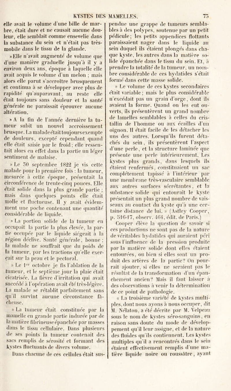 elle avait le volume d’une bille de mar- bre, était dure et ne causait aucune dou- leur, elle semblait comme ensevelie dans la substance du sein et n’était pas très- mobile dans le tissu de la glande. » Elle n’avait augmenté de volume que d'une manière graduelle jusqu’à il y a environ deux ans, époque à laquelle elle avait acquis le volume d’un melon ; mais alors elle parut s’accroître brusquement et continua à se développer avec plus de rapidité qu’auparavant, au reste elle était toujours sans douleur et la santé générale ne paraissait éprouver aucune altération. » A la fin de l’année dernière la tu- meur subit un nouvel accroissement brusque. La malade était toujours exempte de douleurs, excepté cependant quand elle était saisie par le froid ; elle ressen- tait alors en effet dans la partie un léger sentiment de malaise. » Le 30 septembre 1822 je vis cette malade pour la première fois : la tumeur, mesurée à cette époque, présentait la circonférence de trente-cinq pouces. Elle était solide dans la plus grande partie ; mais dans quelques points elle était molle et fluctueuse. 11 y avait évidem- ment une poche contenant une quantité considérable de liquide. » La portion solide de la tumeur en occupait la partie la plus élevée, la par- tie occupée par le liquide siégeait à la région déclive. Santé générale, bonne; la malade ne souffrait que du poids de la tumeur, par les tractions qu’elle exer- çait sur la peau et le pectoral. » Le 1er octobre je fis l’ablation de la tumeur, et le septième jour la plaie était cicatrisée. La fièvre d’irritation qui avait succédé à l’opération avait été très-légère. La malade se rétablit parfaitement sans qu'il survînt aucune circonstance fâ- cheuse. » La tumeur était constituée par la mamelle en grande partie indurée par de la matière fibrineuse épanchée par masses dans le tissu cellulaire. Dans plusieurs de ses points la tumeur contenait des sacs remplis de sérosité et formant des kystes fluctuants de divers volume. Dans chacune de ces cellules était sus- pendue une grappe de tumeurs sembla- bles à des polypes, soutenue par un petit pédicule; les petits appendices flottants paraissaient nager dans le liquide au sein duquel ils étaient plongés dans cha- que kyste, les autres dans la matière so- lide épanchée dans le tissu du sein. Et, à prendre la totalité de la tumeur, un nom- bre considérable de ces hydatides s’étail formé dans cette masse solide. » Le volume de ces kystes secondaires était variable; mais le plus considérable n’excédait pas un grain d’orge, dont ils avaient la forme. Quand on les eut ou- verts, ils présentèrent un grand nombre de lamelles semblables à celles du cris- tallin de l’homme ou aux écailles d’un oignon. 11 était facile de les détacher les uns des autres. Lorsqu’ils furent déta- chés du sein, ils présentèrent l’aspect d’une perle, et la structure laminée que présente une perle intérieurement. Les kystes plus grands, dans lesquels ils étaient renfermés, constituaient un sac complètement tapissé à l’intérieur par une membrane très-vasculaire semblable aux autres surfaces sécrétantes, et la substance solide qui entourait le kyste présentait un plus grand nombre de vais- seaux au contact du kyste qu’à une cer- taine distance de lui. » (Astley Cooper, p. 516-17, observ. 464, édit, de Paris.) Cooper élève la question de savoir si ces productions ne sont pas de la nature de véritables hydatides qui auraient péri sous l’influence de la pression produite par la matière solide dont elles étaient entourées, ou bien si elles sont un pro- duit des artères de la partie? On pour- rait ajouter, si elles ne seraient pas le résultat de la transformation d'un épan- chement ancien? Mais il faut laisser à des observations à venir la détermination de ce point de pathologie. « La troisième variété de kystes multi- ples, dont nous ayons à nous occuper, dit M. Nélaton, a été décrite par M. Velpeau sous le nom de kystes séro-sanguins, en raison sans doute du mode de dévelop- pement qu'il leur assigne, et de la nature des fluides qu'ils contiennent. Les kystes multiples qu’il a rencontrés dans le sein étaient effectivement remplis d’une ma- tière liquide noire ou roussàtre, ayant