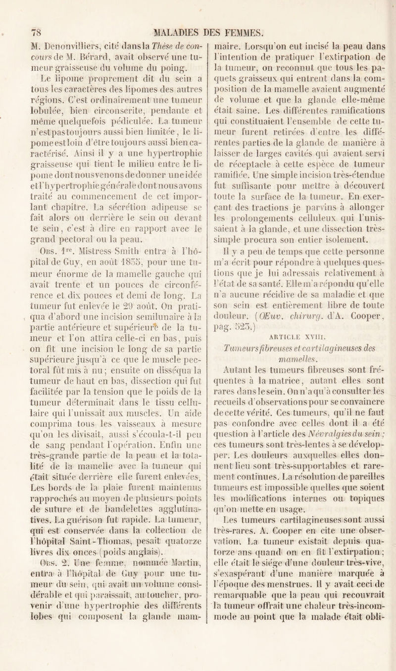 M. Denonvilliers, cité dansla Thèse de con- cours de M. Bérard, avait observé une tu- meur graisseuse du volume du poing. Le lipome proprement dit du sein a tous les caractères des lipomes des autres régions. C’est ordinairement une tumeur lobulée, bien circonscrite, pendante et même quelquefois pédiculée. La tumeur n’estpas toujours aussi bien limitée, le li- pome estloin d’être toujours aussi bien ca- ractérisé. Ainsi il y a une hypertrophie graisseuse qui tient le milieu entre le li- pome dont nous venons de donner une idée etl’hypertrophie générale dont nous avons traité au commencement de cet impor- lant chapitre. La sécrétion adipeuse se fait alors ou derrière le sein ou devant te sein, c’est à dire en rapport avec le grand pectoral ou la peau. Ors. lre. Mistress Smith entra à l’hô- pital de Guy, en août 1835, pour une tu- meur énorme de la mamelle gauche qui avait trente et un pouces de circonfé- rence et dix pouces et demi de long. La tumeur fut enlevée le 29 août. On prati- qua d’abord une incision semilunaire à la partie antérieure et supérieur!; de la tu- meur et l’on attira celle-ci en bas, puis on fit une incision le long de sa partie supérieure jusqu’à ce que le muscle pec- toral fût mis à nu; ensuite on disséqua la tumeur de haut en bas, dissection qui fut facilitée par la tension que le poids de la tumeur déterminait dans le tissu cellu- laire qui l’unissait aux muscles. Un aide comprima tous les vaisseaux à mesure qu’on les divisait, aussi s’écoula-t-il peu de sang pendant l’opération. Enfin une très-grande partie de la peau et la tota- lité de la mamelle avec la tumeur qui était située derrière elle furent enlevées. Les bords de la plaie furent maintenus rapprochés au moyen de plusieurs points de suture et de bandelettes agglutina- tives. La guérison fut rapide. La tumeur, qui est conservée dans la collection de l’hôpital Saint-Thomas, pesait quatorze liv res dix onces (poids anglais). Obs. 2. Une femme, nommée Martin, entra à l’hôpital de Guy pour une tu- meur du sein, qui avait un volume consi- dérable et qui paraissait, au toucher, pro- venir d’une hypertrophie des différents lobes qui composent la glande mam- maire. Lorsqu’on eut incisé la peau dans 1 intention de pratiquer l’extirpation de la tumeur, on reconnut que tous les pa- quets graisseux qui entrent dans la com- position de la mamelle avaient augmenté de volume et que la glande elle-même était saine. Les differentes ramifications qui constituaient l’ensemble de celte tu- meur furent retirées d’entre les diffé- rentes parties de la glande de manière à laisser de larges cavités qui avaient servi de réceptacle à cette espèce de tumeur ramifiée. Une simple incision très-étendue fut suffisante pour mettre à découvert toute la surface de la tumeur. En exer- çant des tractions je parvins à allonger les prolongements celluleux qui l’unis- saient à la glande, et une dissection très- simple procura son entier isolement. Il y a peu de temps que cette personne m’a écrit pour répondre à quelques ques- tions que je lui adressais relativement à l’état de sa santé. Elle m’a répondu qu’elle n’a aucune récidive de sa maladie et que son sein est entièrement libre de toute douleur. (OEuv. chirurg. d’A. Cooper, pag. 523.) ARTICLE XVIII. Tumeurs fibreuses et cartilagineuses des mamelles. Autant les tumeurs fibreuses sont fré- quentes à la matrice, autant elles sont rares dans le sein. On n’a qu’à consulter les recueils d’observations pour se convaincre de cette vérité. Ces tumeurs, qu’il ne faut pas confondre avec celles dont il a été question à l’article des Névralgies du sein ; ces tumeurs sont très-lentes à se dévelop- per. Les douleurs auxquelles elles don- nent lieu sont très-supportables et rare- ment continues. La résolution dépareilles tumeurs est impossible quelles que soient les modifications internes ou topiques qu’on mette en usage. Les tumeurs cartilagineuses sont aussi très-rares. A. Cooper en cite une obser- vation. La tumeur existait depuis qua- torze ans quand on en fit l’extirpation ; elle était le siège d’une douleur très-vive, s’exaspérant d’une manière marquée à l’époque des menstrues. 11 y avait ceci de remarquable que la peau qui recouvrait la tumeur offrait une chaleur très-incom- mode au point que la malade était obli-