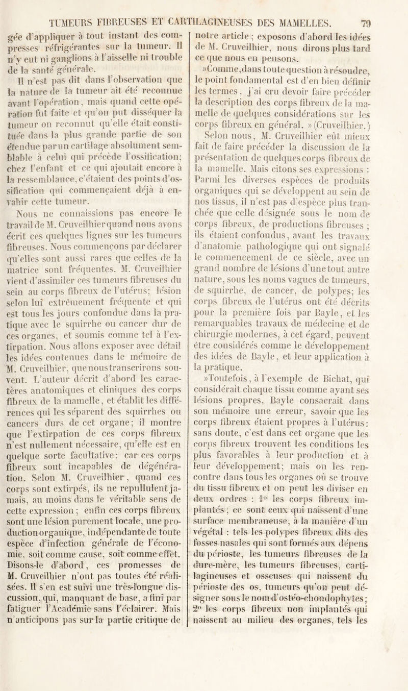 gée d’appliquer à tout instant des com- presses réfrigérantes sur la tumeur. Il n’y eut ni ganglions à l’aisselle ni trouble de la santé générale. Il n’est pas dit dans l’observation que la nature de la tumeur ait été reconnue avant l’opération, mais quand cette opé- ration fut faite et qu’on put disséquer la tumeur on reconnut qu’elle était consti- tuée dans la plus grande partie de son étendue parun cartilage absolument sem- blable à celui qui précède l’ossification; chez l’enfant et ce qui ajoutait encore à la ressemblance, c’étaient des points d’os- sification qui commençaient déjà à en- vahir cette tumeur. Nous ne connaissions pas encore le travail de M. Cruveil hier quand nous avons écrit ces quelques lignes sur les tumeurs fibreuses. Nous commençons par déclarer qu’elles sont aussi rares que celles de la matrice sont fréquentes. M. Cruveilhier vient d’assimiler ces tumeurs fibreuses du sein au corps fibreux de l’utérus; lésion selon lui extrêmement fréquente et qui est tous les jours confondue dans la pra- tique avec le squirrhe ou cancer dur de ces organes, et soumis comme tel à l’ex- tirpation. Nous allons exposer avec détail les idées contenues dans le mémoire de M. Cruveilhier, quenoustranscrirons sou- vent. L’auteur décrit d’abord les carac- tères anatomiques et cliniques des corps fibreux de la mamelle, et établit les diffé- rences qui les séparent des squirrhes ou cancers durs de cet organe; il montre que l’extirpation de ces corps fibreux n’est nullement nécessaire, qu’elle est en quelque sorte facultative: car ces corps fibreux sont incapables de dégénéra- tion. Selon M. Cruveilhier , quand ces corps sont extirpés, ils ne repullulent ja- mais, au moins dans le véritable sens de cette expression ; enfin ces corps fibreux sont une lésion purement locale, une pro- duction organique, indépendante de toute espèce d’infection générale de l’écono- mie, soit comme cause, soit comme effet. Disons-le d’abord, ces promesses de M. Cruveilhier n’ont pas toutes été réali- sées. Il s’en est suivi une très-longue dis- cussion, qui, manquant de base, a fini par fatiguer l’Académie sans l’éclairer. Mais n’anticipons pas sur la partie critique de notre article ; exposons d’abord les idées de M. Cruveilhier, nous dirons plus tard ce que nous en pensons. «Comme,dans toute question à résoudre, le point fondamental est d’en bien définir les termes, j’ai cru devoir faire précéder la description des corps fibreux de la ma- melle de quelques considérations sur les corps fibreux en général. «(Cruveilhier.) Selon nous, M. Cruveilhier eût mieux fait de faire précéder la discussion de la présentation de quelques corps fibreux de la mamelle. Mais citons ses expressions : Parmi les diverses espèces de produits organiques qui se développent au sein de nos tissus, il n’est pas d’espèce plus tran- chée que celle désignée sous le nom de corps fibreux, de productions fibreuses ; ils étaient confondus, avant les travaux d’anatomie pathologique qui ont sign aie le commencement de ce siècle, avec un grand nombre de lésions d’une tout autre nature, sous les noms vagues de tumeurs, de squirrhe, de cancer, de polypes; les corps fibreux de l’utérus ont été décrits pour la première fois par Bayle, et les remarquables travaux de médecine et de chirurgie modernes, à cet égard, peuvent être considérés comme le développement des idées de Bayle, et leur application à la pratique. «Toutefois, à l’exemple de Biehat, qui considérait chaque tissu comme ayant ses lésions propres, Bayle consacrait dans son mémoire une erreur, savoir que les corps fibreux étaient propres à l’utérus: sans doute, c’est dans cet organe que les corps fibreux trouvent les conditions les plus favorables à leur production et à leur développement; mais on les ren- contre dans tous les organes où se trouve du tissu fibreux et on peut les diviser en deux ordres : i° les corps fibreux im- plantés; ce sont ceux qui naissent d’une surface membraneuse, à la manière d’un végétal : tels les polypes fibreux dits des fosses nasales qui sont formés aux dépens du périoste, les tumeurs fibreuses de la dure-mère, les tumeurs fibreuses, carti- lagineuses et osseuses qui naissent du périoste des os, tumeurs qu’on peut dé- signer sous le nom dostéo-ehon d op h y tes ; 2° les corps fibreux non implantés qui naissent au milieu des organes, tels les