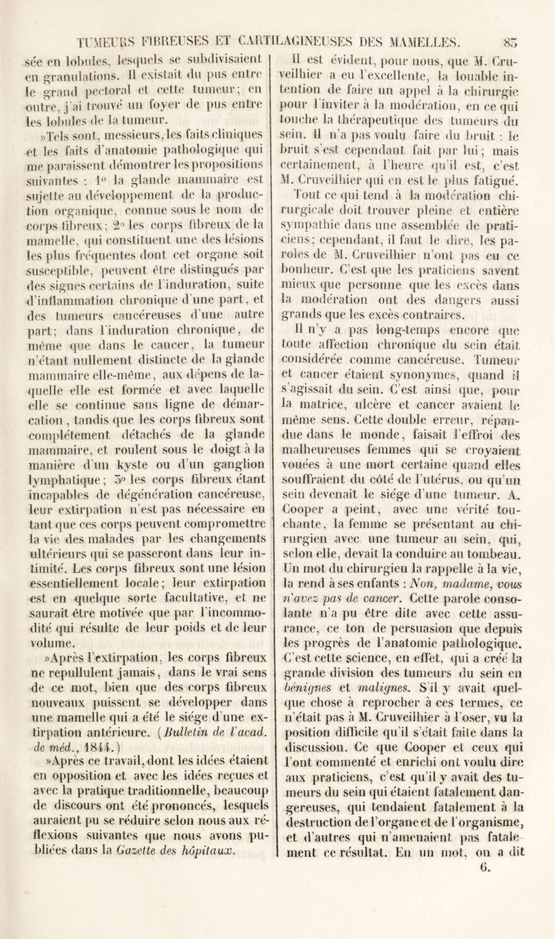 sée en lobules, lesquels se subdivisaient en granulations. Il existait du pus entre le grand pectoral et cette tumeur; en outre, j’ai trouvé un foyer de pus entre les lobules de la tumeur. «Tels sont, messieurs, les faits cliniques et les faits d’anatomie pathologique qui me paraissent démontrer les propositions suivantes : 1° la glande mammaire est sujette au développement de la produc- tion organique, connue sous le nom de corps fibreux; 2° les corps fibreux de la mamelle, qui constituent une des lésions les plus fréquentes dont cet organe soit susceptible, peuvent être distingués par des signes certains de 1 induration, suite d’inflammation chronique d’une part, et des tumeurs cancéreuses d’une autre part; dans l’induration chronique, de même que dans le cancer, la tumeur n’étant nullement distincte de la glande mammaire elle-même, aux dépens de la- quelle elle est formée et avec laquelle elle se continue sans ligne de démar- cation , tandis que les corps fibreux sont complètement détachés de la glande mammaire, et roulent sous le doigt à la manière d’un kyste ou d’un ganglion lymphatique ; 5° les corps fibreux étant incapables de dégénération cancéreuse, leur extirpation n’est pas nécessaire en tant que ces corps peuvent compromettre la vie des malades par les changements ultérieurs qui se passeront dans leur in- timité. Les corps fibreux sont une lésion essentiellement locale; leur extirpation est en quelque sorte facultative, et ne saurait être motivée que par l’incommo- dité qui résulte de leur poids et de leur volume. «Après l’extirpation, les corps fibreux ne repullulent jamais, dans le vrai sens de ce mot, bien que des corps fibreux nouveaux puissent se développer dans une mamelle qui a été le siège d’une ex- tirpation antérieure. ( Bulletin de l'acad. de méd., 1844. ) «Après ce travail, dont les idées étaient en opposition et avec les idées reçues et avec la pratique traditionnelle, beaucoup de discours ont été prononcés, lesquels auraient pu se réduire selon nous aux ré- flexions suivantes que nous avons pu- bliées dans la Gazette des hôpitaux. il est évident, pour nous, que M. Cru- veilhier a eu l’excellente, la louable in- tention de faire un appel à la chirurgie pour l’inviter à la modération, en ce qui touche la thérapeutique des tumeurs du sein. Il n’a pas voulu faire du bruit : le bruit s’est cependant fait par lui ; mais certainement, à l’heure qu’il est, c’est M. Cruveilhier qui en est le plus fatigué. Tout ce qui tend à la modération chi- rurgicale doit trouver pleine et entière sympathie dans une assemblée de prati- ciens; cependant, il faut le dire, les pa- roles de M. Cruveilhier n’ont pas eu ce bonheur. C’est que les praticiens savent mieux que personne que les excès dans la modération ont des dangers aussi grands que les excès contraires. Il n’y a pas long-temps encore que toute affection chronique du sein était considérée comme cancéreuse. Tumeur et cancer étaient synonymes, quand il s’agissait du sein. C’est ainsi que, pour la matrice, ulcère et cancer avaient le même sens. Cette double erreur, répan- due dans le monde, faisait l’effroi des malheureuses femmes qui se croyaient vouées à une mort certaine quand elles souffraient du côté de l’utérus, ou qu’un sein devenait le siège d’une tumeur. A. Cooper a peint, avec une vérité tou- chante, la femme se présentant au chi- rurgien avec une tumeur au sein, qui, selon elle, devait la conduire au tombeau. Un mot du chirurgien la rappelle à la vie, la rend à ses enfants : Non, madame, vous n'avez pas de cancer. Cette parole conso- lante n’a pu être dite avec cette assu- rance, ce ton de persuasion que depuis les progrès de l’anatomie pathologique. C’est cette science, en effet, qui a créé la grande division des tumeurs du sein en bénignes et malignes. S il y avait quel- que chose à reprocher à ces termes, ce n’était pas à M. Cruveilhier à l’oser, vu la position difficile qu’il s’était faite dans la discussion. Ce que Cooper et ceux qui l’ont commenté et enrichi ont voulu dire aux praticiens, c’est qu’il y avait des tu- meurs du sein qui étaient fatalement dan- gereuses, qui tendaient fatalement à la destruction de l’organe et de l'organisme, et d’autres qui n’amenaient pas fatale ment ce résultat. En un mot, on a dit (1.