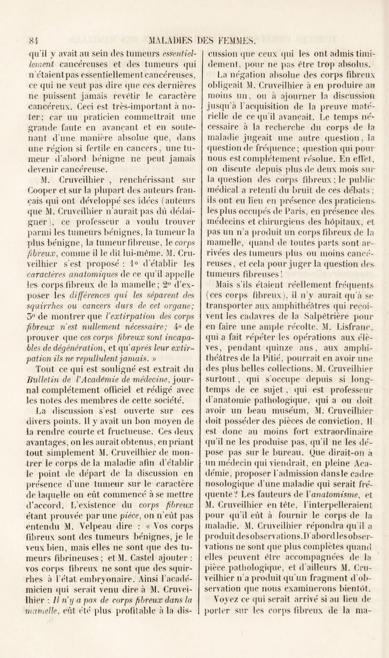 qu’il y avait au sein des tumeurs essentiel- lement cancéreuses et des tumeurs qui n’étaientpas essentiellement cancéreuses, ce qui ne veut pas dire que ces dernières ne puissent jamais revêtir le caractère cancéreux. Ceci est très-important à no- ter; car un praticien commettrait une grande faute en avançant et en soute- nant d’une manière absolue que, dans une région si fertile en cancers, une tu- meur d’abord bénigne ne peut jamais devenir cancéreuse. M. Cruveilhier , renchérissant sur Cooper et sur la plupart des auteurs fran- çais qui ont développé ses idées (auteurs que M. Cruveilhier n’aurait pas dû dédai- gner), ce professeur a voulu trouver parmi les tumeurs bénignes, la tumeur la plus bénigne, la tumeur fibreuse, le corps fibreux, comme il le dit lui-même. M. Cru- veilhier s’est proposé ; 1° d’établir les caractères anatomiques de ce qu’il appelle les corps fibreux de la mamelle ; 2° d’ex- poser les différences qui les séparent des squirrhes ou cancers durs de cet organe; 5° de montrer que Y extirpation des corps fibreux n est nullement nécessaire; 4° de prouver que ces corps fibreux sont incapa- bles de dégénération, et qu après leur extir- pation ils ne repullulent jamais. » Tout ce qui est souligné est extrait du Bulletin de l’Académie de médecine, jour- nal complètement officiel et rédigé avec les notes des membres de cette société. La discussion s'est ouverte sur ces divers points. 11 y avait un bon moyen de la rendre courte et fructueuse. Ces deux avantages, on les aurait obtenus, en priant tout simplement M. Cruveilhier de mon- trer le corps de la maladie afin d’établir le point de départ de la discussion en présence d’une tumeur sur le caractère de laquelle on eût commencé à se mettre d’accord. L’existence du corps fibreux étant prouvée par une pièce, on n’eût pas entendu M. Velpeau dire : « Vos corps fibreux sont des tumeurs bénignes, je le veux bien, mais elles ne sont (pie des tu- meurs fibrineuses ; et M. Castel ajouter ; vos corps fibreux ne sont que des squir- rhes à l’état embrvonaire. Ainsi l’acadé- micien qui serait venu dire à M. Cruvei- lhier : Il n’g a pas de corps fibreux dans la mamelle, eût été plus profilable à la dis- cussion que ceux qui les ont admis timi- dement, pour ne pas être trop absolus. La négation absolue des corps fibreux obligeait M. Cruveilhier à en produire au moins un, ou à ajourner la discussion jusqu’à 1 acquisition de la preuve maté- rielle de ce qu’il avançait. Le temps né- cessaire à la recherche du corps de la maladie jugeait une autre question, la question de fréquence ; question qui pour nous est complètement résolue. En effet, on discute depuis plus de deux mois sur la question des corps fibreux ; le public médical a retenti du bruit de ces débats ; ils ont eu lieu en présence des praticiens les plus occupés de Paris, en présence des médecins et chirurgiens des hôpitaux, et pas un n’a produit un corps fibreux de la mamelle, quand de toutes parts sont ar- rivées des tumeurs plus ou moins cancé- reuses , et cela pour juger la question des tumeurs fibreuses! Mais s’ils étaient réellement fréquents (ces corps fibreux), il n’y aurait qu’à se transporter aux amphithéâtres qui reçoi- vent les cadavres de la Salpêtrière pour en faire une ample récolte. M. Lisfranc, qui a fait répéter les opérations aux élè- ves, pendant quinze ans, aux amphi- théâtres de la Pitié, pourrait en avoir une des plus belles collections. M. Cruveilhier surtout, qui s'occupe depuis si long- temps de ce sujet, qui est professeur d’anatomie pathologique, qui a ou doit avoir un beau muséum, M. Cruveilhier doit posséder des pièces de conviction. 11 est donc au moins fort extraordinaire qu'il ne les produise pas, qu’il ne les dé- pose pas sur le bureau. Que dirait-on à un médecin qui viendrait, en pleine Aca- démie, proposer l'admission dansle cadre- nosologique d’une maladie qui serait fré- quente? Les fauteurs de Yanatomisme, et M. Cruveilhier en tête, l’interpelleraient pour qu’il eût à fournir le corps de la maladie. M. Cruveilhier répondra qu'il a produit desobservations.D abordles obser- vations ne sont que plus complètes quand elles peuvent être accompagnées de la pièce pathologique, et d’ailleurs M. Cru- veilhier li a produit qu’un fragment d'ob- servation que nous examinerons bientôt. Voyez ce qui serait arrivé si au lieu de porter sur les corps fibreux de la ma-