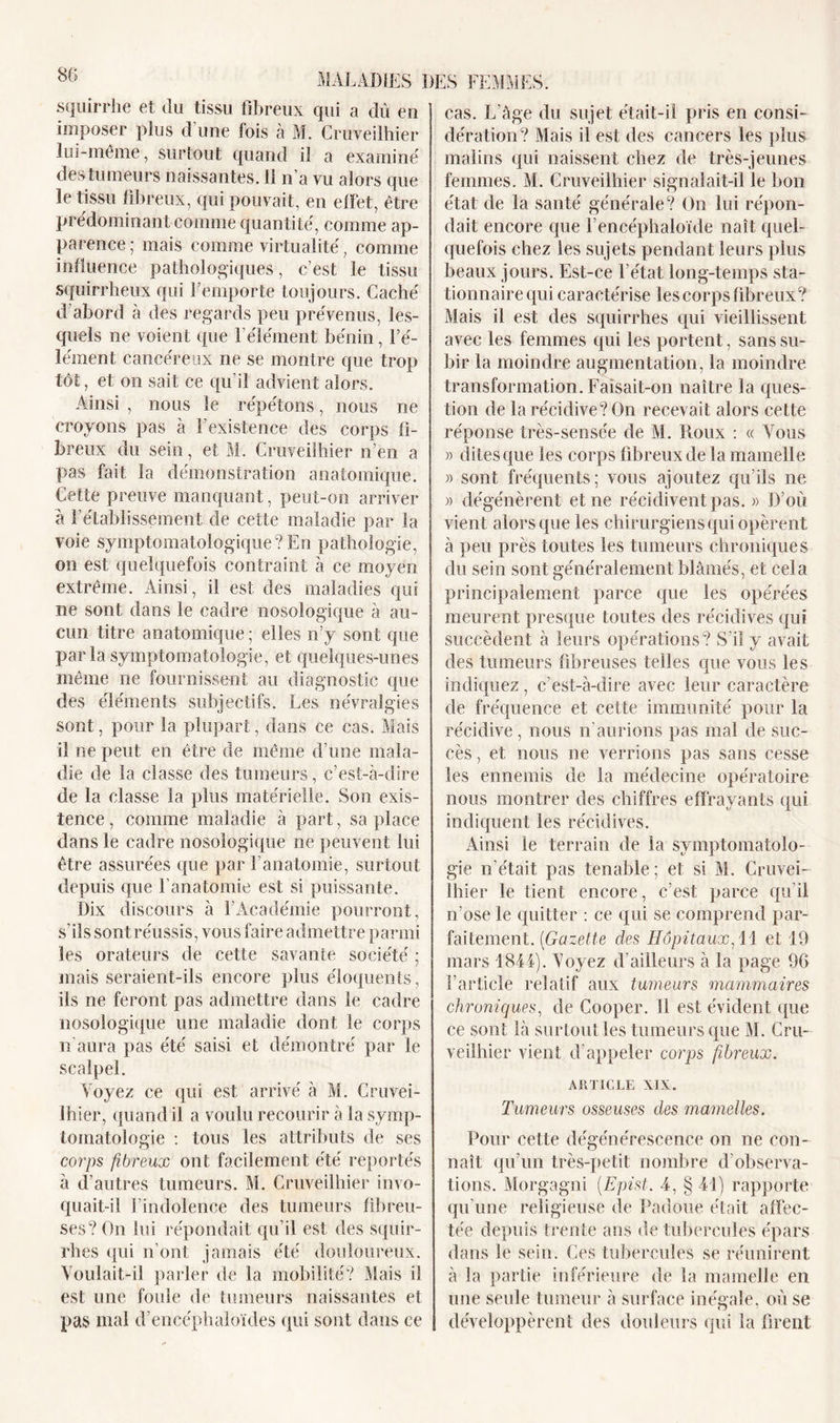 squirrhe et du tissu fibreux qui a dû en imposer plus d’une fois à M. Cruveilhier lui-même, surtout quand il a examiné des tumeurs naissantes, il n’a vu alors que le tissu fibreux, qui pouvait, en effet, être prédominant comme quantité, comme ap- parence ; mais comme virtualité, comme influence pathologiques, c’est le tissu squirrheux qui l’emporte toujours. Caché d’abord à des regards peu prévenus, les- quels ne voient que l’élément bénin, l’é- lément cancéreux ne se montre que trop tût, et on sait ce qu i! advient alors. Ainsi , nous le répétons, nous ne croyons pas à F existence des corps fi- breux du sein, et M. Cruveilhier n’en a pas fait la démonstration anatomique. Cette preuve manquant, peut-on arriver a l’établissement de cette maladie par la voie symptomatologique? En pathologie, on est quelquefois contraint à ce moyen extrême. Ainsi, il est des maladies qui ne sont dans le cadre nosologique à au- cun titre anatomique ; elles n’y sont que parla symptomatologie, et quelques-unes même ne fournissent au diagnostic que des éléments subjectifs. Les névralgies sont, pour la plupart, dans ce cas. Mais il ne peut en être de même d’une mala- die de la classe des tumeurs, c’est-à-dire de la classe la plus matérielle. Son exis- tence, comme maladie à part, sa place dans le cadre nosologique ne peuvent lui être assurées que par l’anatomie, surtout depuis que F anatomie est si puissante. Dix discours à l’Académie pourront, s’ils sont réussis, vous faire admettre parmi les orateurs de cette savante société ; mais seraient-ils encore plus éloquents, ils ne feront pas admettre dans le cadre nosologique une maladie dont le corps n’aura pas été saisi et démontré par le scalpel. Voyez ce qui est arrivé à M. Cruvei- lhier, quand il a voulu recourir à la symp- tomatologie : tous les attributs de ses corps fibreux ont facilement été reportés à d’autres tumeurs. M. Cruveilhier invo- quait-il l’indolence des tumeurs fibreu- ses? On lui répondait qu’il est des squir- rhes qui n’ont jamais été douloureux. Voulait-il parler de la mobilité? Mais il est une foule de tumeurs naissantes et pas mal d’encéphaloïdes qui sont dans ce cas. L’àge du sujet était-il pris en consi- dération? Mais il est des cancers les plus malins qui naissent chez de très-jeunes femmes. M. Cruveilhier signalait-il le bon état de la santé générale? On lui répon- dait encore que l’encéphaloïde naît quel- quefois chez les sujets pendant leurs plus beaux jours. Est-ce l’état long-temps sta- tionnaire qui caractérise les corps fibreux? Mais il est des squirrhes qui vieillissent avec les femmes qui les portent, sans su- bir la moindre augmentation, la moindre transformation. Faisait-on naître la ques- tion de la récidive? On recevait alors cette réponse très-sensée de M. Roux : « Vous » dites que les corps fibreux de la mamelle » sont fréquents; vous ajoutez qu'ils ne » dégénèrent et ne récidivent pas. » D’où vient alors que les chirurgiens qui opèrent à peu près toutes les tumeurs chroniques du sein sont généralement blâmés, et cela principalement parce que les opérées meurent presque toutes des récidives qui succèdent à leurs opérations? S’il y avait des tumeurs fibreuses telles que vous les indiquez, c’est-à-dire avec leur caractère de fréquence et cette immunité pour la récidive , nous n’aurions pas mai de suc- cès , et nous ne verrions pas sans cesse les ennemis de la médecine opératoire nous montrer des chiffres effrayants qui indiquent les récidives. Ainsi le terrain de la symptomatolo- gie n’était pas tenable ; et si M. Cruvei- lhier le tient encore, c’est parce qu’il n’ose le quitter : ce qui se comprend par- faitement. (Gazette des Hôpitaux, 11 et 19 mars 1841). Voyez d’ailleurs à la page 96 l’article relatif aux tumeurs mammaires chroniques, de Cooper. il est évident que ce sont là surtout les tumeurs que M. Cru- veilhier vient d’appeler corps fibreux. ARTICLE XIX. Tumeurs osseuses des mamelles. Pour cette dégénérescence on ne con- naît qu’un très-petit nombre d’observa- tions. Morgagni (Epist. 4, § 41) rapporte qu’une religieuse de Padoue était affec- tée depuis trente ans de tubercules épars dans le sein. Ces tubercules se réunirent à la partie inférieure de la mamelle en une seule tumeur à surface inégale, où se développèrent des douleurs qui la firent