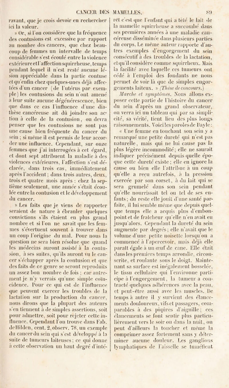 ravant, que je crois devoir en rechercher ici la valeur. » Or, si l’on considère que la fréquence des contusions est excessive par rapport au nombre des cancers, que chez beau- coup de femmes un intervalle de temps considérable s’est écoulé entre la violence extérieure etl’affection squirrheuse, temps pendant lequel il n’est resté aucune lé- sion appréciable dans la partie contuse etqu’enfm chez quelques-unes déjà affec- tées d’un cancer ( de F utérus par exem- ple) les contusions du sein n'ont amené à leur suite aucune dégénérescence, bien que dans ce cas l'influence d'une dia- thèse cancéreuse ait dû joindre son ac- tion à celle de la contusion, on devra penser que les contusions ne sont pas une cause bien fréquente du cancer du sein ; si même il est permis de leur accor- der une influence. Cependant, sur onze femmes que j'ai interrogées à cet égard, et dont sept attribuent la maladie à des violences extérieures, l'affection s’est dé- clarée, dans trois cas, immédiatement après l’accident; dans trois autres, deux, trois et quatre mois après : chez la sep- tième seulement, une année s’était écou- lée entre la contusion et le développement du cancer. » Les faits que je viens de rapporter seraient de nature à ébranler quelques convictions s’ils étaient en plus grand nombre et si l’on ne savait que les fem- mes s’évertuent souvent à trouver dans un coup l'origine du mal. Pour nous la question ne sera bien résolue que quand les médecins auront assisté à la contu- sion, à ses suites, qu’ils auront vu le can- cer s’échapper après la contusion et que des faits de ce genre se seront reproduits un assez bon nombre de fois ; car autre- ment je n’y verrais qu’une simple coïn- cidence. Pour ce (pii est de l’influence que peuvent exercer les troubles de la lactation sur la production du cancer, nous dirons que la plupart des auteurs s’en tiennent à de simples assertions, soit pour admettre, soit pour rejeter cette in- fluence. Cependant l’on trouve dans Fab. deHilden, cent. 2,observ. 78, un exemple du cancer du sein qui s’est développé à la suite de tumeurs laiteuses; ce (pii donne a cette observation un haut degré d’inté- rêt c'est (pie l’enfant qui a tèté le lait de la mamelle squirrheuse a succombé dans ses premières années à une maladie can- céreuse disséminée dans plusieurs parties du corps. Le même auteur rapporte d’au- tres exemples d’engorgement du sein consécutif à des troubles de la lactation, et qu’il considère comme squirrheux. Mais la facilité avec laquelle ces tumeurs ont cédé à l’emploi des fondants ne nous permet de voir là que de simples engor- gements laiteux. » (Thèse de concours.) Marche et symptômes. Nous allons ex- poser cette partie de 1 histoire du cancer du sein d’après un grand observateur, on verra ici un tableau qui par sa simpli- cité, sa vérité, tient lieu des plus longs raisonnements. Voiciles paroles de Bayle : « Une femme en touchant son sein y a remarqué une petite dureté qui n’est pas naturelle, mais qui ne lui cause pas la plus légère incommodité; elle ne saurait indiquer précisément depuis quelle épo- que cette dureté existe ; elle en ignore la cause ou bien elle l’attribue à un coup qu’elle a reçu autrefois, à la pression exercée par son corset, à du lait qui se sera grumelé dans son sein pendant qu’elle nourrissait tel ou tel de ses en- fants; du reste elle jouit d'une santé par- faite, il lui semble même que depuis quel- que temps elle a acquis plus d’embon- point et de fraîcheur qu’elle n’en avait eu jusqu’alors. Cependant la dureté du sein augmente par degrés; elle n’avait que le volume d’une petite noisette lorsqu’on a commencé à l’apercevoir, mais déjà elle paraît égale à un œuf de cane. Elle était dans les premiers temps arrondie, circon- scrite, et roulante sous le doigt. Mainte- nant sa surface est inégalement bosselée, le tissu cellulaire qui l’environne parti- cipe à l’engorgement, la tumeur a con- tracté quelques adhérences avec la peau, et peut-être aussi avec les muscles. De temps à autre il y survient des élance- ments douloureux, vifs et passagers, com- parables à des piqûres d’aiguille; ces élancements se font sentir plus particu- lièrement vers le soir ou dans la nuit, on peut d’ailleurs la toucher et même la comprimer assez fortement sans y déter- miner aucune douleur. Les ganglions lymphatiques de Faisselle se tuméfient