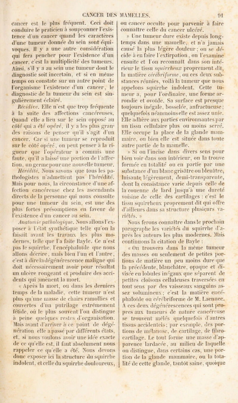 cancer est le plus fréquent. Ceci doit conduire le praticien à soupçonner l’exis- tence d'un cancer quand les caractères d’une tumeur donnée du sein sont équi- voques. H y a une autre considération qui fera pencher pour l’existence d’un cancer, c’est la multiplicité des tumeurs. Ainsi, s’il y a au sein une tumeur dont le diagnostic soit incertain, et si en même temps on constate sur un autre point de l’organisme l’existence d’un cancer, le diagnostic de la tumeur du sein est sin- gulièrement éclairé. Récidive. Elle n’est que trop fréquente à la suite des affections cancéreuses. Quand elle a lieu sur le sein opposé au côté qui a été opéré, il y a les plus gran- des raisons de penser qu’il s’agit d’un cancer. Car si une tumeur se reproduit sur le côté opéré, on peut penser à la ri- gueur que l’opérateur a commis une faute, qu’il a laissé une portion de l’affec- tion, un germe pour une nouvelle tumeur. Hérédité. Nous savons que tous les pa- thologistes n’admettent pas l’hérédité. Mais pour nous, la circonstance d’une af- fection cancéreuse chez les ascendants directs de la personne qui nous consulte pour une tumeur du sein, est une des plus fortes présomptions en faveur de l’existence d’un cancer au sein. Anatomie pathologique. Nous allons l’ex- poser à l’état synthétique telle qu’on la faisait avant les travaux les plus mo- dernes, telle que l’a faite Bayle. Ce n’est pas le squirrhe, l’encéphaloïde que nous allons décrire, mais bien l’un et l’autre, c’est à dire la dégénérescence maligne qui doit nécessairement avoir pour résultat un ulcère rongeant et produire des acci- dents qui amènent la mort. « Après la mort, ou dans les derniers temps de la maladie, cette tumeur n’est plus qu’une masse de chairs ramollies et couvertes d’un putrilage extrêmement fétide, où le plus souvent l’on distingue à peine quelques restes d’organisation. Mais avant d’arriver à ce point de dégé- nération elle a passé par différents états, et, si nous voulons avoir une idée exacte de ce qu’elle est, il faut absolument nous rappeler ce qu’elle a été. Nous devons donc exposer ici la structure du squirrhe indolent, et celle du squirrhe douloureux, ou cancer occulte pour parvenir à faire connaître celle du cancer ulcéré. » Une tumeur dure existe depuis long- temps dans une mamelle, et n’a jamais causé la plus légère douleur ; on se dé- cide à en faire l’extirpation, on l’examine ensuite et l’on reconnaît dans son inté- rieur le tissu squirrheux proprement dit, la matière cérébriforme, ou ces deux sub- stances réunies, voilà la tumeur que nous appelons squirrhe indolent. Cette tu- meur a, pour l’ordinaire, une forme ar- rondie et ovoïde. Sa surface est presque toujours inégale, bosselée, anfractueuse; quelquefois néanmoinselle est assez unie. Elle adhère aux parties environnantes par un tissu cellulaire plus ou moins serré. Elle occupe la place de la glande mam- maire, ou bien elle est située dans toute autre partie de la mamelle. » Si on l’incise dans divers sens pour bien voir dans son intérieur, on la trouve formée en totalité ou en partie par une substance d’un blanc grisâtre ou bleuâtre, luisante légèrement, demi-transparente, dont la consistance varie depuis celle de la couenne de lard jusqu’à une dureté voisine de celle des cartilages : c’est le tissu squirrheux proprement dit qui offre d’ailleurs dans sa structure plusieurs va- riétés. » Nous ferons connaître dans le prochain paragraphe les variétés du squirrhe d’a- près les auteurs les plus modernes. Mais continuons la citation de Bayle : « On trouvera dans la même tumeur des masses ou seulement de petites por- tions de matière un peu moins dure que la précédente, blanchâtre, opaque et di- visée en lobules inégaux que séparent de petites cloisons celluleuses traversées en tout sens par des vaisseaux sanguins as- sez volumineux ; c’est la matière encé- phaloïde ou cérébriforme de M. Laennee. A ces deux dégénérescences qui sont pro- pres aux tumeurs de nature cancéreuse se trouvent mêlés quelquefois d’autres tissus accidentels; par exemple, des por- tions de mélanose, de cartilage, de übro- cartilage. Le tout forme une masse d’ap- parence lardacée, au milieu de laquelle on distingue, dans certains cas, une por- tion de la glande mammaire, ou la tota- lité de cette glande, tantôt saine, quoique