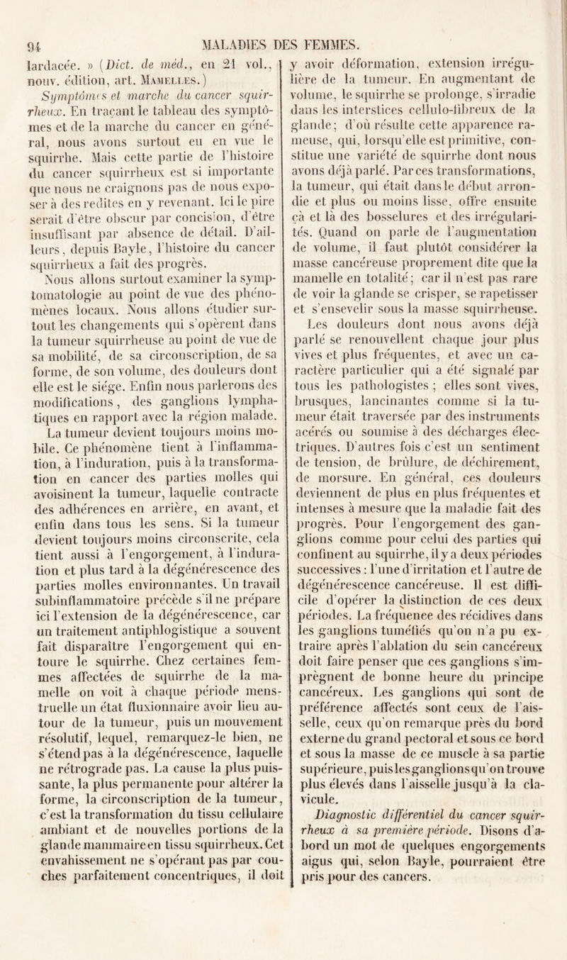 21 vol., 94 lardacée. » (Dict. de mécl., en nouv. édition, art. Mamelles.) Symptômes et marche du cancer squir- rheux. En traçant le tableau des symptô- mes et de la marche du cancer en géné- ral, nous avons surtout eu en vue le squirrhe. Mais cette partie de l’histoire du cancer squirrheux est si importante que nous ne craignons pas de nous expo- ser à des redites en y revenant. Ici le pire serait d’être obscur par concision, d’être insuffisant par absence de détail. D’ail- leurs, depuis Bayle, l'histoire du cancer squirrheux a fait des progrès. Nous allons surtout examiner la symp- tomatologie au point de vue des phéno- mènes locaux. Nous allons étudier sur- tout les changements qui s’opèrent dans la tumeur squirrheuse au point de vue de sa mobilité, de sa circonscription, de sa forme, de son volume, des douleurs dont elle est le siège. Enfin nous parlerons des modifications, des ganglions lympha- tiques en rapport avec la région malade. La tumeur devient toujours moins mo- bile. Ce phénomène tient à l’inflamma- tion, à Einduration, puis à la transforma- tion en cancer des parties molles qui avoisinent la tumeur, laquelle contracte des adhérences en arrière, en avant, et enfin dans tous les sens. Si la tumeur devient toujours moins circonscrite, cela tient aussi à l’engorgement, à l’indura- tion et plus tard à la dégénérescence des parties molles environnantes. Un travail subinflammatoire précède s’il ne prépare ici l’extension de la dégénérescence, car un traitement antiphlogistique a souvent fait disparaître l’engorgement qui en- toure le squirrhe. Chez certaines fem- mes affectées de squirrhe de la ma melle on voit à chaque période mens- truelle un état fluxionnaire avoir lieu au tour de la tumeur, puis un mouvement résolutif, lequel, remarquez-le bien, ne s’étend pas à la dégénérescence, laquelle ne rétrograde pas. La cause la plus puis- sante, la plus permanente pour altérer la forme, la circonscription de la tumeur, c’est la transformation du tissu cellulaire ambiant et de nouvelles portions de la glande mammaireen tissu squirrheux. Cet envahissement ne s’opérant pas par cou- ches parfaitement concentriques, il doit y avoir déformation, extension irrégu- lière de la tumeur. En augmentant de volume, le squirrhe se prolonge, s’irradie dans les interstices cellulo-fibreux de la glande ; d’où résulte cette apparence ra- meuse, qui, lorsqu’elle est primitive, con- stitue une variété de squirrhe dont nous avons déjà parlé. Par ces transformations, la tumeur, qui était dans le début arron- die et plus ou moins lisse, offre ensuite çà et là des bosselures et des irrégulari- tés. Quand on parle de l’augmentation de volume, il faut plutôt considérer la masse cancéreuse proprement dite que la mamelle en totalité; car il n’est pas rare de voir la glande se crisper, se rapetisser et s’ensevelir sous la masse squirrheuse. Les douleurs dont nous avons déjà parlé se renouvellent chaque jour plus vives et plus fréquentes, et avec un ca- ractère particulier qui a été signalé par tous les pathologistes ; elles sont vives, brusques, lancinantes comme si la tu- meur était traversée par des instruments acérés ou soumise à des décharges élec- triques. D’autres fois c’est un sentiment de tension, de brûlure, de déchirement, de morsure. En général, ces douleurs deviennent de plus en plus fréquentes et intenses à mesure que la maladie fait des progrès. Pour l’engorgement des gan- glions comme pour celui des parties qui confinent au squirrhe, il y a deux périodes successives : l’une d’irritation et l’autre de dégénérescence cancéreuse. 11 est diffi- cile d’opérer la distinction de ces deux périodes. La fréquence des récidives dans les ganglions tuméfiés qu’on n’a pu ex- traire après l’ablation du sein cancéreux doit faire penser que ces ganglions s’im- prègnent de bonne heure du principe cancéreux. Les ganglions qui sont de préférence affectés sont ceux de Fais- selle, ceux qu’on remarque près du bord externe du grand pectoral et sous ce bord et sous la masse de ce muscle à sa partie supérieure, puislesganglionsqu’on trouve plus élevés dans l'aisselle jusqu’à la cla- vicule. Diagnostic différentiel du cancer squir- rheux à sa première période. Disons d’a- bord un mot de quelques engorgements aigus qui, selon Bayle, pourraient être pris pour des cancers.