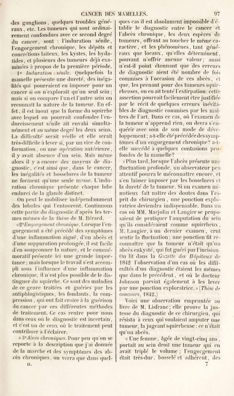 des ganglions, quelques troubles géné- raux, etc. Les tumeurs qui sont ordinai- rement confondues avec ce second degré du cancer, sont : l’induration sénile, l’engorgement chronique, les dépôts et concrétions laiteux, les kystes, les hyda- tides, et plusieurs des tumeurs déjà exa- minées à propos de la première période. 1° Induration sénile. Quelquefois la mamelle présente une dureté, des inéga- lités qui pourraient en imposer pour un cancer si on n’explorait qu’un seul sein ; mais si on compare l’un et l’autre sein on reconnaît la nature de la tumeur. En ef- fet, il est inouï que la forme du squirrhe avec lequel on pourrait confondre l'en- durcissement sénile ait envahi simulta- nément et au même degré les deux seins. La difficulté serait réelle et elle serait très-difficile à lever si, par un vice de con- formation , ou une opération antérieure, il y avait absence d’un sein. Mais même alors il y a encore des moyens de dia- gnostic, c’est ainsi que , dans le cancer, les inégalités et bosselures de la tumeur ne forment qu’une seule masse. L’indu- ration chronique présente chaque lobe endurci de la glande distinct. On peut le mobiliser indépendamment des lobules qui l’entourent. Continuons cette partie du diagnostic d’après les ter- mes mêmes de la thèse de M. Bérarcl. «2°Engorgement chronique. Lorsque l’en- gorgement a été précédé des symptômes d’une inflammation aiguë, d’un abcès et d’une suppuration prolongée, il est facile d’en soupçonner la nature, et le commé- moratif présente ici une grande impor- tance ; mais lorsque le travail s’est accom- pli sous l'influence d’une inflammation chronique, il n’est plus possible de le dis- tinguer du squirrhe. Ce sont des maladies de ce genre traitées et guéries par les antiphlogistiques, les fondants, la com- pression , qui ont fait croire à la guérison du cancer par ces différentes méthodes de traitement. Ce cas rentre pour nous dans ceux où le diagnostic est incertain, et c’est un de ceux où le traitement peut contribuer à l’éclairer. » 3°Abcès chroniques. Pour peu qu’on se reporte à la description que j’ai donnée de la marche et des symptômes des ab- cès chroniques, on verra que dans quel- ii. ques cas il est absolument impossible d’é- tablir le diagnostic entre le cancer et l’abcès chronique, les deux espèces de tumeurs, offrant au toucher le même ca- ractère , et les phénomènes, tant géné- raux que locaux, quelles déterminent, pouvant n’offrir aucune valeur; aussi n’est-il point étonnant que des erreurs de diagnostic aient été nombre de fois commises à l’occasion de ces abcès, et que, les prenant pour des tumeurs squir- rheuses, on en ait tenté l’extirpation: cette assertion pourrait facilement être justifiée par le récit de quelques erreurs inévita- bles de diagnostic commises par les maî- tres de l’art. Dans ce cas, où l’examen de la tumeur n’apprend rien, on devra s’en- quérir avec soin de son mode de déve- loppement; a-t-elle été précédée des symp- tômes d’un engorgement chronique? a-t- elle succédé à quelques contusions pro- fondes de la mamelle? «Plus tard,lorsque l’abcès présente une fluctuation profonde, un observateur peu attentif pourra le méconnaître encore, et s’en laisser imposer par les bosselures et la dureté de la tumeur. Si un examen mi- nutieux fait naître des doutes dans l’es- prit du chirurgien , une ponction explo- ratrice deviendra indispensable. Dans un cas où MM. Marjolin et Laugier se propo- saient de pratiquer l'amputation du sein qu’ils considéraient comme squirrheux , M. Laugier, à un dernier examen , crut sentir la fluctuation ; une ponction üt re- connaître que la tumeur n’était qu’un abcès enkysté, qui fut guéri par l’incision On lit dans la Gazette des Hôpitaux de 1842 l’observation d’un cas où les diffi- cultés d’un diagnostic étaient les mêmes que dans le précédent, et où le docteur Johnson parvint également à les lever par une ponction exploratrice. » (Thèse de concours, 1842.) Voici une observation empruntée au livre de M. Lisfranc; elle prouve la jus- tesse du diagnostic de ce chirurgien, qui résista à ceux qui voulaient amputer une tumeur, la jugeant squirrheuse : ce n’était qu’un abcès. « Une femme, âgée de vingt-cinq ans , portait au sein droit une tumeur qui en avait triplé le volume ; l’engorgement était très-dur, bosselé et adhérent, des 7