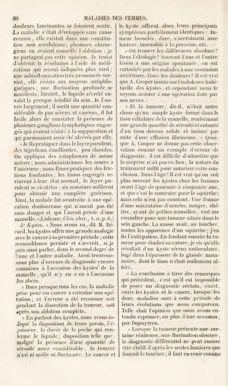 douleurs lancinantes se faisaient sentir. La maladie s’était développée sans cause connue, elle existait dans une constitu- tion non scrofuleuse ; plusieurs chirur- giens en avaient conseillé F ablation : je ne partageai pas cette opinion. Je tentai d’obtenir la résolution à l aide de médi- cations qui seront indiquées plus tard ; une subinflammation très-prononcée sur- vint, elle résista aux moyens antiphlo- gistiques ; une fluctuation profonde se manifesta; bientôt, le liquide sécrété en- vahit la presque totalité du sein. Je rou- vris largement ; il sortit une quantité con- sidérable de pus séreux et caséeux, i] fut facile alors de constater la présence de plusieurs ganglions lymphatiques engor- gés qui avaient résisté à la suppuration et qui paraissaient avoir été ulcérés par elle. » Je fis pratiquer dans lefoyerpurulent, des injections émollientes, peu chaudes. On appliqua des cataplasmes de même nature ; nous administrâmes les amers à l’intérieur; nous fîmes pratiquer des fric- tions fondantes ; les tissus engorgés re- vinrent à leur état normal, le foyer pu- rulent se cicatrisa : six semaines suffirent pour obtenir une complète guérison. Ainsi, la malade fut soustraite à une opé- ration douloureuse qui n’aurait pas été sans danger et qui l’aurait privée d’une mamelle.»(Lisfranc, Clin, chir., t. n,p.6.) 4° Kystes. «Nous avons vu, dit M. Bé- rard, les kystes offrir une grande analogie avec le cancer à sa première période ; cette ressemblance persiste et s’accroît, si je puis ainsi parler, dans le second degré de l’une et l’autre maladie. Aussi trouvons- nous plus d’erreurs de diagnostic encore commises à 1 occasion des kystes de la mamelle, qu’il n’y en a eu à l’occasion des abcès. » Dans presque tous les cas, la maladie prise pour un cancer a entraîné une opé- ration ; et l’erreur a été reconnue soit pendant la dissection de la tumeur, soit après son ablation complète. » En parlant des kystes, nous avons in- diqué la disposition de leurs parois, l’é- paisseur, la durée de la poche qui ren- ferme le liquide; disposition telle que, malgré la présence d’une quantité de sérosité assez considérable , la tumeur n’est ni molle ni fluctuante. Le cancer et le kyste offrent alors leurs principaux symptômes parfaitement identiques : tu- meur bosselée, dure, s’accroissant avec lenteur, insensible à la pression, etc. » Où trouver les différences absolues ? Dans l’étiologie? Souvent l’une et l’autre lésion a une origine spontanée, ou est rattachée parles malades à une contusion antérieure. Dans les douleurs? Il est vrai que A. Cooper insiste sur l’indolence habi- tuelle des kystes, et cependant nous le voyons assister à une opération faite par son neveu : » Et la tumeur, dit-il, n’était autre chose qu’un simple kyste formé dans le tissu cellulaire delà mamelle, renfermant une grande quantité de sérosité et entouré d’un tissu devenu solide et induré par suite d’une effusion fibrineuse. » Quoi- que A. Cooper ne donne pas cette obser- vation comme un exemple d’erreur de diagnostic, il est difficile d’admettre que la méprise irait pas eu lieu ; la nature du traitement suffit pour autoriser cette con- clusion. Dans l’âge? Il est vrai qu’on voit plus souvent les kystes chez les femmes avant l’âge de quarante à cinquante ans, et que c’est le contraire pour le squirrhe; mais cela n’est pas constant. Une femme d’une soixantaine d’années, maigre, ché- tive, ayant de petites mamelles, vint me consulter pour une tumeur située dans le sein gauche. La masse avait, au toucher, toutes les apparence d’un squirrhe; j’en fis F extirpation. En fendant ensuite la tu- meur pour étudier sa nature, je vis quelle résultait d’un kyste séreux uniloculaire , logé dans l’épaisseur de la glande mam- maire, dont le tissu n’était nullement al- téré. » La conclusion à tirer des remarques qui précèdent, c'est qu’il est impossible de poser un diagnostic certain, exact, entre les kystes et le cancer, lorsque les deux maladies sont à cette période de leurs évolutions que nous comparons. Telle était l’opinion (pie nous avons en- tendu exprimer, en plus d’une occasion, par Dupuytren. » Lorsque la tumeur présente une cer- taine rénitence, une fluctuation obscure, le diagnostic différentiel ne peut encore être établi d’après les seules lumières que fournil îe toucher; il faut en venir comme