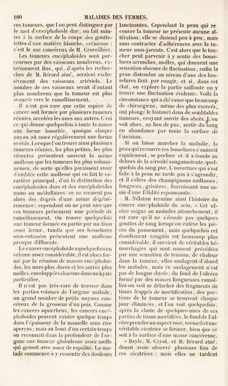 «'es tumeurs, que Fou peut distinguer par le mot d’encéphaloïde dur; on fait suin- ter à la surface de la coupe des goutte- lettes dune matière blanche, crémeuse : c’est le suc cancéreux de M. Cruveilhier. Les tumeurs encéphaloïdes sont par- courues par des vaisseaux nombreux, ex- trêmement tins, qui, d’après les recher- ches de M. Bérard aîné, seraient exclu- sivement des vaisseaux artériels. Le nombre de ces vaisseaux serait d’autant plus nombreux que la tumeur est plus avancée vers le ramollissement. Il n’est pas rare que cette espèce de cancer soit formée par plusieurs tumeurs réunies, accolées les unes aux autres. C’est ce qui donne quelquefois à toute la masse une forme bosselée, quoique chaque noyau ait assez régulièrement une forme ovoïde. Lorsque l’on trouve ainsi plusieurs tumeurs réunies, les plus petites, les plus récentes présentent souvent la même mollesse que les tumeurs les plus volumi- neuses, de sorte qu elles paraissent avoir d’emblée cette mollesse qui en fait le ca- ractère principal, d’où la distinction des encéphaloïdes durs et des encéphaloïdes mous ou médullaires : ce ne seraient pas alors des degrés d’une même dégéné- rescence ; cependant on ne peut nier que ces tumeurs présentent une période de ramollissement. On trouve quelquefois une tumeur formée en partie par un tissu assez ferme, tandis que ses bosselures sous-cutanées présentent une mollesse presque diffluente. Le cancer encéphaîoïde a quelquefois un volume assez considérable, il est alors for- mé par la réunion de masses encéphaloï- des, les unes plus dures et les autres plus molles, enveloppées chacune dans un kyste particulier. Il n’est pas très-rare de trouver dans les parties voisines de l’organe malade, un grand nombre de petits noyaux can- céreux de la grosseur d’un pois. Comme les cancers squirrheux, les cancers encé- phaloïdes peuvent exister quelque temps dans l’épaisseur de la mamelle sans être aperçus; mais au bout d’un certain temps on reconnaît dans la profondeur de l'or- gane une tumeur globuleuse assez molle qui grossit avec assez de rapidité. La ma- lade commence à y ressentir des douleurs lancinantes. Cependant la peau qui re couvre la tumeur ne présente aucune al- tération ; elle se distend peu à peu, mais sans contracter d’adhérences avec la tu- meur sous-jacente. C’est alors que le tou- cher peut parvenir à y sentir des bosse- lures arrondies, molles, qui donnent une sensation obscure de fluctuation ; enfin la peau distendue au niveau d’une des bos- selures finit par rougir, et si, dans cet état, on explore la partie saillante on y trouve une fluctuation évidente. Voilà la circonstance qui a été cause que beaucoup de chirurgiens, même des plus exercés, ont plongé le bistouri dans de semblables tumeurs, croyant ouvrir des abcès.X’on voit alors, au lieu de pus, sortir du sang en abondance par toute la surface de l’incision. Si on laisse marcher la maladie, la peau qui recouvre ces bosselures s’amincit rapidement, se perfore et il s’écoule au dehors de la sérosité sanguinolente, quel- quefois du sang pur. L’ouverture qui s’est faite à la peau ne tarde pas à s’agrandir, et il s’élève des champignons mollasses, fongueux, grisâtres, fournissant une sa- nie d’une fétidité repoussante. M. Nélaton termine ainsi l’histoire du cancer encéphaîoïde du sein. « Cet ul- cère saigne au moindre attouchement, il est rare qu’il ne s’écoule pas quelques gouttes de sang lorsqu’on enlève les piè- ces du pansement, mais quelquefois cet écoulement sanguin est beaucoup plus considérable, il survient de véritables hé- morrhagies qui sont souvent précédées par une sensation de tension, de chaleur dans la tumeur, elles soulagent d’abord les malades, mais ce soulagement n’est pas de longue durée ; du fond de l’ulcère formé par des masses fongueuses ramol- lies on voit se détacher des fragments de tissus frappés de mortification, des por- tions de la tumeur se trouvent chaque jour éliminées, et l’on voit quelquefois, après la chute de quelques-unes de ces parties de tissus mortifiées, le fond de l’ul- cèreprendre un aspect rose, vermeil etune véritable cicatrice se former, bien que ce soit a la surface d’une masse cancéreuse. » Bayle, M. Cayol, et M. Bérard aîné, disent avoir observé plusieurs fois de ces cicatrices ; mais elles ne tardent