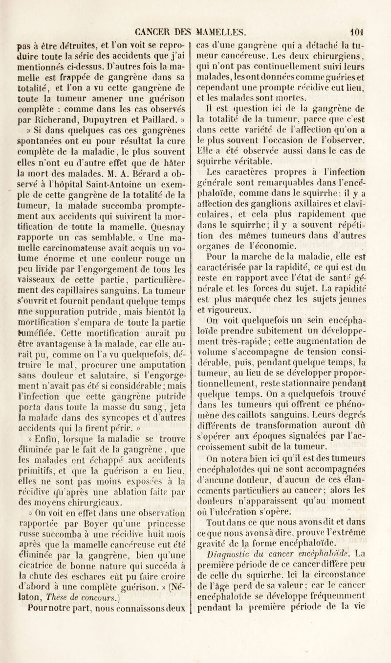 pas à être détruites, et Ton voit se repro- duire toute la série des accidents que j’ai mentionnés ci-dessus. D'autres fois la ma- melle est frappée de gangrène dans sa totalité, et l’on a vu celte gangrène de toute la tumeur amener une guérison complète : comme dans les cas observés par Richerand, Dupuytren et Paillard. » » Si dans quelques cas ces gangrènes spontanées ont eu pour résultat la cure complète de la maladie, le plus souvent elles n’ont eu d’autre effet que de hâter la mort des malades. M. A. Bérard a ob- servé à l’hôpital Saint-Antoine un exem- ple de cette gangrène de la totalité de la tumeur, la malade succomba prompte- ment aux accidents qui suivirent la mor- tification de toute la mamelle. Quesnay rapporte un cas semblable. « Une ma- melle carcinomateuse avait acquis un vo- lume énorme et une couleur rouge un peu livide par l’engorgement de tous les vaisseaux de cette partie, particulière- ment des capillaires sanguins. La tumeur s’ouvrit et fournit pendant quelque temps nne suppuration putride, mais bientôt la mortification s’empara de toute la partie Kl méfiée. Cette mortification aurait pu être avantageuse à la malade, car elle au- rait pu, comme on l’a vu quelquefois, dé- truire le mal, procurer une amputation sans douleur et salutaire, si l’engorge- ment n’avait pas été si considérable; mais l'infection que cette gangrène putride porta dans toute la masse du sang, jeta la malade dans des syncopes et d’autres accidents qui la firent périr. » » Enfin, lorsque la maladie se trouve éliminée par le fait de la gangrène , que les malades ont échappé aux accidents primitifs, et que la guérison a eu lieu, elles ne sont pas moins exposées à la récidive qu’après une ablation faite par des moyens chirurgicaux. » On voit en effet dans une observation rapportée par Boyer qu’une princesse russe succomba à une récidive huit mois après que la mamelle cancéreuse eut été éliminée par la gangrène, bien qu’une cicatrice de bonne nature qui succéda à la chute des eschares eût pu faire croire d’abord à une complète guérison. » (Né- laton, Thèse de concours.) Pour notre part, nous connaissons deux cas d’une gangrène qui a détaché la tu- meur cancéreuse. Les deux chirurgiens, qui n’ont pas continuellement suivi leurs malades, les ont données comme guéries et cependant une prompte récidive eut lieu, et les malades sont mortes. 11 est question ici de la gangrène de la totalité de la tumeur, parce que c’est dans cette variété de l’affection qu’on a le plus souvent l’occasion de l’observer. Elle a été observée aussi dans le cas de squirrhe véritable. Les caractères propres à l’infection générale sont remarquables dans l’encé- phaloïde, comme dans le squirrhe : il y a affection des ganglions axillaires et clavi- culaires, et cela plus rapidement que dans le squirrhe ; il y a souvent répéti- tion des mêmes tumeurs dans d’autres organes de l’économie. Pour la marche de la maladie, elle est caractérisée par la rapidité, ce qui est du reste en rapport avec l’état de santé gé- nérale et les forces du sujet. La rapidité est plus marquée chez les sujets jeunes et vigoureux. On voit quelquefois un sein encépha- loïde prendre subitement un développe- ment très-rapide; cette augmentation de volume s’accompagne de tension consi- dérable, puis, pendant quelque temps, la tumeur, au lieu de se développer propor- tionnellement, reste stationnaire pendant quelque temps. On a quelquefois trouvé dans les tumeurs qui offrent ce phéno- mène des caillots sanguins. Leurs degrés différents de transformation auront dû s’opérer aux époques signalées par l’ac- croissement subit de la tumeur. On notera bien ici qu’il est des tumeurs eneéphaloïdes qui ne sont accompagnées d’aucune douleur, d’aucun de ces élan- cements particuliers au cancer ; alors les douleurs n’apparaissent qu’au moment où l’ulcération s’opère. Tout dans ce que nous avons dit et dans ce que nous avonsà dire, prouve l’extrême gravité de la forme encéphaloïde. Diagnostic clu cancer encéphaloïde. La première période de ce cancer diffère peu de celle du squirrhe. Ici la circonstance de l’âge perd de sa valeur; car le cancer encéphaloïde se développe fréquemment pendant la première période de la vie