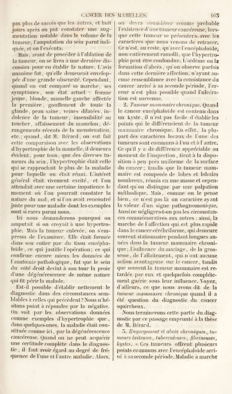 pas plus de succès que les autres, et huit jours après on put constater une aug- mentation notable dans le volume de la tumeur, l’amputation du sein parut indi- quée, et on l’exécuta. Mais, avant de procéder à l’ablation de la tumeur, on se livra à une dernière dis- cussion pour en établir la nature. L’avis unanime fut, qu’elle demeurait envelop- pée d’une grande obscurité. Cependant, quand on eut comparé sa marche, ses symptômes, son état actuel : femme jeune, blonde, mamelle gauche affectée la première , gonflement de toute la glande , peau saine , veines dilatées , in- dolence de la tumeur, insensibilité au toucher, affaissement du mamelon, dé- rangements récents de la menstruation, etc.; quand, dit M. Rérard, on eut fait cette comparaison avec les observations d’hypertrophie de la mamelle, il demeura évident, pour tous, que des diverses tu- meurs du sein, l’hypertrophie était celle qui se rapprochait le plus de la maladie pour laquelle on était réuni. L’intérêt général était vivement excité, et l’on attendait avec une certaine impatience le moment où l'on pourrait constater la nature du mal, et si l’on avait rencontré juste pour une maladie dont les exemples sont si rares parmi nous. Ici nous demanderons pourquoi on amputait si on croyait à une hypertro- phie. Mais la tumeur enlevée, on s’em- pressa de l’examiner. Elle était formée dans son entier par du tissu encépha- loïde , ce qui justifie l’opération ; ce qui confirme encore mieux les données de l’anatomie pathologique, fut que le sein du côté droit devint à son tour la proie d'une dégénérescence de même nature qui fit périr la malade. Est-il possible d’établir nettement le diagnostic dans des circonstances sem- blables à celles qui précèdent? Nous n’hé- sitons point à répondre par la négative. On voit par les observations données comme exemples d’hypertrophie que , dans quelques-unes, la maladie était con- stituée comme ici, par la dégénérescence cancéreuse. Quand on ne peut acquérir une certitude complète dans le diagnos- tic , il faut avoir égard au degré de fré- quence de l’une et l’autre maladie. Alors, on devra considérer comme probable l’existence d’une tumeur cancéreuse, lors- que cette tumeur se présentera* avec les caractères que nous venons de retracer. Ce n’est, au reste, qu’avecLencéphaloïde, non entièrement ramolli, que l’hypertro- phie peut être confondue. L’œdème ou la formation d’abcès, qu’on observe parfois dans cette dernière affection, n’ayant au- cune ressemblance avec la consistance du cancer arrivé à sa seconde période, l’er- reur n’est plus possible quand Fulcéra- tion est survenue. 2. Tumeur mammaire chronique. Quand le cancer encéphaloïde est contenu dans un kyste, il n’est pas facile d’établir les points qui le différencient de la tumeur mammaire chronique. En effet, la plu- part des caractères locaux de l’une des tumeurs sont communs à l’un et à l’autre. Ce qu’il y a de différence appréciable ail moment de F inspection, tient à la dispo- sition à peu près uniforme de la surface du cancer ; tandis que la tumeur mam- maire est composée de lobes et lobules nombreux, réunis en une masse et cepen- dant qu'on distingue par une palpation méthodique. Mais, comme on le pense bien, ce n’est pas là un caractère ayant la valeur d’un signe pathognomonique. Aussi ne négligera-t-on pas les circonstan- ces commémoratives aux autres : ainsi, la marche de l’affection (pii est plus rapide dans le cancer cérébriforme, qui demeure souvent stationnaire pendant longues an- nées dans la tumeur mammaire chroni- que; l'influence du mariage, de la gros- sesse, de l’allaitement, qui n’ont aucune action avantageuse sur le cancer, tandis que souvent la tumeur mammaire est re- tardée par eux et quelquefois complète- ment guérie sous leur influence. Voyez, d’ailleurs, ce que nous avons dit de la tumeur mammaire chronique quand il a été question du diagnostic du cancer squirrheux. Nous terminerons cette partie du diag- nostic par ce passage emprunté à la thèse de M. Rérard. ô. Engorgement et abcès chroniques, tu- meurs laiteuses, tuberculeuses, fibrineuses, kystes. « Ces tumeurs offrent plusieurs points communs avec Lencéphaloïde arri- vé à sa seconde période. Maladie à marche