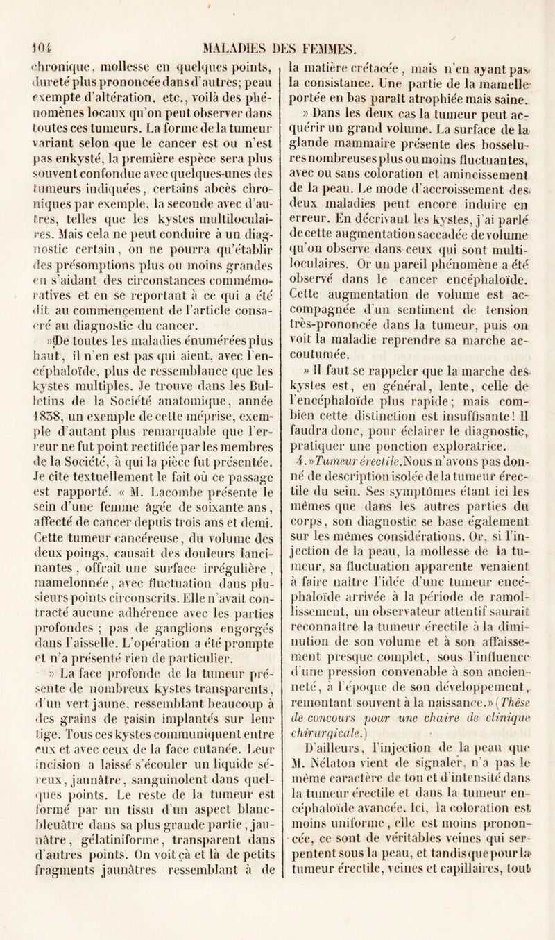 J04 chronique, mollesse en quelques points, dureté plus prononcée dans d’autres; peau exempte d’altération, etc., voilà des phé- nomènes locaux qu’on peut observer dans toutes ces tumeurs. La forme de la tumeur variant selon que le cancer est ou n’est pas enkysté, la première espèce sera plus souvent confondue avec quelques-unes des tumeurs indiquées, certains abcès chro- niques par exemple, la seconde avec d’au- tres, telles que les kystes multiloculai- res. Mais cela ne peut conduire à un diag- nostic certain, on ne pourra qu’établir des présomptions plus ou moins grandes en s’aidant des circonstances commémo- ratives et en se reportant à ce qui a été dit au commencement de l’article consa- cré au diagnostic du cancer. »jDe toutes les maladies énumérées plus haut, il n’en est pas qui aient, avec l’en- céphaloïde, plus de ressemblance que les kystes multiples. Je trouve dans les Bul- letins de la Société anatomique, année 1858, un exemple de cette méprise, exem- ple d’autant plus remarquable que l’er- reur ne fut point rectifiée par les membres de la Société, à qui la pièce fut présentée. Je cite textuellement le fait où ce passage est rapporté. « M. Lacombe présente le sein d’une femme âgée de soixante ans, affecté de cancer depuis trois ans et demi. Cette tumeur cancéreuse, du volume des deux poings, causait des douleurs lanci- nantes , offrait une surface irrégulière , mamelonnée, avec fluctuation dans plu- sieurs points circonscrits. Elle n’avait con- tracté aucune adhérence avec les parties profondes ; pas de ganglions engorgés dans Faisselle. L’opération a été prompte et n’a présenté rien de particulier. » La face profonde de la tumeur pré- sente de nombreux kystes transparents, d'un vert jaune, ressemblant beaucoup à des grains de raisin implantés sur leur tige. Tous ces kystes communiquent entre eux et avec ceux de la face cutanée. Leur incision a laissé s’écouler un liquide sé- reux, jaunâtre, sanguinolent dans quel- ques points. Le reste de la tumeur est formé par un tissu d’un aspect blanc- bleuâtre dans sa plus grande partie, jau- nâtre , gélatinifonne, transparent dans d’autres points. On voit çà et là de petits fragments jaunâtres ressemblant à de matière crétacée , mais n’en ayant pas* la consistance. Une partie de la mamelle portée en bas parait atrophiée mais saine. » Dans les deux cas la tumeur peut ac- quérir un grand volume. La surface de la glande mammaire présente des bosselu- res nombreuses plus ou moins fluctuantes, avec ou sans coloration et amincissement de la peau. Le mode d’accroissement des- deux maladies peut encore induire en erreur. En décrivant les kystes, j’ai parlé de cette augmentation saccadée de volume qu’on observe dans ceux qui sont multi- loculaires. Or un pareil phénomène a été observé dans le cancer encéphaloïde. Cette augmentation de volume est ac- compagnée d’un sentiment de tension très-prononcée dans la tumeur, puis on voit la maladie reprendre sa marche ac- coutumée. » il faut se rappeler que la marche des kystes est, en général, lente, celle de Fencéphaloïde plus rapide; mais com- bien cette distinction est insuffisante! Il faudra donc, pour éclairer le diagnostic, pratiquer une ponction exploratrice. 4. » Tumeur érectile.Nous n’avons pas don- né de description isolée de la tumeur érec- tile du sein. Ses symptômes étant ici les mêmes que dans les autres parties du corps, son diagnostic se base également sur les mêmes considérations. Or, si l’in- jection de la peau, la mollesse de la tu- meur, sa fluctuation apparente venaient à faire naître l’idée d’une tumeur encé- phaloïde arrivée à la période de ramol- lissement, un observateur attentif saurait reconnaître la tumeur érectile à la dimi- nution de son volume et à son affaisse- ment presque complet, sous l’influenco d'une pression convenable à son ancien- neté, à l'époque de son développement, remontant souvent à la naissance.» [Thèse de concours pour une chaire de clinique chirurgicale.) D’ailleurs, l'injection de la peau que M. Nélaton vient de signaler, n’a pas le même caractère de ton et d intensité dans la tumeur érectile et dans la tumeur en- céphaloïde avancée. Ici, la coloration est moins uniforme , elle est moins pronon- cée, ce sont de véritables veines qui ser- pentent sous la peau, et tandis que pour la» tumeur érectile, veines et capillaires, tout MALADIES DES FEMMES, la