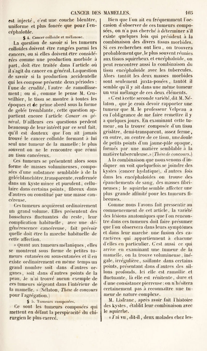 est injecté , c'est une couche bleuâtre, uniforme et plus foncée que pour l'en- céphaloïde. J -i. Cancer colloïde et mélanose. La question de savoir si les tumeurs eolloïdes doivent être rangées parmi les cancers, ou si elles doivent être considé- rées comme une production morbide à part, doit être traitée dans l'article où il s’agit du cancer en général. La question de savoir si la production accidentelle qui les compose présente deux périodes : l'une de crudité, l’autre de ramollisse- ment ; ou si, comme le pense M. Cru- veiihier, le tissu se montre à toutes les époques et de prime abord sous la forme de gelée tremblante, cette question ap- partient encore l'article Cancer en gé- néral. D'ailleurs ces questions perdent beaucoup de leur intérêt par ce seul fait, qu’il est douteux que l’on ait jamais trouvé le cancer colloïde formant à lui seul une tumeur de la mamelle ; le plus souvent on ne le rencontre que réuni au tissu cancéreux. Ces tumeurs se présentent alors sous forme de masses volumineuses, compo- sées d'une substance semblable à de la geléeblanchâtre,transparente, renfermée dans un kyste mince et purulent, cellu- laire dans certains points, fibreux dans d’autres ou constitué par une masse can- céreuse. Ces tumeurs acquièrent ordinairement un grand volume. Elles présentent des bosselures fluctuantes du reste, leur complication habituelle , avec une dé- générescence cancéreuse, fait prévoir quelle doit être la marche habituelle de cette afïèction. » Quant aux tumeurs mélaniques , elles se montrent sous forme de petites tu- meurs cutanées ou sous-cutanées et il en existe ordinairement en même temps un grand nombre soit dans d’autres or- ganes , soit dans d’autres points de la peau. Je n’ai trouvé aucun exemple de ces tumeurs siégeant dans l’intérieur de la mamelle. » (Nélaton, Thèse de concours pour l’agrégation.) S 5. Tumeurs composées. Ce sont les tumeurs composées qui mettent en défaut la perspicacité du chi- rurgien le plus exercé. Bien que l’on ait eu fréquemment l'oc- casion d’observer de ces tumeurs compo- sées, on n'a pas cherché à déterminer s’il existe quelques lois qui président à la combinaison des divers tissus morbides. Si ces recherches ont lieu , on trouvera probablement que, le plus souvent réunies aux tissus squirrheux et encéphaloïde, on peut rencontrer aussi la combinaison du tissu encéphaloïde avec les tubercules. Alors tantôt les deux masses morbides sont seulement juxta-posées , tantôt il semble qu’il y ait dans une même tumeur un vrai mélange de ces deux éléments. « C'est à cette seconde variété, dit M. Né- laton , que je crois devoir rapporter une tumeur que M. le professeur Velpeau a eu l’obligeance de me faire remettre il y a quelques jours. En examinant cette tu- meur, on la trouve composée d’un tissu grisâtre, demi-transparent, assez ferme, en outre, au centre de ce tissu, unedoule de petits points d’un jaune-pâle opaque, formés par une matière semblable à la matière tuberculeuse.)) (Thèsede concours.) A la combinaison que nous venons d’in- diquer on voit quelquefois se joindre des kystes (cancer hydatique), d'autres fois dans les encéphaloïdes on trouve des épanchements de sang, des masses fibri- neuses ; le squirrhe semble affecter une plus grande affinité pour les tumeurs fi- breuses. Comme nous l’avons fait pressentir au commencement de cet article, la variété des lésions anatomiques que l’on rencon- tre dans ces tumeurs doit faire présumer que l’on observera dans leurs symptômes et dans leur marche une fusion des ca- ractères qui appartiennent à chacune d’elles en particulier. C'est aussi ce qui arrive en examinant une tumeur de la mamelle, on la trouve volumineuse, iné- gale, irrégulière, saillante dans certains points, présentant dans d’autres des sil- lons profonds. Ici elle est ramollie et fluctuante, là elle est rénitente, dure et d’une consistance pierreuse : on n'hésitera certainement pas à reconnaître une tu- meur de nature complexe. M. Lisfranc, après avoir fait l’histoire des kystes, établit leur combinaison avec le squirrhe. « J’ai vu, dit-il, deux malades chez les-