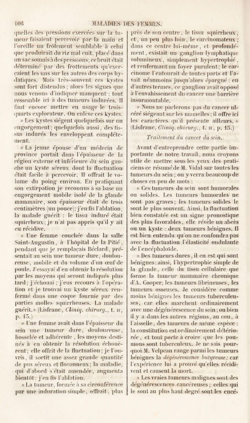 quelles des pressions exercées sur la tu- meur faisaient percevoir par la main et l’oreille un frôlement semblable à celui que produirait du riz mal cuit, placé dans un sac soumis à des pressions; ce bruit était déterminé par des frottements qu’exer- çaient les uns sur les autres des corps hy- datiques. Mais très-souvent ces kystes sont fort distendus; alors les signes que nous venons d’indiquer manquent : tout ressemble ici à des tumeurs indurées. 11 faut encore mettre en usage le trois- quarts explorateur. On enlève ces kystes. » Les kystes siègent quelquefois sur un engorgement; quelquefois aussi, des tis- sus indurés les enveloppent complète- ment. » La jeune épouse d’un médecin de province portait dans l’épaisseur de la région externe et inférieure du sein gau- che un kyste séreux dont la fluctuation était facile à percevoir. Il offrait le vo- lume du poing environ. En pratiquant son extirpation je reconnus à sa base un engorgement mobile isolé de la glande mammaire, son épaisseur était de trois centimètres (un pouce); j’en fis l'ablation, la malade guérit : le tissu induré était squirrheux; je n’ai pas appris qu’il y ait eu récidive. » Une femme couchée dans la salle Saint-Augustin, à l’hôpital de la Pitié, pendant que je remplaçais Béclard, pré- sentait au sein une tumeur dure, doulou- reuse, mobile et du volume d’un œuf de poule. J’essayai d’en obtenir la résolution par les moyens qui seront indiqués plus tard; j’échouai ; j’eus recours à !'opéra- tion et je trouvai un kyste séreux ren- fermé dans une coque fournie par des parties molles squirrheuses. La malade guérit.» (Lisfranc, Ciiniq. chirurg., t. h, p. 15.) v Une femme avait dans l’épaisseur du sein une tumeur dure, douloureuse, bosselée et adhérente , les moyens desti- nés à en obtenir la résolution échouè- rent; elle offrit de la fluctuation ; je l'ou- vris, il sortit une assez grande quantité de pus séreux et floconneux; la maladie, qui d’abord s’était amendée, augmenta bientôt: j’en fis l’ablation. » La tumeur, formée à sa circonférence par une induration simple, offrait, plus près de son centre, le tissu squirrheux, et, un peu plus loin , le carcinomateux ; dans ce centre lui-même, et profondé- ment, existait un ganglion lymphatique volumineux, simplement hypertrophié , et renfermant un foyer purulent; le car- cinome l’entourait de toutes parts et l’a- vait néanmoins jusqu’alors épargné : en d’autres termes, ce ganglion avait opposé à l’envahissement du cancer une barrière insurmontable. » Nous ne parlerons pas du cancer ul- céré siégeant sur les mamelles; il offre ici les caractères qu'il présente ailleurs. » (Lisfranc, Ciiniq. chirurg., t. ii , p. 15.) Traitement du cancer du sein. Avant d’entreprendre cette partie im- portante de notre travail, nous croyons utile de mettre sous les yeux des prati- ciens ce résumé de M. Vidal sur toutes les tumeurs du sein ; on y verra beaucoup de choses en peu de mots : « Ces tumeurs du sein sont humorales ou solides. Les tumeurs humorales ne sont pas graves ; les tumeurs solides le sont le plus souvent. Ainsi, la fluctuation bien constatée est un signe pronostique des plus favorables, elle révèle un abcès ou un kyste : deux tumeurs bénignes. Il est bien entendu qu’on ne confondra pas avec la fluctuation l’élasticité ondulante de fencéphaloïde. » Des tumeurs dures , il en est qui sont bénignes : ainsi, l’hypertrophie simple de la glande, celle du tissu cellulaire que forme la tumeur mammaire chronique d’A. Cooper, les tumeurs fibrineuses, les tumeurs osseuses. Je considère comme moins bénignes les tumeurs tuberculeu- ses, car elles marchent ordinairement avec une dégénérescence du sein ; ou bien il y a dans les autres régions, au cou, h l’aisselle, des tumeurs de même espèce : la constitution est ordinairement détério- rée , et tout porte à croire que les pou- mons sont tuberculeux. Je ne sais pour- quoi M. Velpeau range parmi les tumeurs bénignes la dégénérescence butyreuse; car l’expérience lui a prouvé qu elles récidi- vent et causent la mort. » Les vraies tumeurs malignes sont des dégénérescences cancéreuses ; celles qui le sont au plus haut degré sont les encé-