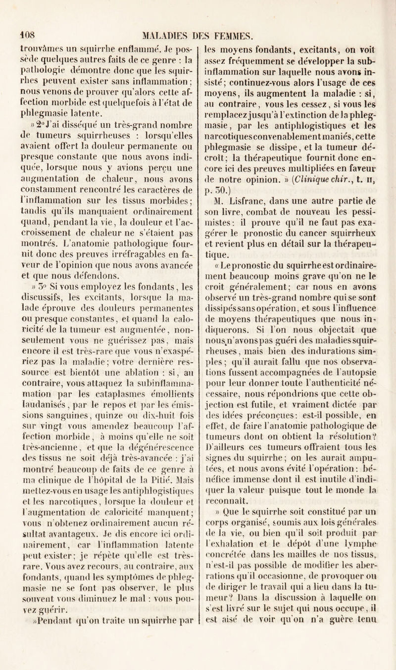 trouvâmes un squirrhe enflammé. Je pos- sède quelques autres faits de ce genre : la pathologie démontre donc que les squir- rlies peuvent exister sans inflammation ; nous venons de prouver qu’alors cette af- fection morbide est quelquefois à l’état de phlegmasie latente. » 2° J'ai disséqué un très-grand nombre de tumeurs squirrheuses : lorsqu’elles avaient offert la douleur permanente ou presque constante que nous avons indi- quée, lorsque nous y avions perçu une augmentation de chaleur, nous avons constamment rencontré les caractères de l’inflammation sur les tissus morbides; tandis qu’ils manquaient ordinairement quand, pendant la vie, la douleur et l’ac- croissement de chaleur ne s’étalent pas montrés. L’anatomie pathologique four- nit donc des preuves irréfragables en fa- veur de l’opinion que nous avons avancée et que nous défendons. » 5° Si vous employez les fondants, les discussifs, les excitants, lorsque la ma- lade éprouve des douleurs permanentes ou presque constantes, et quand la calo- ricité de la tumeur est augmentée, non- seulement vous ne guérissez pas, mais encore il est très-rare que vous n’exaspé- riez pas la maladie ; votre dernière res- source est bientôt une ablation : si, au contraire, vous attaquez la subinflamma- mation par les cataplasmes émollients laudanisés, par le repos et par les émis- sions sanguines, quinze ou dix-huit fois sur vingt vous amendez beaucoup l’af- fection morbide , à moins qu elle ne soit très-ancienne, et que la dégénérescence des tissus ne soit déjà très-avancée : j’ai montré beaucoup de faits de ce genre à ma clinique de l’hôpital de la Pitié. Mais mettez-vous en usage les antiphlogistiques et les narcotiques, lorsque la douleur et l’augmentation de caloricité manquent; vous n’obtenez ordinairement aucun ré- sultat avantageux. Je dis encore ici ordi- nairement, car l'inflammation latente peut exister; je répète qu’elle est très- rare. Vous avez recours, au contraire, aux fondants, quand les symptômes de phleg- masie ne se font pas observer, le plus souvent vous diminuez le mal : vous pou- vez guérir. » Pendant qu’on traite un squirrhe par les moyens fondants, excitants, on voit assez fréquemment se développer la sub- inflammation sur laquelle nous avons in- sisté ; continuez-vous alors l’usage de ces moyens, ils augmentent la maladie : si, au contraire, vous les cessez, si vous les remplacez jusqu’à l’extinction de la phleg- masie , par les antiphlogistiques et les narcotiques convenablement maniés, cette phlegmasie se dissipe, et la tumeur dé- croît; la thérapeutique fournit donc en- core ici des preuves multipliées en faveur de notre opinion. » {Clinique chir.} t. n, p. 30.) M. Lisfranc, dans une autre partie de son livre, combat de nouveau les pessi- mistes : il prouve qu’il ne faut pas exa- gérer le pronostic du cancer squirrheux et revient plus en détail sur la thérapeu- tique. «Le pronostic du squirrhe est ordinaire- ment beaucoup moins grave qu’on ne le croit généralement; car nous en avons observé un très-grand nombre qui se sont dissipés sans opération, et sous l'influence de moyens thérapeutiques que nous in- diquerons. Si l’on nous objectait que nouspi’avons pas guéri des maladies squir- rheuses , mais bien des indurations sim- ples ; qu’il aurait fallu que nos observa- tions fussent accompagnées de l'autopsie pour leur donner toute l’authenticité né- cessaire, nous répondrions que cette ob- jection est futile, et vraiment dictée par des idées préconçues: est-il possible, en effet, de faire l’anatomie pathologique de tumeurs dont on obtient la résolution? D’ailleurs ces tumeurs offraient tous les signes du squirrhe ; on les aurait ampu- tées, et nous avons évité F opération : bé- néfice immense dont il est inutile d’indi- quer la valeur puisque tout le monde la reconnaît. « Que le squirrhe soit constitué par un corps organisé, soumis aux lois générales de la vie, ou bien qu’il soit produit par l’exhalation et le dépôt d’une lymphe eoncrétée dans les mailles de nos tissus, n’est-il pas possible de modifier les aber- rations qu’il occasionne, de provoquer ou de diriger le travail qui a lieu dans la tu- meur? Dans la discussion à laquelle on s’est livré sur le sujet qui nous occupe, il est aisé de voir qu’on n’a guère tenu