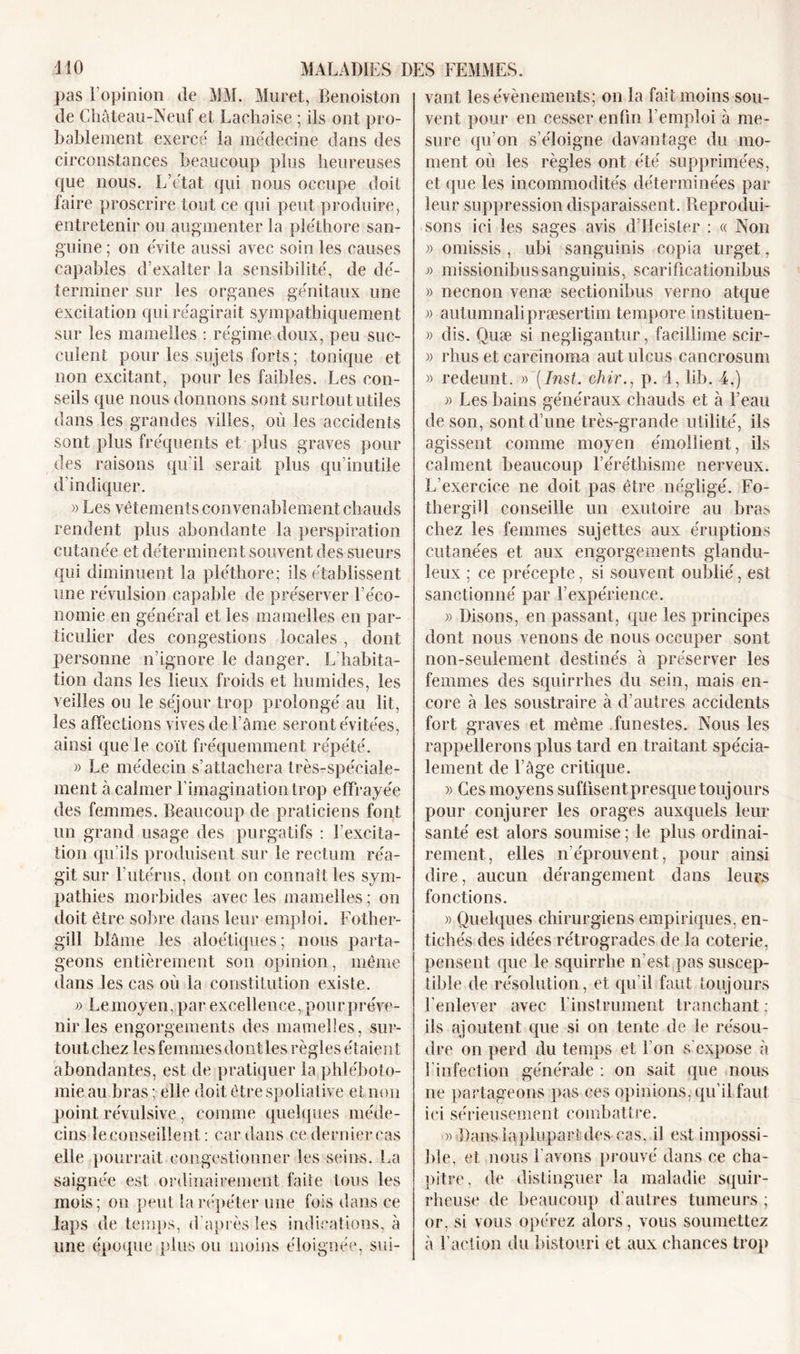 pas l’opinion de MM. Muret, Benoiston de Château-Neuf et Laehaise ; ils ont pro- bablement exercé la médecine dans des circonstances beaucoup plus heureuses que nous. L’état qui nous occupe doit faire proscrire tout ce qui peut produire, entretenir ou augmenter la pléthore san- guine ; on évite aussi avec soin les causes capables d’exalter la sensibilité, de dé- terminer sur les organes génitaux une excitation qui réagirait sympathiquement sur les mamelles : régime doux, peu suc- culent pour les sujets forts; tonique et non excitant, pour les faibles. Les con- seils que nous donnons sont surtout utiles dans les grandes villes, où les accidents sont plus fréquents et plus graves pour des raisons qu’il serait plus qu’inutile d’indiquer. » Les vêtements convenablement chauds rendent plus abondante la perspiration cutanée et déterminent souvent des sueurs qui diminuent la pléthore; ils établissent une révulsion capable de préserver l’éco- nomie en général et les mamelles en par- ticulier des congestions locales , dont personne n’ignore le danger. L’habita- tion dans les lieux froids et humides, les veilles ou le séjour trop prolongé au lit, les affections vives de l’âme seront évitées, ainsi que le coït fréquemment répété. « Le médecin s’attachera très-spéciale- ment à calmer l’imagination trop effrayée des femmes. Beaucoup de praticiens font lin grand usage des purgatifs : l’excita- tion qu’ils produisent sur le rectum réa- git sur l’utérus, dont on connaît les sym- pathies morbides avec les mamelles; on doit être sobre dans leur emploi. Fother- gill blâme les aloétiques; nous parta- geons entièrement son opinion, même dans les cas où la constitution existe. » Le moyen, par excellence, pour préve- nir les engorgements des mamelles, sur- tout chez les femmes dont les règles étaient abondantes, est de pratiquer la phléboto- mie au bras ; elle doit être spoliative et non point révulsive, comme quelques méde- cins leconseillent : car dans ce derniercas elle pourrait congestionner les seins. La saignée est ordinairement faite tous les mois; on peut la répéter une fois dans ce laps de temps, d'après les indications, à une époque plus ou moins éloignée, sui- vant les évènements; on la fait moins sou- vent pour en cesser enfin l’emploi à me- sure qu’on s’éloigne davantage du mo- ment où les règles ont été supprimées, et que les incommodités déterminées par leur suppression disparaissent. Reprodui- sons ici les sages avis d’Heister : « Non » omissis , ubi sanguinis copia urget, » missionibussanguinis, scarificationibus » necnon venæ sectionibus verno atque » autumnalipræsertim tempore instituen- » dis. Quæ si negligantur , facillime scir- » rhus et carcinoma autulcus cancrosum » redeunt. » [Inst, chir., p. 1, lib. 4.) » Les bains généraux chauds et à l’eau de son, sont d’une très-grande utilité, ils agissent comme moyen émollient, ils calment beaucoup l’éréthisme nerveux. L’exercice ne doit pas être négligé. Fo- thergdl conseille un exutoire au bras chez les femmes sujettes aux éruptions cutanées et aux engorgements glandu- leux ; ce précepte, si souvent oublié, est sanctionné par l’expérience. » Disons, en passant, que les principes dont nous venons de nous occuper sont non-seulement destinés à préserver les femmes des squirrhes du sein, mais en- core à les soustraire à d’autres accidents fort graves et même funestes. Nous les rappellerons plus tard en traitant spécia- lement de l’âge critique. » Ces moyens suffisent presque toujours pour conjurer les orages auxquels leur santé est alors soumise ; le plus ordinai- rement, elles n’éprouvent, pour ainsi dire, aucun dérangement dans leurs fonctions. » Quelques chirurgiens empiriques, en- tichés des idées rétrogrades de la coterie, pensent que le squirrhe n’est pas suscep- tible de résolution, et qu’il faut toujours l’enlever avec l’instrument tranchant : ils ajoutent que si on tente de le résou- dre on perd du temps et l’on s expose à l’infection générale : on sait que nous ne partageons pas ces opinions, qu’il faut ici sérieusement combattre. » Dansiapluparîdes cas, il est impossi- ble, et nous l’avons prouvé dans ce cha- pitre, de distinguer la maladie squir- rheuse de beaucoup d’autres tumeurs ; or, si vous opérez alors, vous soumettez à l’action du bistouri et aux chances trop