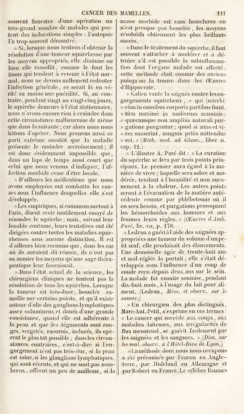 souvent funestes d’une opération un très-grand nombre de malades qui por- tent des indurations simples : F autopsie l a trop souvent démontré. » Si, lorsque nous tentons d’obtenir la résolution d une tumeur squirrheuse par les moyens appropriés, elle diminue ou bien elle ramollit, comme le font les tissus qui tendent à revenir à l’état nor- mal, nous ne devons nullement redouter l’infection générale, ce serait là en vé- rité au moins une puérilité. Si, au con- traire, pendant vingt ou vingt-cinq jours, le squirrhe demeure à l’état stationnaire, nous n’avons encore rien à craindre dans cette circonstance malheureuse de même que dans la suivante ; car alors nous nous hâtons d’opérer. Nous prenons aussi ce parti extrême aussitôt que la maladie présente le moindre accroissement; il est donc évidemment impossible que, dans un laps de temps aussi court que celui que nous venons d’indiquer, l’af- fection morbide cesse d’être locale. « D’ailleurs les médications que nous avons employées ont combattu les cau- ses sous l’influence desquelles elle s’est développée. « Les empiriques, si communs surtout à Paris, disent avoir inutilement essayé de résoudre le squirrhe ; mais, suivant leur louable coutume, leurs tentatives ont été dirigées contre toutes les maladies squir- rheuses sans aucune distinction. 11 est d'ailleurs bien reconnu que, dans les cas où ils auraient dû réussir, ils n’ont pas su manier les moyens qu’une sage théra- peutique leur fournissait. » Dans l’état actuel de la science, les chirurgiens cliniques ne tentent pas la résolution de tous les squirrhes. Lorsque la tumeur est très-dure, bosselée ra- mollie sur certains points, et qu’il existe autour d’elle des ganglions lymphatiques assez volumineux et doués d’une grande consistance, quand elle est adhérente à la peau et que les téguments sont rou- ges, vergetés, racornis, indurés, ils opè- rent le plus tôt possible ; dans les circon- stances contraires, c’est-à-dire si l’en- gorgement n'est pas très-dur, si la peau est saine, si les glanglions lymphatiques, qui sont récents, et qui ne sont pas nom- breux , offrent un peu de mollesse, si la masse morbide est sans bosselures ou n’est presque pas bosselée, les moyens résolutifs obtiennent les plus brillants succès. «Dans le traitement du squirrhe, il faut souvent s’attacher à modérer et à dé- truire s’il est possible la subinflamma- tion dont l’organe malade est affecté ; cette méthode était connue des anciens puisqu’on la trouve dans les Œuvres d’Hippocrate. » Galien vante la saignée contre les en- gorgements squirrheux , « qui (scirrhi) » cùm in omnibus corporis partibusfiunt, « tùm maximè i.n mulierum manimis : » quæcuinque non ampliùs naturali pur- » gatione purgantur ; quod si ætas et vi- » res suaserint, sanguis priùs mittendus » est. » (Meth. med. ad Glauc., liber n. cap. 12.) « L’illustre A. Paré dit : « La curation du squirrhe se fera par trois points prin- cipaux. Le premier aura égard à la ma- nière de vivre ; laquelle sera sobre et mo- dérée, tendant à l’humidité et non aucu- nement à la chaleur. Les autres points seront à l’évacuation de la matière anté- cédente comme par phlébotomie où il en sera besoin, et purgations provoquant les hémorrhoïdes aux hommes et aux femmes leurs règles. » (Œuvres d'Amb. Paré, liv. vu, p. 178. « Ledran a guéri à l’aide des saignées ap- propriées une tumeur du volume d’un pe- tit œuf; elle produisait des élancements. Une demoiselle âgée de trente-huit ans et mal réglée la portait ; elle s’était dé- veloppée sous l influence d’un coup de coude reçu depuis deux ans sur le sein. La malade fut ensuite soumise, pendant dix-huit mois, à l’usage du lait pour ali- ment. (Ledran, Mérn. et observ. sur le cancer.) » Un chirurgien des plus distingués, Marc-Ant.Petit, s’exprime en ces termes: « Le cancer qui succède aux coups, aux maladies laiteuses, aux irrégularités du flux menstruel, se guérit facilement par les saignées et les sangsues. » {Disc, sur les mal. observ. à l'Hôtel-Dieu de Lyon.) « La méthode dont nous nous occupons a été préconisée par Fearon en Angle- terre, par llufeland en Allemagne et par Robert en France. Le célèbre Baumes