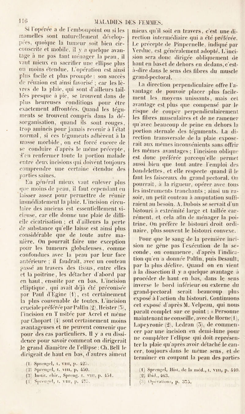 MO Si 1 opéree a de 1 embonpoint ou si les mamelles sont naturellement dévelop- pées, quoique la tumeur soit bien cir- conscrite et mobile, il y a quelque avan- tage à ne pas tant ménager la peau, il vaut mieux en sacrifier une ellipse plus ou moins étendue. L’opération est ainsi plus facile et plus prompte : son succès de réunion est ainsi favorisé ; car les lè- vres de la plaie, qui sont d’ailleurs tail- lées presque à pic, se trouvent dans de plus heureuses conditions pour être exactement affrontées. Quand les tégu- ments se trouvent compris dans la dé- sorganisation, quand ils sont rouges, trop amincis pour jamais revenir à l’état normal, si ces téguments adhèrent à la masse morbide , on est forcé encore de se conduire d’après le même précepte, T en renfermer toute la portion malade entre deux incisions qui doivent toujours comprendre une certaine étendue des parties saines. En général mieux vaut enlever plus que moins de peau, il faut cependant en laisser assez pour permettre de réunir immédiatement la plaie. L'incision circu- laire des anciens est essentiellement vi- cieuse, car elle donne une plaie de diffi- cile cicatrisation ; et d’ailleurs la perte de substance qu’elle laisse est ainsi plus considérable que de toute autre ma- nière. On pourrait faire une exception pour les tumeurs globuleuses, comme confondues avec la peau par leur face antérieure ; il faudrait, avec un couteau passé au travers des tissus, entre elles et la poitrine, les détacher d’abord par en haut, ensuite par en bas. L’incision elliptique, qui avait déjà été préconisée par Paul d'Egine (1), est certainement la plus convenable de toutes. L’incision cruciale préférée par Paltin (2), Heister (5), l’incision en T usitée par Acrel et même par Cliopart (4) sont certainement moins avantageuses et ne peuvent convenir que pour des cas particuliers, il y a eu dissi- dence pour savoir comment on dirigerait le grand diamètre de l’ellipse: Ch.Bell le dirigeait de haut en bas, d’autres aiment (1) Sprengel, t. vin, p. 425. (2) «Sprengel, t. vin, p, 450. (3) Instit. cliir., Spreng. t. vin, p. 451. (4) Sprengel, (. vin, p. 475. mieux qu’il soit en travers, c’est une di- rection intermédiaire qui a été préférée. Le précepte de Pinpernelle, indiqué par Yerduc, est généralement adopté. L’inci- sion sera donc dirigée obliquement de haut en bas et de dehors en dedans, c’est- à-dire dans le sens des fibres du muscle grand-pectoral. La direction perpendiculaire offre l’a- vantage de pouvoir placer plus facile- ment les moyens unissants, mais cet avantage est plus que compensé par le risque de couper perpendiculairement les fibres musculaires et de ne ramener qu’avec beaucoup de peine en dehors la portion sternale des téguments. La di- rection transversale de la plaie expose- rait aux mêmes inconvénients sans offrir les mêmes avantages ; l’incision oblique est donc préférée parcequ’elle permet aussi bien que tout autre l’emploi des bandelettes, et elle respecte quand il le faut les faisceaux du grand pectoral. On pourrait, à la rigueur, opérer avec tous les instruments tranchants ; ainsi lin ra- soir, un petit couteau à amputation suffi- raient au besoin. A. Dubois se servait d’un bistouri à extrémité large et taillée car- rément, et cela afin de ménager la poi- trine. On préfère le bistouri droit ordi- naire, plus souvent le bistouri convexe. Pour que le sang de la première inci- sion ne gène pas l’exécution de la se- conde, on commence, d’après l’indica- tion qu’en a donnée Palfin, puis Desault, par la plus déclive. Quand on en vient à la dissection il y a quelque avantage à procéder de haut en bas, dans le sens inverse le bord inférieur ou externe du grand-pectoral serait beaucoup plus exposé à l’action du bistouri. Continuons cet exposé d'après M. Velpeau, qui nous paraît complet sur ce point : « Personne maintenant ne conseille, avecdellorne(l) , Lapeyronie (2), Ledran (3), de commen - cer par une incision en demi-lune pour ne compléter l’ellipse qui doit représen- ter la plaie qu’après avoir détaché le can- cer, toujours dans le même sens, et de terminer en coupant la peau des parties (1) Sprengel, llist. de la méd., t. Vin, p. 440. (2) Ibid.,463. (3) Opérations, p. 375.