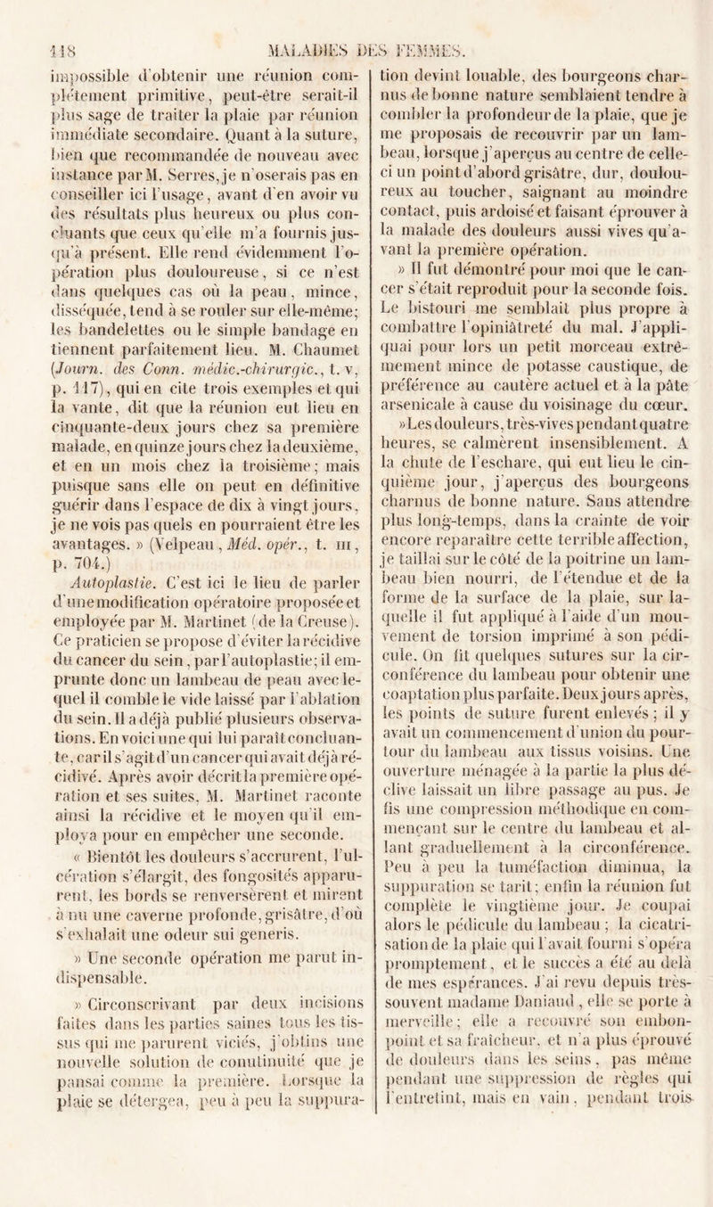 impossible d’obtenir une réunion com- plètement primitive, peut-être serait-il plus sage de traiter la plaie par réunion immédiate secondaire. Quant à la suture, bien que recommandée de nouveau avec instance parM. Serres, je n'oserais pas en conseiller ici l’usage, avant d'en avoir vu des résultats plus heureux ou plus con- cluants que ceux qu’elle m’a fournis jus- qu'à présent. Elle rend évidemment l’o- pération plus douloureuse, si ce n’est dans quelques cas où la peau, mince, disséquée, tend à se rouler sur elle-même; les bandelettes ou le simple bandage en tiennent parfaitement lieu. M. Chaumet (.Journ. des Conn. médic.-chirurgie., t. v, p. 117), qui en cite trois exemples et qui la vante, dit que la réunion eut lieu en cinquante-deux jours chez sa première malade, en quinze jours chez la deuxième, et en un mois chez la troisième ; mais puisque sans elle on peut en définitive guérir dans l’espace de dix à vingt jours, je ne vois pas quels en pourraient être les avantages. » (Velpeau , Méd. opér., t. ni, p. 704.) Autoplastie. C’est ici le lieu de parler d'une modification opératoire proposée et employée par M. Martinet (de la Creuse). Ce praticien se propose d éviter la récidive du cancer du sein, par l’autoplastie; il em- prunte donc un lambeau de peau avec le- quel il comble le vide laissé par l’ablation du sein. 11 a déjà publié plusieurs observa- tions. En voici une qui lui paraît concluan- te, car il s’agit d’un cancer qui avait déjà ré- cidivé. Après avoir décrit la première opé- ration et ses suites, M. Martinet raconte ainsi la récidive et le moyen qu’il em- ploya pour en empêcher une seconde. « Bientôt les douleurs s’accrurent, 1 ul- cération s’élargit, des fongosités apparu- rent, les bords se renversèrent et mirent à nu une caverne profonde, grisâtre, d’où s’exhalait une odeur sui generis. » Une seconde opération me parut in- dispensable. » Circonscrivant par deux incisions faites dans les parties saines tous les tis- sus qui me parurent viciés, j’obtins une nouvelle solution de conutinuité que je pansai comme la première. Lorsque la plaie se détergea, peu à peu la suppura- tion devint louable, des bourgeons char- nus de bonne nature semblaient tendre à combler la profondeur de la plaie, que je me proposais de recouvrir par un lam- beau, lorsque j ’aperçus au centre de celle- ci un point d’abord grisâtre, dur, doulou- reux au toucher, saignant au moindre contact , puis ardoisé et faisant éprouver à la malade des douleurs aussi vives qu’a- vant la première opération. « Il fut démontré pour moi que le can- cer s’était reproduit pour la seconde fois. Le bistouri me semblait plus propre à combattre l’opiniâtreté du mal. J’appli- quai pour lors un petit morceau extrê- mement mince de potasse caustique, de préférence au cautère actuel et à la pâte arsenicale à cause du voisinage du cœur. »Les douleurs, très-vives pendantquatre heures, se calmèrent insensiblement. A la chute de l’eschare, qui eut lieu le cin- quième jour, j'aperçus des bourgeons charnus de bonne nature. Sans attendre plus long-temps, dans la crainte de voir encore reparaître cette terrible affection, je taillai sur le côté de la poitrine un lam- beau bien nourri, de l’étendue et de la forme de la surface de la plaie, sur la- quelle il fut appliqué à l'aide d’un mou- vement de torsion imprimé à son pédi- cule. On fit quelques sutures sur la cir- conférence du lambeau pour obtenir une coaptation plus parfaite. Deux jours après, les points de suture furent enlevés ; il y avait un commencement d’union du pour- tour du lambeau aux tissus voisins. Une ouverture ménagée à la partie la plus dé- clive laissait un libre passage an pus. Je fis une compression méthodique en com- mençant sur le centre du lambeau et al- lant graduellement à la circonférence. Peu à peu la tuméfaction diminua, la suppuration se tarit; enfin la réunion fut complète le vingtième jour. Je coupai alors le pédicule du lambeau ; la cicatri- sation de la plaie qui l’avait fourni s’opéra promptement, et le succès a été au delà de mes espérances. J ai revu depuis très- souvent madame Daniaud , elle se porte à merveille ; elle a recouvré son embon- point et sa fraîcheur, et n'a plus éprouvé de douleurs dans les seins, pas même pendant une suppression de règles qui l'entretint, mais en vain, pendant trois