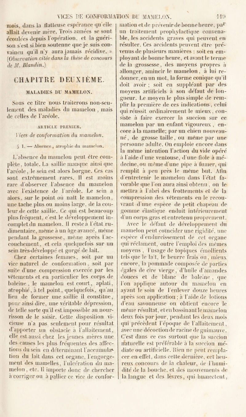 VICES DE CONFORMATION DU MAMELON. mois, dans la flatteuse espérance qu elle allait devenir mère. Trois années se sont écoulées depuis l’opération, et la guéri- son s'est si bien soutenue que je suis con- vaincu qu’il n’y aura jamais récidive.» (Observation citée dans la thèse de concours de M. Blandin.) CHAPITRE DEUXIÈME. MALADIES DU MAMELON. Sous ce titre nous traiterons non-seu- lement des maladies du mamelon , mais de celles de l’aréole. ARTICLE PREMIER. Vices de conformation du mamelon. 5 1. — Absence , atrophie du mamelon. L’absence du mamelon peut être com- plète, totale. La saillie manque ainsi que l’aréole, le sein est alors borgne. Ces cas sont extrêmement rares. Il est moins rare d'observer l’absence du mamelon avec l’existence de T aréole. Le sein a alors, sur le point où naît le mamelon, une tache plus ou moins large, de la cou- leur de cette saillie. Ce qui est beaucoup plus fréquent, c’est le développement in- complet du mamelon. SI reste à l’état ru- dimentaire, même à un âge avancé, même pendant la grossesse, même après Tac- couchement, et cela quelquefois sur un sein très-développé et gorgé de lait. Chez certaines femmes, soit par un vice naturel de conformation, soit par suite d'une compression exercée par les vêtements et en particulier les corps de baleine, le mamelon est court, aplati, atrophié, à tel point, quelquefois, qu’au lieu de former une saillie il constitue, pour ainsi dire, une véritable dépression, de telle sorte qu’il est impossible au nour- risson de le saisir. Cette disposition vi- cieuse n’a pas seulement pour résultat d’apporter un obstacle à l’allaitement, elle est aussi chez les jeunes mères une des causes les plus fréquentes des affec- tions du sein en déterminant l'accumula4- tion du lait dans cet organe, l’engorge- ment des mamelles, l’ulcération du ma- melon , etc. 11 importe donc de chercher â corriger ou â pallier ce vice de confor- HD malion et de prévenir de bonne heure, pal&gt; un traitement prophylactique convena- ble, les accidents graves qui peuvent en résulter. Ces accidents peuvent être pré- venus de plusieurs manières : soit en em- ployant de bonne heure, et avant le terme de la grossesse, des moyens propres à allonger, amincir le mamelon, à lui re- donner, en un mot, la forme conique qu’il doit avoir ; soit en suppléant par des moyens artificiels à son défaut de lon- gueur. Le moyen le plus simple de rem- plir la première de ces indications, celui qui réussit ordinairement le mieux, con- siste à faire exercer la succion sur ce mamelon par un enfant vigoureux , en- core à la mamelle; par un chien nouveau- né , de grosse taille, ou même par une personne adulte. On emploie encore dans la même intention l’action du vide opéré à l’aide d’une ventouse, d’une fiole à mé- decine, ou même d’une pipe à fumer, qui remplit à peu près le même but. Afin d’entretenir le mamelon dans l’état fa- vorable que l’on aura ainsi obtenu, on le mettra à l’abri des frottements et de la compression des vêtements en le recou- vrant d’une espèce de petit chapeau de gomme élastique enduit intérieurement d’un corps gras et entretenu proprement. Avec le défaut de développement du mamelon peut coïncider une rigidité, une espèce d’endurcissement de cet organe qui réclament, outre l’emploi des mêmes moyens , l’usage de topiques émollients tels que le lait, le beurre frais ou, mieux encore, la pommade composée de parties égales de cire vierge, d’huile d’amandes douces et de blanc de baleine , que l’on applique autour du mamelon en ayant le soin de l’enlever douze heures après son application ; à l’aide de lotions d’eau savonneuse on obtient encore le même résultat, etenbassinantlemamelon deux fois par jour, pendant les deux mois qui précèdent l’époque de F allaitement, avec une décoction de racine de guimauve. C’est dans ce cas surtout que la succion naturelle est préférable à la succion mé- diate ou artificielle. Rien ne peut rempla- cer en effet, dans cette dernière, cet heu- reux concours de la chaleur, de i humi- dité de la bouche, et des mouvements de la langue et des lèvres, qui humectent,