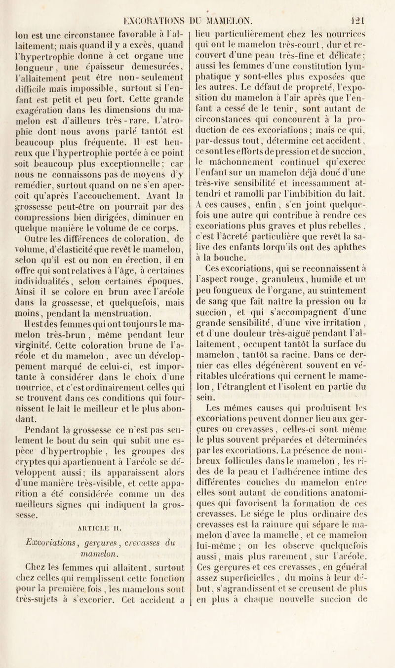 EXCORATIONS DU MAMELON. Bl Ion est une circonstance favorable a 1 al- laitement; mais quand il y a excès, quand l’hypertrophie donne à cet organe une longueur, une épaisseur démesurées, l’allaitement peut être non-seulement difficile mais impossible, surtout si l'en- fant est petit et peu fort. CeLte grande exagération dans les dimensions du ma- melon est d’ailleurs très-rare. L’atro- phie dont nous avons parlé tantôt est beaucoup plus fréquente. 11 est heu- reux que l’hypertrophie portée à ce point soit beaucoup plus exceptionnelle; car nous ne connaissons pas de moyens d’y remédier, surtout quand on ne s'en aper- çoit qu’après l’accouchement. Avant la grossesse peut-être on pourrait par des compressions bien dirigées, diminuer en quelque manière le volume de ce corps. Outre les différences décoloration, de volume, d’élasticité que revêt le mamelon, selon qu’il est ou non en érection, il en offre qui sont relatives «à l’âge, à certaines individualités, selon certaines époques. Ainsi il se colore en brun avec l’aréole dans la grossesse, et quelquefois, mais moins, pendant la menstruation. 11 est des femmes qui ont toujours le ma- melon très-brun , même pendant leur virginité. Cette coloration brune de l’a- réole et du mamelon , avec un dévelop- pement marqué de celui-ci, est impor- tante à considérer dans le choix d’une nourrice, et c’est ordinairement celles qui se trouvent dans ces conditions qui four- nissent le lait le meilleur et le plus abon- dant. Pendant la grossesse ce n’est pas seu- lement le bout du sein qui subit une es- pèce d’hypertrophie , les groupes des cryptes qui apartiennent à l’aréole se dé- veloppent aussi; ils apparaissent alors d'une manière très-visible, et cette appa- rition a été considérée comme un des meilleurs signes qui indiquent la gros- sesse. ARTICLE II. Excoriations, gerçures, crevasses du mamelon. Chez les femmes qui allaitent, surtout chez celles qui remplissent cette fonction pour la première fois , les mamelons sont très-sujets à s’excorier. Cet accident a lieu particulièrement chez les nourrices qui ont le mamelon très-court, dur et re- couvert d’une peau très-fine et délicate ; aussi les femmes d’une constitution lym- phatique y sont-elles plus exposées que les autres. Le défaut de propreté, l’expo- silion du mamelon à l’air après que l’en- fant a cessé de le tenir, sont autant de circonstances qui concourent à la pro- duction de ces excoriations ; mais ce qui, par-dessus tout, détermine cet accident , ce sont les efforts de pression et de succion, le mâchonnement continuel qu’exerce l’enfant sur un mamelon déjà doué d’une très-vive sensibilité et incessamment at- tendri et ramolli par l’imbibition du lait. A ces causes, enfin , s’en joint quelque- fois une autre qui contribue à rendre ces excoriations plus graves et plus rebelles , c’est l’âcreté particulière que revêt la sa- live des enfants lorqu’ils ont des aphthes à la bouche. Ces excoriations, qui se reconnaissent à l’aspect rouge, granuleux, humide et un peu fongueux de l’organe, au suintement de sang que fait naître la pression ou la succion , et qui s’accompagnent d’une grande sensibilité, d’une vive irritation , et d’une douleur très-aiguë pendant l’al- laitement , occupent tantôt la surface du mamelon , tantôt sa racine. Dans ce der- nier cas elles dégénèrent souvent en vé- ritables ulcérations qui cernent le mame- lon, l’étranglent et l’isolent en partie du sein. Les mêmes causes qui produisent les excoriations peuvent donner lieu aux ger- çures ou crevasses, celles-ci sont même le plus souvent préparées et déterminées parles excoriations. La présence de nom- breux follicules dans le mamelon , les ri- des de la peau et l’adhérence intime des différentes couches du mamelon entre elles sont autant de conditions anatomi- ques qui favorisent la formation de ces crevasses. Le siège le plus ordinaire des crevasses est la rainure qui sépare le ma- melon d’avec la mamelle, et ce mamelon lui-même ; on les observe quelquefois aussi, mais plus rarement, sur l’aréole. Ces gerçures et ces crevasses, en général assez superficielles , du moins à leur dé- but, s’agrandissent et se creusent de plus en plus à chaque nouvelle succion de