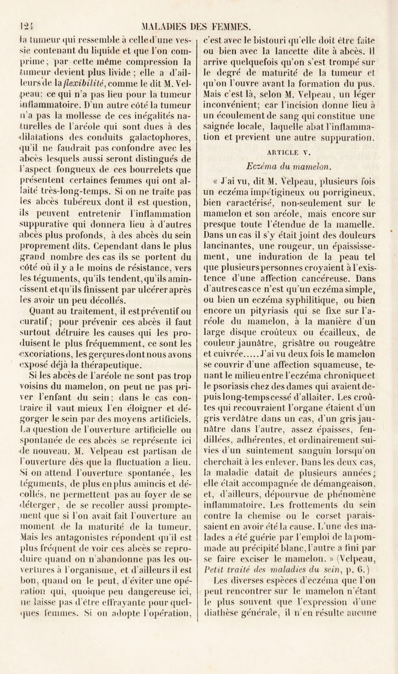 la tumeur qui ressemble à celle d une ves- sie contenant du liquide et que l'on com- prime ; par cette même compression la tumeur devient plus livide ; elle a d’ail- leurs de la flexibilité, comme le dit M. Vel- peau: ce qui n’a pas lieu pour la tumeur inflammatoire. D’un autre côté la tumeur n’a pas la mollesse de ces inégalités na- turelles de l’aréole qui sont dues à des dilatations des conduits galactophores, qu’il ne faudrait pas confondre avec les abcès lesquels aussi seront distingués de l’aspect fongueux de ces bourrelets que présentent certaines femmes qui ont al- laité très-long-temps. Si on ne traite pas les abcès tubéreux dont il est question, ils peuvent entretenir l’inflammation suppurative qui donnera lieu à d’autres abcès plus profonds, à des abcès du sein proprement dits. Cependant dans le plus grand nombre des cas ils se portent du côté où il y a le moins de résistance, vers les téguments, qu’ils tendent, qu’ils amin- cissent et qu'ils finissent par ulcérer après les avoir un peu décollés. Quant au traitement, il est préventif ou curatif ; pour prévenir ces abcès il faut surtout détruire les causes qui les pro- duisent le plus fréquemment, ce sont les «excoriations, les gerçures dont nous avons exposé déjà la thérapeutique. Si les abcès de l’aréole ne sont pas trop voisins du mamelon, on peut ne pas pri- ver l’enfant du sein ; dans le cas con- traire il vaut mieux l’en éloigner et dé- gorger le sein par des moyens artificiels. La question de l’ouverture artificielle ou spontanée de ces abcès se représente ici de nouveau. M. Velpeau est partisan de l’ouverture dès que la fluctuation a lieu. Si on attend l’ouverture spontanée, les téguments, de plus en plus amincis et dé- collés, ne permettent pas au foyer de se déterger, de se recoller aussi prompte- ment que si l’on avait fait l’ouverture au moment de la maturité de la tumeur. Mais les antagonistes répondent qu’il est plus fréquent de voir ces abcès se repro- duire quand on n’abandonne pas les ou- vertures à l’organisme, et d’ailleurs il est bon, quand on le peut, d’éviter une opé- ration qui, quoique peu dangereuse ici, ne laisse pas d’être effrayante pour quel- ques femmes. Si on adopte l’opération, c’est avec le bistouri qu elle doit être faite ou bien avec la lancette dite à abcès, il arrive quelquefois qu’on s’est trompé sur le degré de maturité de la tumeur et qu’on l’ouvre avant la formation du pus. Mais c’est là, selon M. Velpeau, un léger inconvénient; car l'incision donne lieu à un écoulement de sang qui constitue une saignée locale, laquelle abat l’inflamma- tion et prévient une autre suppuration. article v. Eczéma du mamelon. « J’ai vu, dit M. Velpeau, plusieurs fois un eczéma impétigineux ou porrigineux, bien caractérisé, non-seulement sur le mamelon et son aréole, mais encore sur presque toute l’étendue de la mamelle. Dans un cas il s’y était joint des douleurs lancinantes, une rougeur, un épaississe- ment, une induration de la peau tel que plusieurs personnes croyaient à l’exis- tence d’une affection cancéreuse. Dans d’autres cas ce n’est qu’un eczéma simple, ou bien un eczéma syphilitique, ou bien encore un pityriasis qui se fixe sur l’a- réole du mamelon, à la manière d’un large disque croùteux ou écailleux, de couleur jaunâtre, grisâtre ou rougeâtre et cuivrée J’ai vu deux fois le mamelon se couvrir d’une affection squameuse, te- nant le milieu entre l’eczéma chronique et le psoriasis chez des dames qui avaient de- puis long-temps cessé d’allaiter. Les croû- tes qui recouvraient l’organe étaient d’un gris verdâtre dans un cas, d’un gris jau- nâtre dans l’autre, assez épaisses, fen- dillées, adhérentes, et ordinairement sui- vies d’un suintement sanguin lorsqu’on cherchait à les enlever. Dans les deux cas, la maladie datait de plusieurs années ; elle était accompagnée de démangeaison, et, d’ailleurs, dépourvue de phénomène inflammatoire. Les frottements du sein contre la chemise ou le corset parais- saient en avoir été la cause. L’une des ma- lades a été guérie par l’emploi de la pom- made au précipité blanc, l’autre a fini par se faire exciser le mamelon. » (Velpeau, Petit traité des maladies du sein, p. 6.) Les diverses espèces d’eczéma que l’on peut rencontrer sur le mamelon n'étant le plus souvent que l’expression d’une diathèse générale, il n’en résulte aucune