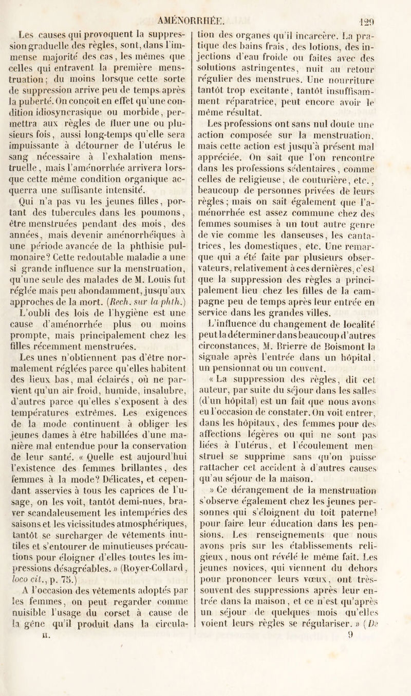 AMÉNORRHÉE. 120 tion des organes qu'il incarcère. La pra- Les causes qui provoquent la suppres- sion graduelle des règles, sont, dans l’im- mense majorité des cas, les mêmes que celles qui entravent la première mens- truation: du moins lorsque cette sorte de suppression arrive peu de temps, après la puberté. On conçoit en effet qu’une con- dition idiosyncrasique ou morbide, per- mettra aux règles de Huer une ou plu- sieurs fois, aussi long-temps qu elle sera impuissante à détourner de l’utérus le sang nécessaire à l’exhalation mens- truelle, mais l’aménorrhée arrivera lors- que cette même condition organique ac- querra une suffisante intensité. Qui n’a pas vu les jeunes filles, por- tant des tubercules dans les poumons, être menstruées pendant des mois, des années, mais devenir aménorrhéiques à une période avancée de la phthisie pul- monaire? Cette redoutable maladie a une si grande influence sur la menstruation, qu’une seule des malades de M. Louis fut réglée mais peu abondamment, jusqu’aux approches de la mort. (Rech. sur la phth.) L’oubli des lois de l’hygiène est une cause d’aménorrhée plus ou moins prompte, mais principalement chez les filles récemment menstruées. Les unes n’obtiennent pas d'être nor- malement réglées parce qu’elles habitent des lieux bas, mal éclairés, où ne par- vient qu’un air froid, humide, insalubre, d’autres parce qu elles s’exposent à des températures extrêmes. Les exigences de la mode continuent à obliger les jeunes dames à être habillées d’une ma- nière mal entendue pour la conservation de leur santé. « Quelle est aujourd’hui l’existence des femmes brillantes, des femmes à la mode? Délicates, et cepen- dant asservies à tous les caprices de l’u- sage, on les voit, tantôt demi-nues, bra- ver scandaleusement les intempéries des saisons et les vicissitudes atmosphériques, tantôt se surcharger de vêtements inu- tiles et s’entourer de minutieuses précau- tions pour éloigner d’elles toutes les im- pressions désagréables. » (Royer-Collard, loco cit., p. 75.) A l’occasion des vêtements adoptés par les femmes, on peut regarder comme nuisible l’usage du corset à cause de la gêne qu’il produit dans la circula- it. tique des bains frais, des lotions, des in- jections d eau froide ou faites avec des solutions astringentes, nuit au retour régulier des menstrues. Une nourriture tantôt trop excitante, tantôt insuffisam- ment réparatrice, peut encore avoir le même résultat. Les professions ont sans nul doute une action composée sur la menstruation, mais cette action est jusqu’à présent mal appréciée. On sait que l’on rencontre dans les professions sédentaires, comme celles de religieuse, de couturière, etc., beaucoup de personnes privées de leurs règles ; mais on sait également que l’a- ménorrhée est assez commune chez des femmes soumises à un tout autre genre de vie comme les danseuses, les canta- trices, les domestiques, etc. Une remar- que qui a été faite par plusieurs obser- vateurs, relativement à ces dernières, c’est que la suppression des règles a princi- palement lieu chez les filles de la cam- pagne peu de temps après leur entrée en service dans les grandes villes. L’influence du changement de localité peutla déterminer dans beaucoup d’autres circonstances, M. Brierre de Boismont la signale après l’entrée dans un hôpital, un pensionnat ou un couvent. «La suppression des règles, dit cet auteur, par suite du séjour dans les salles (d’un hôpital) est un fait que nous avons eu l’occasion de constater. On voit entrer, dans les hôpitaux, des femmes pour des affections légères ou qui ne sont pas liées à l'utérus, et 1 écoulement men struel se supprime sans qu’on puisse rattacher cet accident à d’autres causes qu’au séjour de la maison. » Ce dérangement de la menstruation s’observe également chez les jeunes per- sonnes qui s’éloignent du toit paterne! pour faire leur éducation dans les pen- sions. Les renseignements que nous avons pris sur les établissements reli- gieux , nous ont révélé le même fait. Les jeunes novices, qui viennent du dehors pour prononcer leurs vœux, ont très- souvent des suppressions après leur en- trée dans la maison, et ce n’est qu’après un séjour de quelques mois qu’elles voient leurs règles se régulariser. » ( De 9