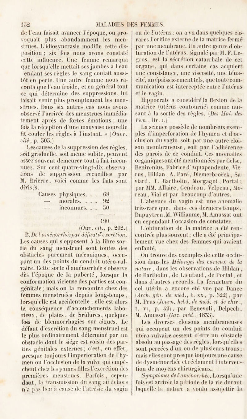 de l’eau faisait avancer 1 époque, ou pro- voquait plus abondamment les men- strues. L’idiosyncrasie modifie cette dis- position ; six fois nous avons constaté cette influence. Une femme remarqua que lorsqu’elle mettait ses jambes à l’eau codant ses règles le sang coulait aussi- tôt en perte. Une autre femme nous ra- conta que l’eau froide, et en général tout ce qui détermine des suppressions, lui taisait venir plus promptement les men- strues. Dans six autres cas nous avons observé l’arrivée des menstrues immédia- tement après de fortes émotions ; une fois la réception d’une mauvaise nouvelle fit couler les règles à l’instant. » (Ouvr. cité, p. 503.) Les causes delà suppression des règles, soit graduelle, soit même subite, peuvent assez souvent demeurer tout à fait incon- nues. Sur cent quatre-vingt-dix observa- tions de suppression recueillies par M. Brierre, voici comme les faits sont divisés. Causes physiques. . . 68 — morales. ... 92 — inconnues. . . 50 190 ('Ouv. cit., p. 202.) B .De l’aménorrhée par défaut d'excrétion. Les causes qui s’opposent à la libre sor- tie du sang menstruel sont toutes des obstacles purement mécaniques, occu- pant un des points du conduit utéro-vul- vaire. Cette sorte d’aménorrhée s’observe dès l’époque de la puberté, lorsque la conformation vicieuse des parties est con- génitale ; mais on la rencontre chez des femmes menstruées depuis long-temps, lorsqu’elle est accidentelle : elle est alors ia conséquence d'accouchements labo- rieux, de plaies, de brûlures, quelque- fois de blennorrhagies sur aiguës. Le défaut d’excrétion du sang menstruel est le plus ordinairement déterminé par un obstacle dont le siège est voisin des par- ties génitales externes; c’est, en effet, presque toujours l’imperforation de l’hy- men ou l’occlusion de la vulve qui empê- chent chez les jeunes filles l’excrétion des premières menstrues. Parfois , cepen- dant , la transmission du sang au dehors n’a pas lieu a cause de l’atrésie du vagin ou de l’utérus : on a vu dans quelques cas rares l’orifice externe de la matrice fermé par une membrane. Un autre genre d’ob- turation de l’utérus, signalé par M. F. Le- gros, est la sécrétion catarrhale de cet organe, qui dans certains cas acquiert une consistance, une viscosité, une téna- cité, un épaississement tels, que toute com- munication est interceptée entre Lutérus et le vagin. Hippocrate a considéré la flexion de la matrice (utérus contourné) comme nui- sant à la sortie des règles. (Des Mal. des Ferri., liv. i.) La science possède de nombreux exem- ples d’imperforation de l’hymen et d’oc- clusion du vagin soit par une autre cloi- son membraneuse, soit par l’adhérence des parois de ce conduit. Ces anomalies organiques ont été mentionnées par Celse, Benivenius, Fabrice d’Aquapendente, Vie- rus, Hildan, A. Paré, Diemerbroëck, Sa- viard. ï. Bartholin, Morgagni, Portai ; par MM. Allaire, Gendron, Velpeau , Mo- reau, Vial et par beaucoup d’autres. L’absence du vagin est une anomalie très-rare que, dans ces derniers temps, Dupuytren,M. Williaume, M. Amussat ont en cependant l’occasion de constater. L’obturation de la matrice a été ren- contrée plus souvent ; elle a été principa- lement vue chez des femmes qui avaient enfanté. On trouve des exemples de cette occlu- sion dans les Mélanges des curieux de la nature, dans les observations de Hildan, de Bartholin, de Lieutaud, de Portai, et dans d’autres recueils. La fermeture du col utérin a encore été vue par Dance (Arck. gén. de mêd., t. xx, p. 522), par M. Prus (Journ. hebd. de méd. et de chir., t. vi, p. 19), par Benevoli, Delpech, M. Amussat (Gaz. méd., 1835). Les diverses cloisons membraneuses qui occupent un des points du conduit utéro-vulvaire cessent d’être un obstacle absolu au passage des règles, lorsqu’elles sont percées d'un ou de plusieurs trous; mais elles sont presque toujours une cause de dysménorrhée et réclament l’interven- tion de moyens chirurgicaux. Symptômes de 1 aménorrhée. Lorsqu’une fois est arrivée la période de la vie durant laquelle la nature a voulu assujettir la