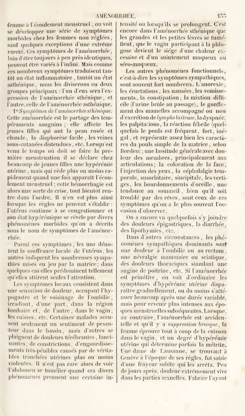 femme à l’écoulement menstruel, on voit se développer une série de symptômes morbides chez les femmes non réglées, sauf quelques exceptions d’une extrême rareté. Ces symptômes de l’aménorrhée, loin d’être toujours à peu près identiques, peuvent être variés à l’infini. Mais comme ces nombreux symptômes traduisent tan- tôt un état inflammatoire , tantôt un état asthénique, nous les diviserons en deux groupes principaux : l’un d’eux sera l’ex- pression de l’aménorrhée sthénique, et l’autre, celle de l’aménorrhée asthénique. 10 Symptômes de laménorrhée sthénique. Cette aménorrhée est le partage des tem- péraments sanguins ; elle affecte les jeunes filles qui ont la peau rosée et chaude, la diaphorèse facile , les veines sous-cutanées distendues, etc. Lorsqu’est venu le temps où doit se faire la pre- mière menstruation il se déclare chez beaucoup de jeunes filles une hypérémie utérine , mais qui cède plus ou moins ra- pidement quand une fois apparaît l’écou- lement menstruel ; cette hémorrhagie est alors une sorte de crise, tout bientôt ren- tre dans l’ordre. 11 n’en est plus ainsi lorsque les règles ne peuvent s’établir : l’utérus continue à se congestionner et son état hyper émique se révèle par divers phénomènes morbides qu’on a décrits sous le nom de symptômes de l’aménor- rhée. Parmi ces symptômes, les uns déno- tent la souffrance locale de l’utérus, les autres indiquent les nombreuses sympa- thies mises en jeu par la matrice; dans quelques cas elles prédominent tellement qu’elles attirent seules l’attention. Les symptômes locaux consistent dans une sensation de douleur, occupant l’hy- pogastre et le voisinage de l’ombilic, irradiant, d’une part, dans la région lombaire et, de l’autre, dans le vagin, les cuisses , etc. Certaines* malades accu- sent seulement un sentiment de pesan- teur dans le bassin, mais d’autres se plaignent de douleurs térébrantes , lanci- nantes, de constrictions, d’engourdisse- ments très-pénibles causés par de vérita- bles tranchées utérines plus ou moins violentes. 11 n’est pas rare alors de voir l’abdomen se tuméfier quand ces divers phénomènes prennent une certaine in- tensité ou lorsqu’ils se prolongent. C’es! encore dans l’aménorrhée sthénique que les grandes et les petites lèvres se tumé- fient, que le vagin participant à la phlo- gose devient le siège d’une chaleur ex- cessive et d’un suintement muqueux ou séro-muqueux. Les autres phénomènes fonctionnels, c’est-à-dire les symptômes sympathiques, sont souvent fort nombreux. L’anorexie, les éructations , les nausées, les vomisse- ments, la constipation, la mixtion diffi- cile (l’urine brûle au passage), le gonfle- ment des mamelles accompagné ou non d’excrétion de lymphe laiteuse, la dyspnée, les palpitations, la réaction fébrile (quel- quefois le pouls est fréquent, fort, iné- gal , et représente assez bien les caractè- res du pouls simple de la matrice , selon Bordeu) ; une lassitude générale avec dou- leur des membres, principalement aux articulations; la coloration de la face, l’injection des yeux, la céphalalgie tem- porale, susorbitaire, sincipitale, les verti- ges, les bourdonnements d’oreille, une tendance au sommeil, bien qu’il soit troublé par des rêves, sont ceux de ces symptômes qu’on a le plus souvent l’oc- casion d’observer. On a encore vu quelquefois s’y joindre des douleurs épigastriques, la diarrhée, des lipothymies, etc. Dans d’autres circonstances, les phé- nomènes sympathiques dominants sont une douleur à l’ombilic ou au rectum, une névralgie mammaire ou sciatique, des douleurs thoraciques simulant une angine de poitrine, etc. Si l’aménorrhée est primitive, on voit d’ordinaire les symptômes d’hypérémie utérine dispa- raître graduellement, ou du moins s’atté- nuer beaucoup après une durée variable, mais pour revenir plus intenses aux épo- ques menstruelles subséquentes. Lorsque, au contraire, l’aménorrhée est acciden- telle et qu’il y a suppression brusque, la femme éprouve tout à coup de la cuisson dans le vagin, et un degré d’hypérémie utérine qui détermine parfois la métrite* Une dame de Lausanne, se trouvant à Genève à l’époque de ses règles, fut saisie d’une frayeur subite qui les arrêta. Peu de jours après, douleur extrêmement vive dans les parties sexuelles. Fabrice Payant