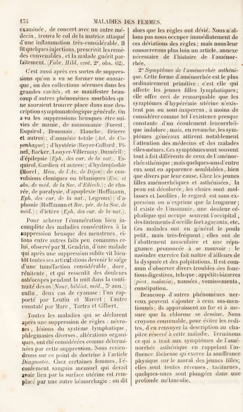 examinée, de concert avec un autre mé- decin , trouva le col de la matrice attaqué d’une inflammation très-considérable. 11 fit quelques injections, prescrivit les remè- des convenables, et la malade guérit par- faitement. (.Fabr. Hild. cent. 2e, obs. 02). C’est aussi après ces sortes de suppres- sions qu’on a vu se former une anasar- que, ou des collections séreuses dans les grandes cavités, et se manifester beau- coup d’autres phénomènes morbides qu ne sauraient trouver place dans une des- cription symptomatologique générale. On a vu les suppressions brusques être sui- vies de manie, de monomanie (Forest, Esquirol, Broussais, Blanche, Brierre et autres); d’amnésie totale (.Act. de Co- penhague) ; d’hystérie (Royer-Collard, Pi- nel, Bâcher, Louyer-Villennay, Duméril) ; d’épilepsie (Eph. des cur. de la nat., Es- quirol, Gardien et autres); d’hydrophobie (Morel, Mém. de l'Ac. de Dijon) ; de con- vulsions cloniques ou tétaniques (Ess. et obs. de méd. de la Soc. d’Edimb.) ; de cho- rée, de paralysie, d’apoplexie (Hoffmann, Eph. des cur. de la nat., Legroux); d'a- phonie (Hoffmann et Rec. pèr. cle la Soc. de méd.) ; d’ictère (Eph. des cur. de la nat.). Pour achever l’énumération bien in- complète des maladies consécutives à la suppression brusque des menstrues, ci- tons entre autres faits peu communs ce- lui, observé par M.Gendrin, d’une malade qui après une suppression subite vit bien- tôt toutes ses articulations devenir le siège d’une tuméfaction considérable, dure, rénitente, et qui ressentit des douleurs ostéocopes pendant la nuit dans la conti- nuité des os (Nouv. bibliot. méd., 5eann.); enfin, deux cas de cyanose : l’un rap- porté par Leutin et Marcet ; l’autre constaté par Marc , Tartra et Gilbert. Toutes les maladies qui se déclarent après une suppression de règles : névro- ses , lésions du système lymphatique, phlegmasies diverses, altérations organi- ques, ont été considérées comme détermi- nées par cette suppression. Nous revien- drons sur ce point de doctrine à 1 article Diagnostic. Chez certaines femmes, l’é- coulement sanguin mensuel qui devait avoir lieu par la surface utérine est rem- placé par une autre hémorrhagie : on dit alors que les règles ont dévié. Nous n’al- lons pas nous occuper immédiatement de ces déviations des règles ; mais nous leur consacrerons plus loin un article, annexe nécessaire de l’histoire de F aménor- rhée. 2° Symptômes de Vaménorrhée asthéni- que. Cette forme d’aménorrhée est le plus ordinairement primitive : c’est elle qui affecte les jeunes filles lymphatiques; elle offre ceci de remarquable que les symptômes d’hypérémie utérine n’exis- tent pas ou sont inaperçus, à moins de considérer comme tel l'existence presque constante d’un écoulement leucorrhéi- que indolore; mais, en revanche, les sym- ptômes généraux attirent notablement F attention des médecins et des malades elles-mêmes. Ces symptômes sont souvent tout à fait différents de ceux de l’aménor- rhée sthénique ; mais quelques-uns d’entre eux sont en apparence semblables, bien que divers par leur cause. Chez les jeunes filles aménorrhéiques et asthénisées, la peau est décolorée, les chairs sont mol- lasses et bouffies, le regard est sans ex- pression ou n’exprime que la langueur ; il existe de l’insomnie, une douleur cé- phalique qui occupe souvent l’occipital, des tintements d'oreille fort agaçants, etc. Ces malades ont en général le pouls petit, mais très-fréquent ; elles ont de rabattement musculaire et une répu- gnance prononcée à se mouvoir : le moindre exercice fait naître d’ailleurs de la dyspnée et des palpitations. 11 est com- mun d’observer divers troubles des fonc- tions digestives, tels que : appétits bizarres [pica, malacia), nausées, vomissements, constipation. Beaucoup d’autres phénomènes ner- veux peuvent s’ajouter à ceux sus-men- tionnés ; ils apparaissent au fur et à me- sure que la chlorose se dessine. Nous croyons convenable, pour éviter les redi- tes, d’en renvoyer la description au cha- pitre réservé à cette maladie. Terminons ce qui a trait aux symptômes de l'amé- norrhée asthénique en rappelant Tin- fluence fâcheuse qu’exerce la souffrance physique sur le moral des jeunes filles; elles sont toutes rêveuses, taciturnes, quelques-unes sont plongées dans une profonde mélancolie.