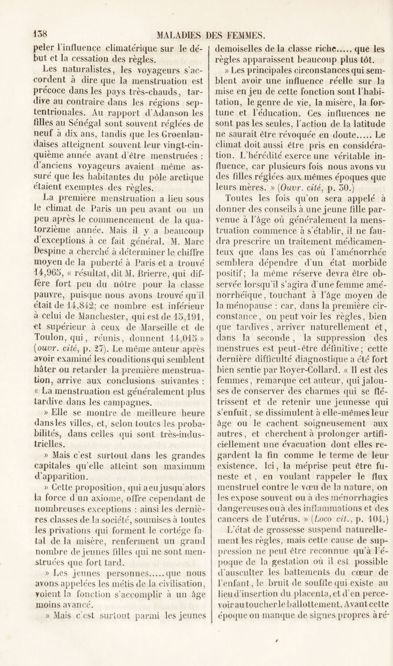 peler l'influence climatérique sur le dé- but et la cessation des règles. Les naturalistes, les voyageurs s’ac- cordent à dire que la menstruation est précoce dans les pays très-chauds, tar- dive au contraire dans les régions sep- tentrionales. Au rapport d’Adanson les füles au Sénégal sont souvent réglées de neuf à dix ans, tandis que les Groenlan- daises atteignent souvent leur vingt-cin- quième année avant d’être menstruées : d'anciens voyageurs avaient même as- suré que les habitantes du pôle arctique étaient exemptes des règles. La première menstruation a lieu sous le climat de Paris un peu avant ou un peu après le commencement de la qua- torzième année. Mais il y a beaucoup d’exceptions à ce fait général. M. Marc Despine a cherché à déterminer le chiffre moyen de la puberté à Paris et a trouvé 14,965, « résultat, dit M. Brierre, qui dif- fère fort peu du nôtre pour la classe pauvre, puisque nous avons trouvé qu’il était de 14,842; ce nombre est inférieur à celui de Manchester, qui est de 15,191, et supérieur à ceux de Marseille et de Toulon, qui, réunis, donnent 14,015» (ouvr. cité, p. 27). Le même auteur après avoir examiné les conditions qui semblent hâter ou retarder la première menstrua- tion, arrive aux conclusions suivantes : « La menstruation est généralement plus tardive dans les campagnes. » Elle se montre de meilleure heure dans les villes, et, selon toutes les proba- bilités, dans celles qui sont très-indus- trielles. » Mais c’est surtout dans les grandes capitales qu’elle atteint son maximum d’apparition. » Cette proposition, qui a eu jusqu’alors la force d’un axiome, offre cependant de nombreuses exceptions : ainsi les derniè- res classes de la société, soumises à toutes les privations qui forment le cortège fa- tal de la misère, renferment un grand nombre de jeunes filles qui ne sont men- struées que fort tard. » Les jeunes personnes que nous avons appelées les métis de la civilisation, voient la fonction s’accomplir à un âge moins avancé. » Mais c’est surtout parmi les jeunes demoiselles de la classe riche que les règles apparaissent beaucoup plus tôt. » Les principales circonstances qui sem- blent avoir une influence réelle sur la mise en jeu de cette fonction sont l’habi- tation, le genre de vie, la misère, la for- tune et l’éducation. Ces influences ne sont pas les seules, l’action de la latitude ne saurait être révoquée en doute Le climat doit aussi être pris en considéra- tion. L’hérédité exerce une véritable in- fluence, car plusieurs fois nous avons vu des filles réglées aux mêmes époques que leurs mères. » {Ouvr. cité, p. 50.) Toutes les fois qu’on sera appelé à donner des conseils à une jeune fille par- venue à l’âge où généralement la mens- truation commence à s'établir, il ne fau- dra prescrire un traitement médicamen- teux que dans les cas où l’aménorrhée semblera dépendre d'un état morbide positif; la même réserve devra être ob- servée lorsqu’il s’agira d’une femme amé- norrhéique, touchant à l’âge moyen de la ménopause : car, dans la première cir- constance, on peut voir les règles, bien que tardives, arriver naturellement et, dans la seconde , la suppression des menstrues est peut-être définitive; cette dernière difficulté diagnostique a été fort bien sentie par Royer-Collard. « 11 est des femmes, remarque cet auteur, qui jalou- ses de conserver des charmes qui se flé- trissent et de retenir une jeunesse qui s’enfuit, se dissimulent à elle-mêmesleur âge ou le cachent soigneusement aux autres, et cherchent à prolonger artifi- ciellement une évacuation dont elles re- gardent la fin comme le terme de leur existence. Ici, la méprise peut être fu- neste et, en voulant rappeler le flux menstruel contre le vœu de la nature, on les expose souvent ou à des ménorrhagies dangereuses ou à des inflammations et des cancers de Lutérus. » (Loco cit., p. 104.) L’état de grossesse suspend naturelle- ment les règles, mais cette cause de sup- pression ne peut être reconnue qu’à l’é- poque de la gestation où il est possible d’ausculter les battements du cœur de l’enfant, le bruit de souffle qui existe au lieu d’insertion du placenta, et d’en perce- voir au toucher le ballottement. Avant cette époque on manque de signes propres à ré-