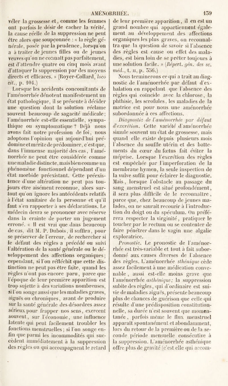 vêler la grossesse et, comme les femmes ont parfois le désir de cacher la vérité, la cause réelle de la suppression ne peut être alors que soupçonnée : « la règle gé- nérale, posée par la prudence, lorsqu’on a à traiter de jeunes filles ou de jeunes veuves qu’on ne connaît pas parfaitement, est d’attendre quatre ou cinq mois avant d’attaquer la suppression par des moyens directs et efficaces. » (Royer-Collard, loco cit., p. 104.) Lorsque les accidents concomitants de l’aménorrhée dénotent manifestement un état pathologique, il se présente à décider une question dont la solution réclame souvent beaucoup de sagacité médicale; l’aménorrhée est-elle essentielle, sympa- thique ou symptomatique ? Déjà nous avons fait notre profession de foi, nous adoptons l’opinion qui aujourd’hui pré- domine et mérite de prédominer, c’est que, dans l'immense majorité des cas, l’amé- norrhée ne peut être considérée comme une maladie distincte, mais bien comme un phénomène fonctionnel dépendant d’un état morbide préexistant. Cette préexis- tence d’une altération ne peut pas tou- jours être aisément reconnue, alors sur- tout qu’on ignore les antécédents relatifs à l’état sanitaire de la personne et qu’il faut s’en rapporter à ses déclarations. Le médecin devra se prononcer avec réserve dans la crainte de porter un jugement erroné. « 11 est vrai que dans beaucoup de cas, dit M. P. Dubois, il suffira, pour se préserver de l'erreur, de rechercher si le défaut des règles a précédé ou suivi l’altération de la santé générale ou le dé- veloppement des affections organiques; cependant, si l’on réfléchit que cette dis- tinction ne peut pas être faite, quand les règles n’ont pas encore paru, parce que l'époque de leur première apparition est trop sujette à des variations nombreuses, si l’on songe aussi que les maladies graves, aigues ou chroniques, avant de produire sur la santé générale des désordres assez sérieux pour frapper nos sens, exercent souvent, sur l’économie, une influence latente qui peut facilement troubler les fonctions menstruelles ; si l’on songe en- fin que parmi les incommodités qui suc- cèdent immédiatement à la suppression des règles ou qui accompagnent le retard de leur première apparition, il en est un grand nombre qui appartiennent égale- ment au développement des affections organiques les plus graves, on reconnaî- tra que la question de savoir si l'absence des règles est cause ou effet des mala- dies, est bien loin de se prêter toujours à une solution facile. » (Répert. gén. des sc. mèd., t. ii, p. 556.) Nous terminerons ce qui a trait au diag- nostic de l’aménorrhée par défaut d’ex- halation en rappelant que l’absence des règles qui coïncide avec la chlorose, la phthisie, les scrofules, les maladies de la matrice est pour nous une aménorrhée subordonnée à ces affections. Diagnostic de Vaménorrhée par défaut d'excrétion. Cette variété d’aménorrhée simule souvent un état de grossesse, mais quand elle existe depuis plusieurs mois l’absence du souffle utérin et des batte- ments du cœur du fœtus fait éviter la méprise. Lorsque l’excrétion des règles est empêchée par l’imperforation de la membrane hymen, la seule inspection de la vulve suffit pour éclairer le diagnostic. Mais, lorsque l’obstacle au passage du sang menstruel est situé profondément, il sera plus difficile de le reconnaître , parce que, chez beaucoup de jeunes ma- lades, on ne saurait recourir à l’introduc- tion du doigt ou du spéculum. On préfé- rera respecter la virginité, pratiquer le toucher par le rectum ou se contenter de faire pénétrer dans le vagin une algalie exploratrice. Pronostic. Le pronostic de l’aménor- rhée est très-variable et tout à fait subor- donné aux causes diverses de l’absence des règles. L’aménorrhée sthénique cède assez facilement à une médication conve- nable , aussi est-elle moins grave que l’aménorrhée asthénique; la suppression subite des règles, qui d’ordinaire est sui- vie de maladies aiguës, présente beaucoup plus de chances de guérison que celle qui résulte d’une prédisposition constitution- nelle, sa durée n’est souvent que momen- tanée , parfois même le flux menstruel apparaît spontanément et abondamment, lors du retour de la première ou de la se- conde période mensuelle consécutive à la suppression. L’aménorrhée asthénique offre plus de gravité (c’est elle qui accom-