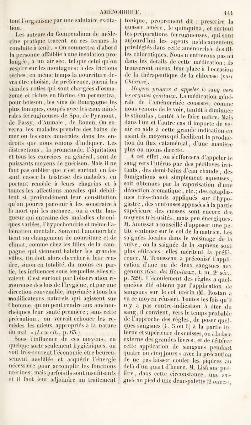 tout l’organisme par une salutaire excita- tion. Les auteurs du Compendium de méde- cine pratique tracent en ces termes la conduite à tenir. « On soumettra d’abord la personne affaiblie à une insolation pro- longée, à un air sec, tel que celui qu'on respire sur les montagnes ; à des frictions sèches; en même temps la nourriture de- vra être choisie, de préférence, parmi les viandes rôties qui sont chargées d’osma- zome et riches en fibrine. On permettra , pour boisson, les vins de Bourgogne les plus toniques, coupés avec les eaux miné- rales ferrugineuses de Spa, de Pyrmont, de Passy, d’Aumale , de Rouen. On en- verra les malades prendre des bains de mer ou les eaux minérales dans les en- droits que nous venons d indiquer. Les distractions , la promenade, l’équitation et tous les exercices en général, sont de puissants moyens de guérison. Mais il ne faut pas oublier que c’est surtout en fai- sant cesser la tristesse des malades, en portant remède à leurs chagrins et à toutes les affections morales qui débili- tent si profondément leur constitution qu’on pourra parvenir à les soustraire à la mort qui les menace, ou à cette lan- gueur qui entraîne des maladies chroni- ques variées, Thypochondrie et même l’a- liénation mentale. Souvent l’aménorrhée tient au changement de nourriture et de climat, comme chez les filles de la cam- pagne qui viennent habiter les grandes villes. On doit alors chercher à leur ren- dre, sinon en totalité, du moins en par- tie, les influences sous lesquelles elles vi- vaient. C’est surtout par l’observation ri- goureuse des lois de l’hygiène, et par une direction convenable, imprimée à tous les modificateurs naturels qui agissent sur l'homme, qu’on peut rendre aux aménor- rhéiques leur santé première ; sans cette précaution , on verrait échouer les re- mèdes les mieux appropriés à la nature du mal. » [Logo cit., p. 65.) Sous l’influence de ces moyens, en quelque sorte seulement hygiéniques, on voit très-souvent l'économie être heureu- sement modifiée et acquérir l’énergie nécessaire pour accomplir les fonctions utérines ; mais parfois ils sont insuffisants et il faut leur adjoindre un traitement 141 tonique, proprement dit : prescrire la quassie amère, le quinquina, et sur tout les préparations ferrugineuses, qui sont aujourd hui les agents médicamenteux privilégiés dans cette aménorrhée des fil- les chlorotiques. Nous n’entrerons pas ici dans les détails de cette médication ; ils trouveront mieux leur place à l’occasion de la thérapeutique de la chlorose (voir Chlorose). Moyens propres à appeler le sang vers les organes génitaux. La médication géné- rale de l’aménorrhée consiste, comme nous venons de le voir, tantôt à diminuer le stimulus, tantôt à le faire naître. Mais dans l un et l'autre cas il importe de ve- nir en aide à cette grande indication en usant de moyens qui facilitent la produc- tion du flux cataménial, d’une manière plus ou moins directe. A cet effet, on s'efforcera d’appeler le sang vers l’utérus par des pédiluves irri- tants , des demi-bains d’eau chaude , des fumigations soit simplement aqueuses , soit obtenues par la vaporisation d’une décoction aromatique, etc.; des cataplas- mes très-chauds appliqués sur l’hypo- gastre , des ventouses apposées à la partie supérieure des cuisses sont encore des moyens très-usités, mais peu énergiques. M. Amussat a conseillé d’apposer une pe- tite ventouse sur le col de la matrice. Les saignées locales dans le voisinage de la vulve, ou la saignée de la saphène sont plus efficaces : elles méritent la préfé- rence. M. Trousseau a préconisé l’appli- cation d’une ou de deux sangsues aux genoux (Gaz, des Hôpitaux, t. ni, 2e sér., p. 529). L’écoulement des règles a quel- quefois été obtenu par l’application de sangsues sur le col utérin (M. Rostan a vu ce moyen réussir). Toutes les fois qu’il n’y a pas contre-indication à ôter du sang, il convient, vers le temps probable de Rapproche des règles, de poser quel- ques sangsues (4, 5 ou 6) à la partie in- terne et supérieure des cuisses, ou àla face externe des grandes lèvres, et de réitérer cette application de sangsues pendant quatre ou cinq jours « avec la précaution de ne pas laisser couler les piqûres au delà d'un quart d’heure. M. Lisfranc pré- fère, dans cette circonstance, une sai- gnée au pied d’une demi-palette (2 onces)*