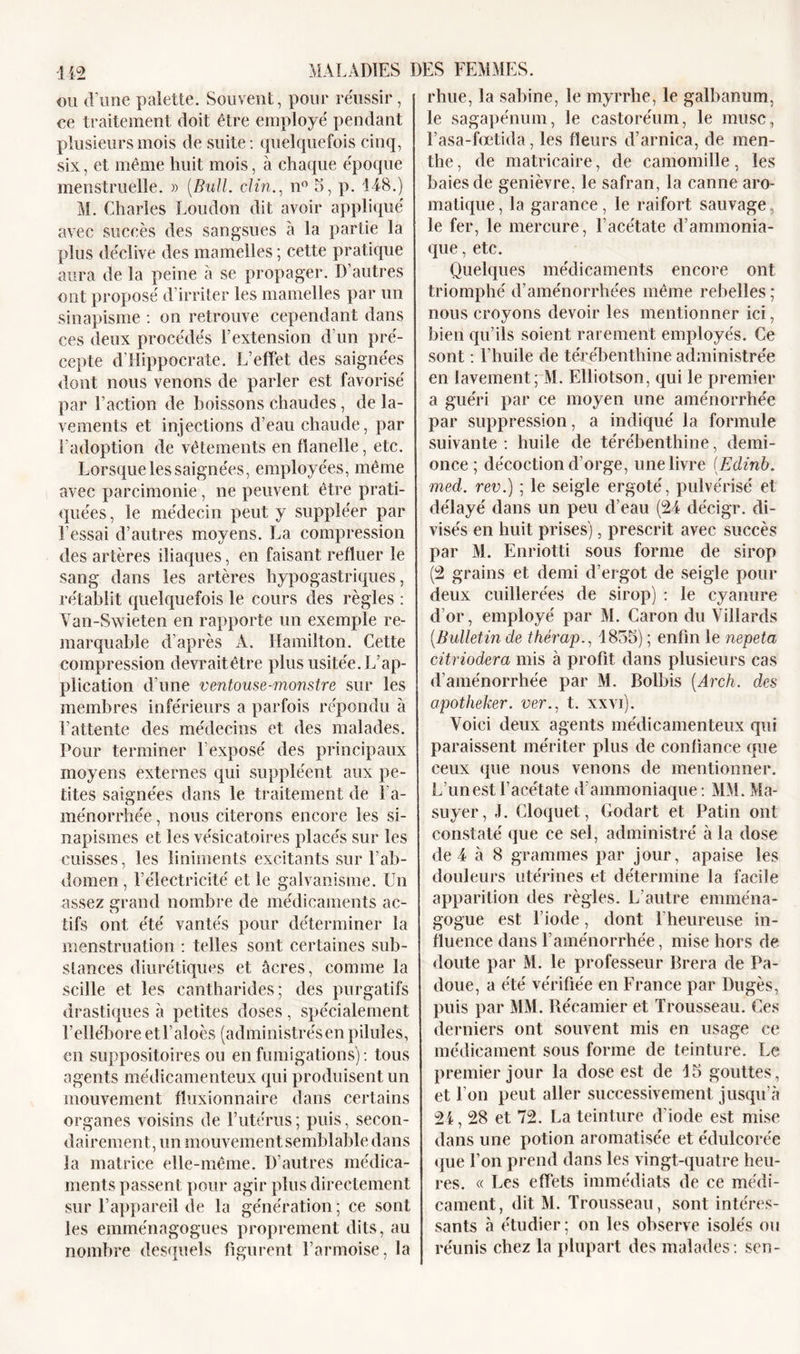 ou d une palette. Souvent, pour réussir, ce traitement doit être employé pendant plusieurs mois de suite: quelquefois cinq, six, et même huit mois, à chaque époque menstruelle. » (Bull, clin., n° 5, p. 148.) M. Charles Loudon dit avoir appliqué avec succès des sangsues à la partie la plus déclive des mamelles ; cette pratique aura de la peine à se propager. D’autres ont proposé d’irriter les mamelles par un sinapisme : on retrouve cependant dans ces deux procédés l’extension d’un pré- cepte d'Hippocrate. L’effet des saignées dont nous venons de parler est favorisé par Faction de boissons chaudes, de la- vements et injections d’eau chaude, par l’adoption de vêtements en flanelle, etc. Lorsque les saignées, employées, même avec parcimonie, ne peuvent être prati- quées , le médecin peut y suppléer par Fessai d’autres moyens. La compression des artères iliaques, en faisant refluer le sang dans les artères hypogastriques, rétablit quelquefois le cours des règles : Van-Swieten en rapporte un exemple re- marquable d’après A. Hamilton. Cette compression devrait être plus usitée. L’ap- plication d’une ventouse-monstre sur les membres inférieurs a parfois répondu à l’attente des médecins et des malades. Pour terminer Fexposé des principaux moyens externes qui suppléent aux pe- tites saignées dans le traitement de 1 a- ménorrhée, nous citerons encore les si- napismes et les vésicatoires placés sur les cuisses, les liniments excitants sur l’ab- domen , l’électricité et le galvanisme. Un assez grand nombre de médicaments ac- tifs ont été vantés pour déterminer la menstruation : telles sont certaines sub- stances diurétiques et âcres, comme la scille et les cantharides; des purgatifs drastiques à petites doses, spécialement hellébore etl’aloès (administrésen pilules, en suppositoires ou en fumigations) : tous agents médicamenteux qui produisent un mouvement fluxionnaire dans certains organes voisins de l’utérus; puis, secon- dairement, un mouvement semblable dans la matrice elle-même. D’autres médica- ments passent pour agir plus directement sur l’appareil de la génération ; ce sont les emménagogues proprement dits, au nombre desquels figurent l’armoise, la rhue, la Sabine, le myrrhe, le galbanum, le sagapénum, le castoréum, le musc, l’asa-fœtida, les fleurs d’arnica, de men- the , de matricaire, de camomille, les baies de genièvre, le safran, la canne aro- matique, la garance, le raifort sauvage, le fer, le mercure, l’acétate d’ammonia- que , etc. Quelques médicaments encore ont triomphé d'aménorrhées même rebelles; nous croyons devoir les mentionner ici, bien qu’ils soient rarement employés. Ce sont : l’huile de térébenthine administrée en lavement; M. Elliotson, qui le premier a guéri par ce moyen une aménorrhée par suppression, a indiqué la formule suivante: huile de térébenthine, demi- once; décoction d’orge, une livre (Edinb. med. rev.) ; le seigle ergoté, pulvérisé et délayé dans un peu d’eau (24 décigr. di- visés en huit prises), prescrit avec succès par M. Enriotti sous forme de sirop (2 grains et demi d’ergot de seigle pour deux cuillerées de sirop) : le cyanure d’or, employé par M. Caron du Villards (Bulletin de thérap., 1855) ; enfin le nepeta citriodera mis à profit dans plusieurs cas d’aménorrhée par M. Bolbis (Arch. des apotheker. ver., t. xxvi). Voici deux agents médicamenteux qui paraissent mériter plus de confiance que ceux que nous venons de mentionner. L’un est l’acétate d’ammoniaque: MM. Ma- suyer, J. Cloquet, Godart et Patin ont constaté que ce sel, administré à la dose de 4 à 8 grammes par jour, apaise les douleurs utérines et détermine la facile apparition des règles. L’autre ennnéna- gogue est l’iode, dont l'heureuse in- fluence dans l’aménorrhée, mise hors de doute par M. le professeur Brera de Pa- doue, a été vérifiée en France par Dugès, puis par MM. Récamier et Trousseau. Ces derniers ont souvent mis en usage ce médicament sous forme de teinture. Le premier jour la dose est de 15 gouttes, et l'on peut aller successivement jusqu’à 24,28 et 72. La teinture d’iode est mise dans une potion aromatisée et édulcorée que l’on prend dans les vingt-quatre heu- res. « Les effets immédiats de ce médi- cament, dit M. Trousseau, sont intéres- sants à étudier; on les observe isolés ou réunis chez la plupart des malades: sen-