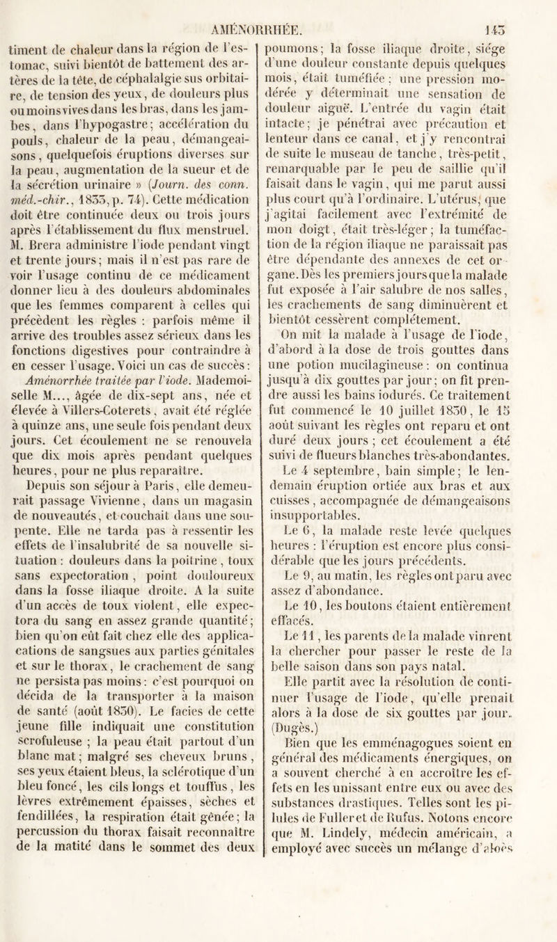 liment de chaleur dans la région de l’es- tomac, suivi bientôt de battement des ar- tères de la tête, de céphalalgie sus orbitai- re, de tension des yeux, de douleurs plus oumoinsvivesdans les bras, dans les jam- bes , dans l’hypogastre ; accélération du pouls, chaleur de la peau, démangeai- sons , quelquefois éruptions diverses sur la peau, augmentation de la sueur et de la sécrétion urinaire » (Journ. des conn. méd.-chir., 1835,p. 74). Cette médication doit être continuée deux ou trois jours après rétablissement du flux menstruel. M. Brera administre l iode pendant vingt et trente jours; mais il n’est pas rare de voir l’usage continu de ce médicament donner lieu à des douleurs abdominales que les femmes comparent à celles qui précèdent les règles : parfois même il arrive des troubles assez sérieux dans les fonctions digestives pour contraindre à en cesser l’usage.Voici un cas de succès: Aménorrhée traitée par l’iode. Mademoi- selle M..., âgée de dix-sept ans, née et élevée à Villers-Coterets, avait été réglée à quinze ans, une seule fois pendant deux jours. Cet écoulement ne se renouvela que dix mois après pendant quelques heures, pour ne plus reparaître. Depuis son séjour à Paris, elle demeu- rait passage Vivienne, dans un magasin de nouveautés, et couchait dans une sou- pente. Elle ne tarda pas à ressentir les effets de l’insalubrité de sa nouvelle si- tuation : douleurs dans la poitrine , toux sans expectoration, point douloureux dans la fosse iliaque droite. À la suite d’un accès de toux violent, elle expec- tora du sang en assez grande quantité ; bien qu’on eût fait chez elle des applica- cations de sangsues aux parties génitales et sur le thorax, le crachement de sang ne persista pas moins : c’est pourquoi on décida de la transporter à la maison de santé (août 1850). Le faciès de cette jeune fille indiquait une constitution scrofuleuse ; la peau était partout d’un blanc mat; malgré ses cheveux bruns, ses yeux étaient bleus, la sclérotique d’un bleu foncé, les cils longs et touffus, les lèvres extrêmement épaisses, sèches et fendillées, la respiration était gênée ; la percussion du thorax faisait reconnaître de la matité dans le sommet des deux poumons; la fosse iliaque droite, siège d’une douleur constante depuis quelques mois, était tuméfiée; une pression mo- dérée y déterminait une sensation de douleur aiguë. L’entrée du vagin était intacte; je pénétrai avec précaution et lenteur dans ce canal, et j’y rencontrai de suite le museau de tanche, très-petit, remarquable par le peu de saillie qu’il faisait dans le vagin, qui me parut aussi plus court qu’à l’ordinaire. L’utérus, que j’agitai facilement avec l’extrémité de mon doigt, était très-léger ; la tuméfac- tion de la région iliaque ne paraissait pas être dépendante des annexes de cet or gane.Dès les premiersjoursquela malade fut exposée à l’air salubre de nos salles, les crachements de sang diminuèrent et bientôt cessèrent complètement. On mit la malade à l’usage de l’iode, d’abord à la dose de trois gouttes dans une potion mucilagineuse : on continua jusqu'à dix gouttes par jour; on fit pren- dre aussi les bains iodurés. Ce traitement fut commencé le 10 juillet 1830, le 15 août suivant les règles ont reparu et ont duré deux jours ; cet écoulement a été suivi de flueurs blanches très-abondantes. Le 4 septembre, bain simple ; le len- demain éruption ortiée aux bras et aux cuisses , accompagnée de démangeaisons insupportables. Le 6, la malade reste levée quelques heures : l’éruption est encore plus consi- dérable que les jours précédents. Le 9, au matin, les règles ont paru avec assez d’abondance. Le 10, les boutons étaient entièrement effacés. Le 11, les parents de la malade vinrent la chercher pour passer le reste de fa belle saison dans son pays natal. Elle partit avec la résolution de conti- nuer l’usage de l’iode, qu’elle prenait alors à la dose de six gouttes par jour., (Dugès.) Rien que les emménagogues soient en général des médicaments énergiques, on a souvent cherché à en accroître les ef- fets en les unissant entre eux ou avec des substances drastiques. Telles sont les pi- lules de Fulleret de Rufus. Notons encore que M. Lindely, médecin américain, a employé avec succès un mélange d’aloès