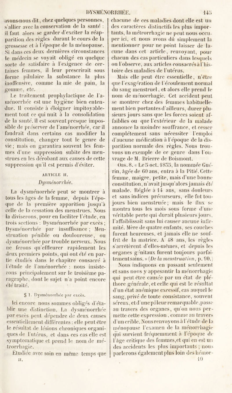 avons-nous dit, chez quelques personnes, s’allier avec la conservation de la santé' : il faut alors se garder d’exciter la réap- parition des règles durant le cours de la grossesse et à l’époque de la ménopause. Si dans ces deux dernières circonstances le médecin se voyait obligé en quelque sorte de satisfaire à l’exigence de cer- taines femmes, il leur prescrirait sous forme pilulaire la substance la plus inoffensive, comme la mie de pain, la gomme, etc. Le traitement prophylactique de l’a- ménorrhée est une hygiène bien enten- due. 11 consiste à éloigner impitoyable- ment tout ce qui nuit à la consolidation de la santé. 11 est souvent presque impos- sible de préserver de l’aménorrhée, car il faudrait dans certains cas modifier la constitution, changer tout le genre de vie ; mais on garantira souvent les fem- mes d’une suppression subite des men- strues en les dérobant aux causes de cette suppression qu’il est permis d’éviter. ARTICLE II. Dysménorrhée. La dysménorrhée peut se montrer à tous les âges de la femme, depuis l’épo- que de la première apparition jusqu’à celle de la cessation des menstrues. Nous la diviserons, pour en faciliter l’étude, en trois sections : Dysménorrhée par excès ; Dysménorrhée par insuffisance ; Men- struation pénible ou douloureuse, ou dysménorrhée par trouble nerveux. Nous ne ferons qu’effleurer rapidement les deux premiers points, qui ont été en par- tie étudiés dans le chapitre consacré à l’étude de l’aménorrhée : nous insiste- rons principalement sur le troisième pa- ragraphe, dont le sujet n’a point encore été traité. § 1. Dysménorrhée par excès. Ici encore nous sommes obligés d’éta- blir une distinction. La dysménorrhée par excès peut dépendre de deux causes essentiellement différentes : elle peut être le résultat de lésions chroniques organi- ques de l’utérus, et dans ces cas elle est symptomatique et prend le nom de mé- trorrhagie. Étudiée avec soin en même temps que h. chacune de ces maladies dont elle est un des caractères distinctifs les plus impor- tants, la inétrorrliagie ne peut nous occu- per ici, et nous avons du simplement la mentionner pour ne point laisser de la- cune dans cet article, renvoyant, pour chacun des cas particuliers dans lesquels on l’observe, aux articles consacrés à l’his- toire des maladies de l’utérus. Mais elle peut être essentielle, n’être que l’exagération de l’écoulement normal du sang menstruel, et. alors elle prend le nom de ménorrhagie. Cet accident peut se montrer chez des femmes habituelle- ment bien portantes d’ailleurs, durer plu- sieurs jours sans que les forces soient af- faiblies ou que l’extérieur de la malade annonce la moindre souffrance, et cesser complètement sans nécessiter l’emploi d’aucune médication à l’époque de la dis- parition normale des règles. Nous trou- vons un exemple de ce genre dans l’ou- vrage de M. Brierre de Boismont. Obs. 8. « Le 5 oct. \ 855, la nommée Gué- rin, âgée de 60 ans, entra à la Pitié. Cette femme, maigre, petite, mais d’une bonne constitution, n’avaitjusqu’alors jamais été malade. Réglée à 14 ans, sans douleurs et sans indices précurseurs, elle fut tou- jours bien menstruée ; mais le flux se montra tous les mois sous forme d’une véritable perte qu i durait plusieurs jours, l’affaiblissait sans lui causer aucune infir- mité. Mère de quatre enfants, ses couches furent heureuses, et jamais elle ne souf- frit de la matrice. A 48 ans, les règles s’arrêtèrent d’elîes-mêmes, et depuis les organes génitaux furent toujours parfai- tementsains. » {De la menstruation, p. 90.) Nous indiquons en passant seulement et sans nous y appesantir la ménorrhagie qui peut être causée par un état de plé- thore générale, et celle qui est le résultat d’un état anémique excessif, cas auquel le sang, privé de toute consistance, souvent séreux, etd’une pâleur remarquable,passe au travers des organes, qu’on nous per- mette cette expression, comme au travers d’un crible. Nous renvoyons à l’étude de la ménopause l’examen de la ménorrhagie (fui survient fréquemment à l’époque de l’âge critique des femmes,et qui en est un des accidents les plus importants ; nous parlerons également plus loin des hémor- 10