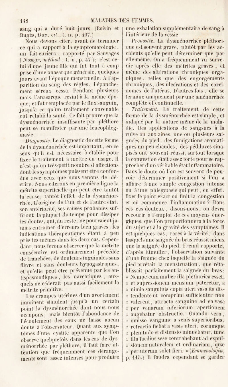 sang qui a duré huit jours. (Boivin et Dugès, Ouv. cit., t. h, p. 407.) Nous devons citer, avant de terminer ce qui a rapport à ia symptomatologie , un fait curieux , rapporté par Sauvages { Nosogr. mélhod , t. u, p. 47 ); c’est ce- lui d’une jeune fille qui fut tout à coup prise d’une anasarque générale, quelques jours avant l’époque menstruelle. A l’ap- parition du sang des règles, l’épanche- ment séreux cessa. Pendant plusieurs mois, l’anasarque revint à la même épo- que, et fut remplacée parle flux sanguin, jusqu’à ce qu’un traitement convenable eut rétabli la santé. Ce fait prouve que la dysménorrhée insuffisante par pléthore peut se manifester par une leucophleg- masie. Diagnostic. Le diagnostic de cette forme de la dysménorrhée est important, en ce sens qu’il est nécessaire à établir pour fixer le traitement à mettre en usage. 11 n’est qu’un très-petit nombre d’affections dont les symptômes puissent être confon- dus avec ceux que nous venons de dé- crire. Nous citerons en première ligne la métrite superficielle qui peut être tantôt la cause, tantôt l’effet de la dysménor- rhée. L’origine de l’un et de l’autre état, son antériorité, ses causes probables suf- firont la plupart du temps pour dissiper les doutes, qui, du reste, ne pourraient ja- mais entraîner d’erreurs bien graves, les indications thérapeutiques étant à peu près les mêmes dans les deux cas. Cepen- dant, nous ferons observer que la métrite consécutive est ordinairement précédée de tranchées, de douleurs inguinales sans fièvre et sans douleurs hypogastriques, et qu’elle peut être prévenue par les an- tispasmodiques , les narcotiques , aux- quels ne céderait pas aussi facilement la métrite primitive. Les crampes utérines d’un avortement imminent simulent jusqu à un certain point la dysménorrhée dont nous nous occupons; mais bientôt l’abondance de l’écoulement des eaux ne laisse aucun doute à l’observateur. Quant aux symp- tômes d’une cystite apparente que l’on observe quelquefois dans les cas de dys- ménorrhée par pléthore, il faut faire at- tention que fréquemment ces dérange- ments sont assez intenses pour produire une exhalation supplémentaire de sang à l’intérieur de la vessie. Pronostic. La dysménorrhée pléthori- que est souvent grave, plutôt par les ac- cidents qu’elle peut déterminer que par elle-même. On a fréquemment vu surve- nir après elle des inétrites graves , et même des altérations chroniques orga- niques , telles que des engorgements chroniques, des ulcérations et des carci- nomes de l’utérus. D’autres fois , elle se termine uniquement par une aménorrhée complète et continuelle. Traitement. Le traitement de cette forme de la dysménorrhée est simple, et indiqué par la nature même de la mala- die. Des applications de sangsues à la vulve ou aux aines, une ou plusieurs sai- gnées du pied. des fumigations aromati- ques un peu chaudes, des pédiluves sina- pisés ont souvent réussi, surtout lorsque la congestion était assez forte pour se rap- procher d’un véritable état inflammatoire. Dans le doute où l’on est souvent de pou- voir déterminer positivement si l’on a affaire à une simple congestion intense ou aune phlegmasie qui peut, en effet, fixer le point exact où finit la congestion et où commence F inflammation ? Dans ces cas douteux, disons-nous, on devra recourir à l’emploi de ces moyens éner- giques, que l’on proportionnera à la force du sujet et à la gravité des symptômes. 11 est quelques cas, rares à la vérité, dans lesquels une saignée du bras réussit mieux que la saignée du pied. Freind rapporte, d’après Etmuller, l’observation suivante d’une femme chez laquelle la saignée du pied arrêtait la menstruation , que réta- blissait parfaitement la saignée du bras : « Nempe cum mulier ilia plethorica esset, » et supressionem mensium pateretur, a » nimia sanguinis copia uteri vasa ita dis- » tendente ut comprimi sufficienter non » valerent, attracto sanguine ad ea vasa » per venarum inferiorum apertionem » augebatur obstructio. Quando vero , » omisso sanguine a venis superioribus, » retractio fiebat a vasis uteri, eorumque » plenitudo et distensio minuebatur, tune » ilia facilius sese contrahebant ad expul- » sionem naturalem et ordinariam, quæ » per uterum solet fieri. » (Emmenologia, p. 115.) Il faudra cependant se garder