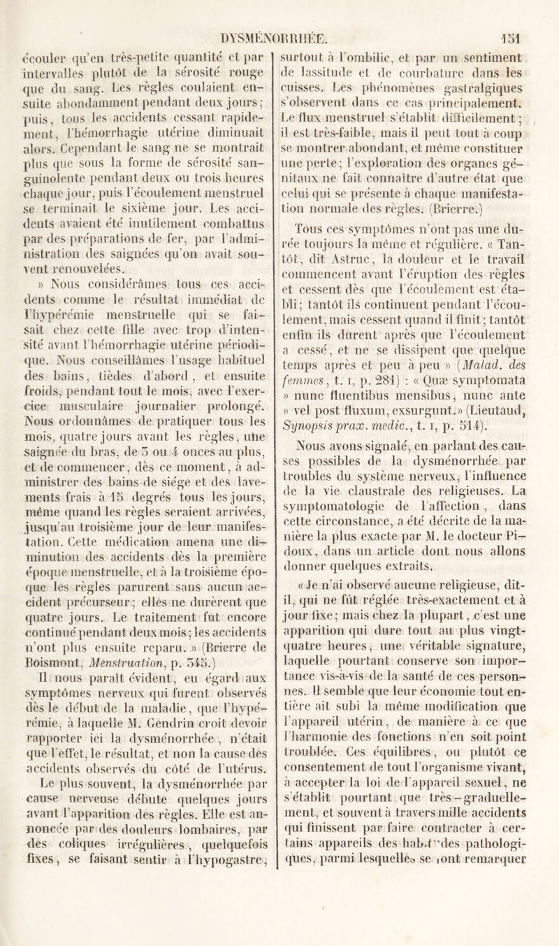 écouler qu’en très-petite quantité et par intervalles plutôt de la sérosité rouge que du sang. Les règles coulaient en- suite abondamment pendant deux jours; puis, tous les accidents cessant rapide- ment, l’hémorrhagie utérine diminuait alors. Cependant le sang ne se montrait plus que sous la forme de sérosité san- guinolente pendant deux ou trois heures chaque jour, puis l’écoulement menstruel se terminait le sixième jour. Les acci- dents avaient été inutilement combattus par des préparations de fer, par l’admi- nistration des saignées qu’on avait sou- vent renouvelées. )&gt; Nous considérâmes tous ces acci- dents comme le résultat immédiat de l’hypérémie menstruelle qui se fai- sait chez cette fille avec trop d’inten- sité avant l’hémorrhagie utérine périodi- que. Nous conseillâmes l’usage habituel des bains, tièdes d’abord, et ensuite froids, pendant tout le mois, avec l’exer- cice musculaire journalier prolongé. Nous ordonnâmes de pratiquer tous les mois, quatre jours avant les règles, une saignée du bras, de 3 ou 4 onces au plus, et de commencer, dès ce moment, à ad- ministrer des bains de siège et des lave- ments frais à 15 degrés tous les jours, même quand les règles seraient arrivées, jusqu’au troisième jour de leur manifes- tation. Cette médication amena une di- minution des accidents dès la première époque menstruelle, et à la troisième épo- que les règles parurent sans aucun ac- cident précurseur; elles ne durèrent que quatre jours. Le traitement fut encore continué pendant deux mois ; les accidents n’ont plus ensuite reparu. » (Brierre de Boismont, Menstruation, p. 345.) Il nous paraît évident, eu égard aux symptômes nerveux qui furent observés dès le début de la maladie, que F hype- rémie, à laquelle M. Gendrin croit devoir rapporter ici la dysménorrhée , n’était que l’effet, le résultat, et non la cause des accidents observés du côté de l’utérus. Le plus souvent, la dysménorrhée par cause nerveuse débute quelques jours avant F apparition des règles. Elle est an- noncée par des douleurs lombaires, par des coliques irrégulières, quelquefois fixes, se faisant sentir à l’hypogastre, surtout à l’ombilic, et par un sentiment de lassitude el de courbature dans les cuisses. Les phénomènes gastralgiques s’observent dans ce cas principalement. Le flux menstruel s’établit difficilement ; il est très-faible, mais il peut tout à coup se montrer abondant, et même constituer une perte ; l’exploration des organes gé- nitaux ne fait connaître d’autre état que celui qui se présente à chaque manifesta- tion normale des règles. (Brierre.) Tous ees symptômes n’ont pas une du- rée toujours la même et régulière. « Tan- tôt, dit Astruc, la douleur et le travail commencent avant l’éruption des règles et cessent dès que l’écoulement est éta- bli; tantôt ils continuent pendant l’écou- lement, mais cessent quand il finit ; tantôt enfin ils durent après que l’écoulement a cessé, et ne se dissipent que quelque temps après et peu à peu » (Malad. clés femmes, t. i, p. 281) : « Quæ symptomata » nunc fluentibus mensibus, nunc ante » vei post fiuxmn, exsurgunt.» (Lieutaud, Synopsis prax. medic., t. i, p. 514). Nous avons signalé, en parlant des cau- ses possibles de la dysménorrhée par troubles du système nerveux, l’influence de la vie claustrale des religieuses. La symptomatologie de 1 affection, dans cette circonstance, a été décrite de la ma- nière la plus exacte par M. le docteur Pi- doux, dans un article dont nous allons donner quelques extraits. «Je n’ai observé aucune religieuse, dit- il, qui ne fût réglée très-exactement et à jour fixe; mais chez la plupart, c’est une apparition qui dure tout au plus vingt- quatre heures, une véritable signature, laquelle pourtant conserve son impor- tance vis-à-vis de la santé de ces person- nes. Il semble que leur économie tout en- tière ait subi la même modification que l’appareil utérin, de manière à ce que 1 harmonie des fonctions n’en soit point troublée. Ces équilibres, ou plutôt ce consentement de tout l’organisme vivant, à accepter la loi de l’appareil sexuel, ne s’établit pourtant que très-graduelle- ment, et souvent à travers mille accidents qui finissent par faire contracter à cer- tains appareils des habd 'des pathologi- ques, parmi lesquelle» se îont remarquer