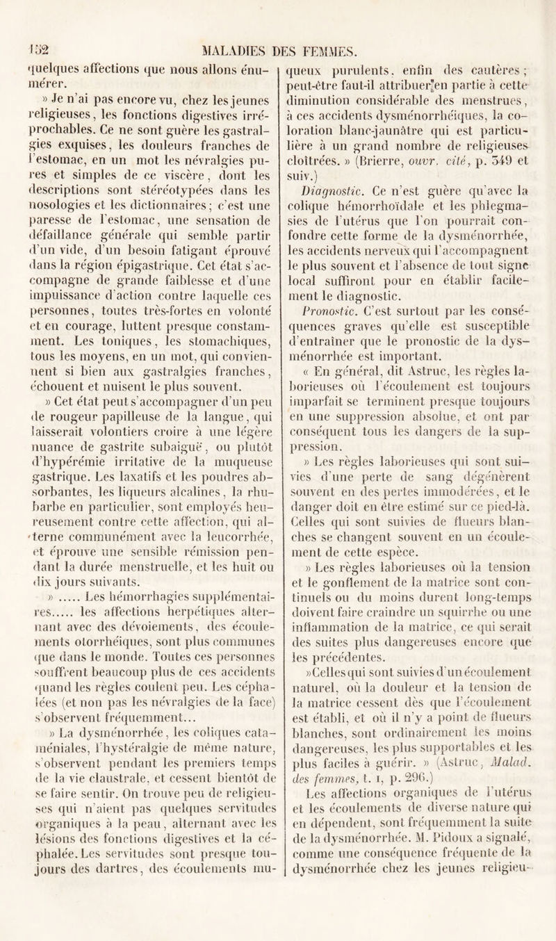 quelques affections que nous allons énu- mérer. » Je n’ai pas encore vu, chez les jeunes religieuses, les fonctions digestives irré- prochables. Ce ne sont guère les gastral- gies exquises, les douleurs franches de l’estomac, en un mot les névralgies pu- res et simples de ce viscère, dont les descriptions sont stéréotypées dans les nosologies et les dictionnaires; c’est une paresse de l’estomac, une sensation de défaillance générale qui semble partir d’un vide, d’un besoin fatigant éprouvé dans la région épigastrique. Cet état s’ac- compagne de grande faiblesse et d'une impuissance d'action contre laquelle ces personnes, toutes très-fortes en volonté et eu courage, luttent presque constam- ment. Les toniques, les stomachiques, tous les moyens, en un mot, qui convien- nent si bien aux gastralgies franches, échouent et nuisent le plus souvent. » Cet état peut s’accompagner d’un peu de rougeur papilleuse de la langue, qui laisserait volontiers croire à une légère nuance de gastrite suhaigue, ou plutôt d’hypéréinie irritative de la muqueuse gastrique. Les laxatifs et les poudres ab- sorbantes, les liqueurs alcalines, la rhu- barbe en particulier, sont employés heu- reusement contre cette affection, qui al- terne communément avec la leucorrhée, et éprouve une sensible rémission pen- dant la durée menstruelle, et les huit ou dix jours suivants. » Les hémorrhagies supplémentai- res les affections herpétiques alter- nant avec des dévoiements, des écoule- ments olorrhéiques, sont plus communes que dans le monde. Toutes ces personnes souffrent beaucoup plus de ces accidents quand les règles coulent peu. Les cépha- lées (et non pas les névralgies de la face) s observent fréquemment... » La dysménorrhée, les coliques cata- méniales, Thystéralgie de même nature, s’observent pendant les premiers temps de la vie claustrale, et cessent bientôt de se faire sentir. On trouve peu de religieu- ses qui li aient pas quelques servitudes organiques à la peau, alternant avec les lésions des fonctions digestives et la cé- phalée. Les servitudes sont presque tou- jours des dartres, des écoulements mu- queux purulents, enfin des cautères; peut-être faut-il attribuerai! partie à cette diminution considérable des menstrues, à ces accidents dysménorrhéiques, la co- loration blanc-jaunâtre qui est particu- lière à un grand nombre de religieuses- cloîtrées. » (Brierre, ouvr. cité, p. 549 et suiv.) Diagnostic. Ce n’est guère qu’avec la colique hémorrhoïdale et les phlegma- sies de T utérus que l’on pourrait con- fondre cette forme de la dysménorrhée, les accidents nerveux qui l’accompagnent, le plus souvent et l’absence de tout signe local suffiront pour en établir facile- ment le diagnostic. Pronostic. C’est surtout par les consé- quences graves qu’elle est susceptible d’entraîner que le pronostic de la dys- ménorrhée est important. « En général, dit Astruc, les règles la- borieuses où l'écoulement est toujours imparfait se terminent presque toujours en une suppression absolue, et ont par conséquent tous les dangers de la sup- pression. » Les règles laborieuses qui sont sui- vies d'une perte de sang dégénèrent souvent en des pertes immodérées, et le danger doit en être estimé sur ce pied-là. Celles qui sont suivies de flueurs blan- ches se changent souvent en un écoule- ment de cette espèce. » Les règles laborieuses où la tension et le gonflement de la matrice sont con- tinuels ou du moins durent long-temps doivent faire craindre un squirrhe ou une inflammation de la matrice, ce qui serait des suites plus dangereuses encore que les précédentes. » Celles qui sont suivies d’un écoulemen t naturel, où la douleur et la tension de la matrice cessent dès que l’écoulement est établi, et où il n’y a point de flueurs blanches, sont ordinairement les moins dangereuses, les plus supportables et les plus faciles à guérir. » (Astruc, Malad. des femmes, t. i, p. 296.) Les affections organiques de l’utérus et les écoulements de diverse nature qui en dépendent, sont fréquemment la suite de la dysménorrhée. M. Pidoux a signalé, comme une conséquence fréquente de la dysménorrhée chez les jeunes reiigieu-