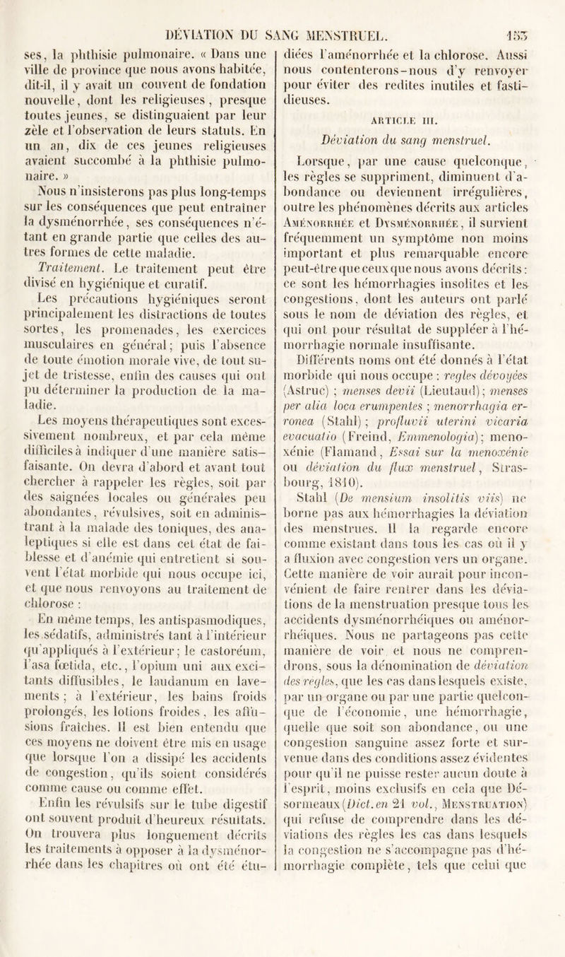 ses, la phthisie pulmonaire. « Dans une ville de province que nous avons habitée, dit-il, il y avait un couvent de fondation nouvelle, dont les religieuses , presque toutes jeunes, se distinguaient par leur zèle et l’observation de leurs statuts. En un an, dix de ces jeunes religieuses avaient succombé à la phthisie pulmo- naire. » Nous n'insisterons pas plus long-temps sur les conséquences que peut entraîner la dysménorrhée, ses conséquences n’é- tant en grande partie que celles des au- tres formes de cette maladie. Traitement. Le traitement peut être divisé en hygiénique et curatif. Les précautions hygiéniques seront principalement les distractions de toutes sortes, les promenades, les exercices musculaires en général; puis l’absence de toute émotion morale vive, de tout su- jet de tristesse, enfin des causes qui ont pu déterminer la production de la ma- ladie. Les moyens thérapeutiques sont exces- sivement nombreux, et par cela même difficiles à indiquer d’une manière satis- faisante. On devra d’abord et avant tout chercher à rappeler les règles, soit par des saignées locales ou générales peu abondantes, révulsives, soit en adminis- trant à la malade des toniques, des ana- leptiques si elle est dans cet état de fai- blesse et d’anémie qui entretient si sou- vent l’état morbide qui nous occupe ici, et que nous renvoyons au traitement de chlorose : En même temps, les antispasmodiques, les,sédatifs, administrés tant à l’intérieur qu’appliqués à l’extérieur; le castoréum, basa fœtida, etc., l’opium uni aux exci- tants diffusibles, le laudanum en lave- ments ; à l’extérieur, les bains froids prolongés, les lotions froides, les affu- sions fraîches. Il est bien entendu que ces moyens ne doivent être mis en usage que lorsque l’on a dissipé les accidents de congestion, qu’ils soient considérés comme cause ou comme effet. Enfin les révulsifs sur le tube digestif ont souvent produit d’heureux résultats. On trouvera plus longuement décrits les traitements à opposer à la dysménor- rhée dans les chapitres où ont été étu- diées l’aménorrhée et la chlorose. Aussi nous contenterons-nous d’y renvoyer pour éviter des redites inutiles et fasti- dieuses. ARTICLE III. Déviation du sang menstruel. Lorsque, par une cause quelconque, les règles se suppriment, diminuent d'a- bondance ou deviennent irrégulières, outre les phénomènes décrits aux articles Aménorrhée et Dysménorrhée , il survient fréquemment un symptôme non moins important et plus remarquable encore peut-être que ceux que nous avons décrits: ce sont les hémorrhagies insolites et les congestions, dont les auteurs ont parlé sous le nom de déviation des règles, et qui ont pour résultat de suppléer à l'hé- morrhagie normale insuffisante. Différents noms ont été donnés à l’état: morbide qui nous occupe : réglés dévoyées (Astruc) ; menses devii (Lieulaud); menses per alia loca erumpentes ; menorrhagia er- ronea (Stahl) ; profluvii uterini vicaria évacuaiio (Freind, Emmenologia); méno- xénie (Flamand, Essai sur la ménoxénie ou déviation du flux menstruel, Stras- bourg, 1810). Stahl [De mensium insolitis viis) ne borne pas aux hémorrhagies la déviation des menstrues. Ü la regarde encore comme existant dans tous les cas où il y a fluxion avec congestion vers un organe. Cette manière de voir aurait pour incon- vénient de faire rentrer dans les dévia- tions de la menstruation presque tous les accidents dysménorrhéiques ou aménor- rhéiques. Nous ne partageons pas cette manière de voir et nous ne compren- drons, sous la dénomination de déviation des réglés, que les cas dans lesquels existe, par un organe ou par une partie quelcon- que de l’économie, une hémorrhagie, quelle que soit son abondance, ou une congestion sanguine assez forte et sur- venue dans des conditions assez évidentes pour qu’il ne puisse rester aucun doute à l’esprit, moins exclusifs en cela que Dé- sormeaux[Dict.en 21 vol., Menstruation) qui refuse de comprendre dans les dé- viations des règles les cas dans lesquels la congestion ne s’accompagne pas d’hé- morrhagie complète, tels que celui que