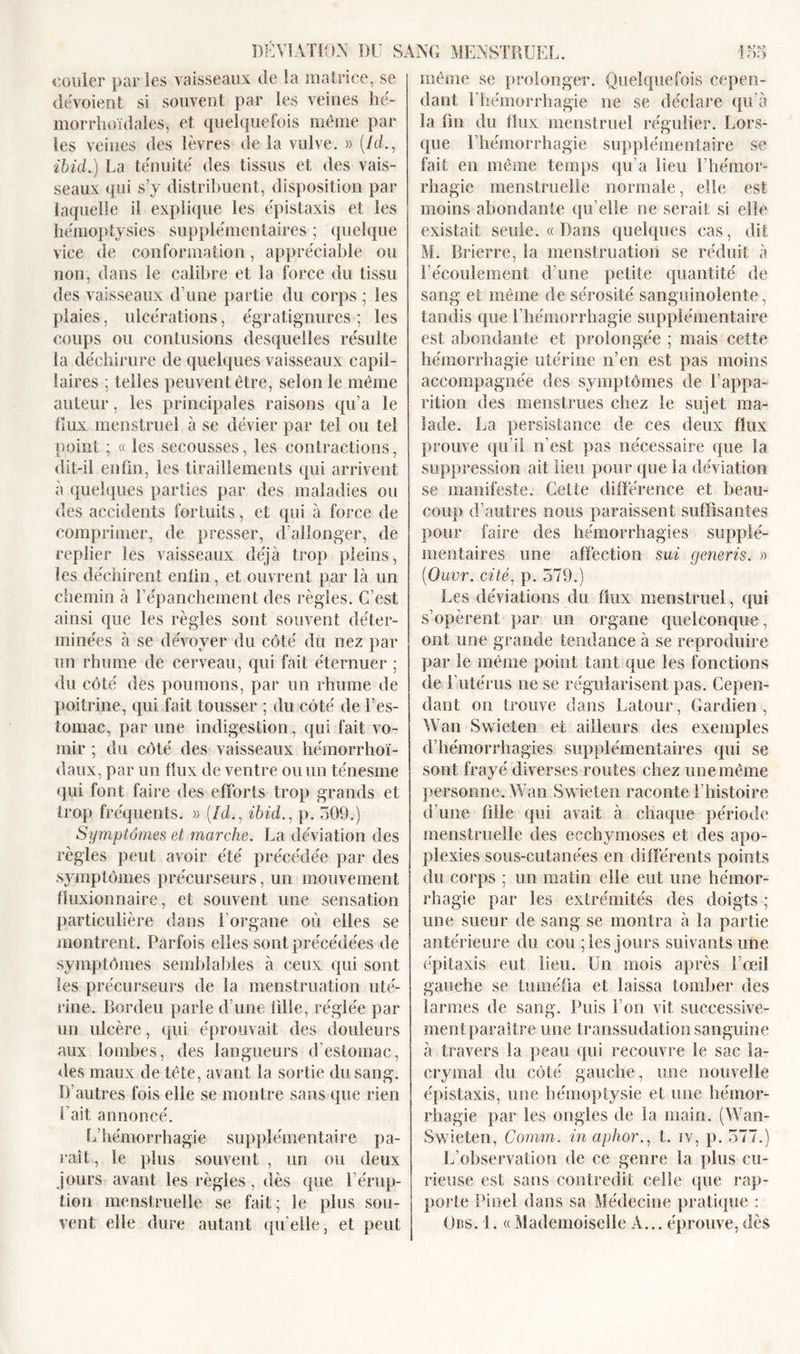 couler parles vaisseaux de la matrice, se dévoient si souvent par les veines hé- morrhoïdales, et quelquefois même par les veines des lèvres de la vulve. » (/cL, ibid.) La ténuité des tissus et des vais- seaux qui s’y distribuent, disposition par laquelle il explique les épistaxis et les hémoptysies supplémentaires ; quelque vice de conformation, appréciable ou non, dans le calibre et la force du tissu des vaisseaux d’une partie du corps ; les plaies, ulcérations, égratignures ; les coups ou contusions desquelles résulte la déchirure de quelques vaisseaux capil- laires ; telles peuvent être, selon le même auteur, les principales raisons qu’a le tîux menstruel à se dévier par tel ou tel point ; « les secousses, les contractions, dit-il enfin, les tiraillements qui arrivent à quelques parties par des maladies ou des accidents fortuits, et qui à force de comprimer, de presser, d’allonger, de replier les vaisseaux déjà trop pleins, les déchirent enfin, et ouvrent par là un chemin à l’épanchement des règles. C’est ainsi que les règles sont souvent déter- minées à se dévoyer du côté du nez par un rhume de cerveau, qui fait éternuer ; du côté des poumons, par un rhume de poitrine, qui fait tousser ; du côté de l’es- tomac, par une indigestion, qui fait vo- mir ; du côté des vaisseaux hémorrhoï- daux, par un flux de ventre ou un ténesme qui font faire des efforts trop grands et trop fréquents. » (icL, ibid., p. 509.) Symptômes et marche. La déviation des règles peut avoir été précédée par des symptômes précurseurs, un mouvement fluxionnaire, et souvent une sensation particulière dans l'organe où elles se montrent. Parfois elles sont précédées de symptômes semblables à ceux qui sont les précurseurs de la menstruation uté- rine. Bordeu parle d’une tille, réglée par un ulcère, qui éprouvait des douleurs aux lombes, des langueurs d’estomac, des maux de tête, avant la sortie du sang. D’autres fois elle se montre sans que rien 1 ait annoncé. L’hémorrhagie supplémentaire pa- raît , le plus souvent , un ou deux jours avant les règles, dès que l’érup- tion menstruelle se fait ; le plus sou- vent elle dure autant quelle, et peut même se prolonger. Quelquefois cepen- dant l’hémorrhagie ne se déclare qu’à la fin du flux menstruel régulier. Lors- que l’hémorrhagie supplémentaire se fait en même temps qu’a lieu l’hémor- rhagie menstruelle normale, elle est moins abondante qu’elle ne serait si elle existait seule. « Dans quelques cas, dit M. Brierre, la menstruation se réduit à l’écoulement d’une petite quantité de sang et même de sérosité sanguinolente, tandis que l’hémorrhagie supplémentaire est abondante et prolongée ; mais cette hémorrhagie utérine n’en est pas moins accompagnée des symptômes de l’appa- rition des menstrues chez le sujet ma- lade. La persistance de ces deux flux prouve qu’il n’est pas nécessaire que la suppression ait lieu pour que la déviation se manifeste. Cette différence et beau- coup d’autres nous paraissent suffisantes pour faire des hémorrhagies supplé- mentaires une affection sui generis. » (Ouvr. cité, p. 579.) Les déviations du flux menstruel, qui s’opèrent par un organe quelconque, ont une grande tendance à se reproduire par le même point tant que les fonctions de l’utérus ne se régularisent pas. Cepen- dant on trouve dans Latour, Gardien, Wan Swieten et ailleurs des exemples d’hémorrhagies supplémentaires qui se sont frayé diverses routes chez une même personne. Wan Swieten raconte l’histoire d’une fille qui avait à chaque période menstruelle des ecchymoses et des apo- plexies sous-cutanées en différents points du corps ; un matin elle eut une hémor- rhagie par les extrémités des doigts ; une sueur de sang se montra à la partie antérieure du cou ; les jours suivants une épitaxis eut lieu. Un mois après l’œil gauche se tuméfia et laissa tomber des larmes de sang. Puis l’on vit successive- mentparaître une transsudation sanguine à travers la peau qui recouvre le sac la- crymal du côté gauche, une nouvelle épistaxis, une hémoptysie et une hémor- rhagie par les ongles de la main. (Wan- Swieten, Comm. in aphor., t. iv, p. 577.) L’observation de ce genre la plus cu- rieuse est sans contredit celle que rap- porte Pinel dans sa Médecine pratique : Obs. 1. « Mademoiselle A... éprouve, dès