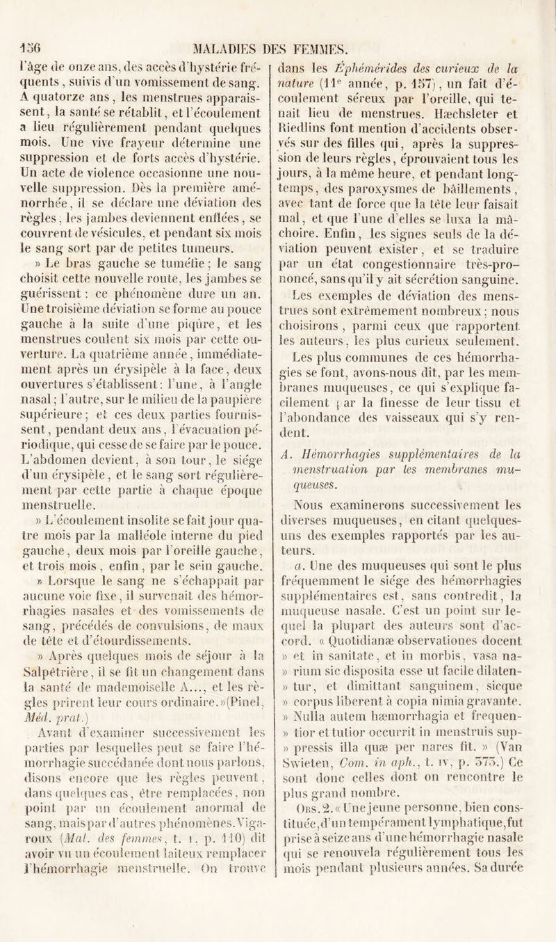 l'âge de onze ans, des accès d'hystérie fré- quents , suivis d’un vomissement de sang. A quatorze ans, les menstrues apparais- sent, la santé se rétablit, et l’écoulement a lieu régulièrement pendant quelques mois. Une vive frayeur détermine une suppression et de forts accès d'hystérie. Un acte de violence occasionne une nou- velle suppression. Dès la première amé- norrhée, il se déclare une déviation des règles, les jambes deviennent enflées, se couvrent de vésicules, et pendant six mois le sang sort par de petites tumeurs. » Le bras gauche se tuméfie ; le sang choisit cette nouvelle route, les jambes se guérissent : ce phénomène dure un an. Une troisième déviation se forme au pouce gauche à la suite d’une piqûre, et les menstrues coulent six mois par cette ou- verture. La quatrième année, immédiate- ment après un érysipèle à la face, deux ouvertures s’établissent: l’une, à l’angle nasal ; l'autre, sur le milieu de la paupière supérieure ; et ces deux parties fournis- sent , pendant deux ans, l’évacuation pé- riodique, qui cesse de se faire par le pouce. L’abdomen devient, à son tour, le siège d'un érysipèle, et le sang sort régulière- ment par cette partie à chaque époque menstruelle. » L’écoulement insolite se fait jour qua- tre mois par la malléole interne du pied gauche, deux mois par l’oreille gauche, et trois mois , enfin, par le sein gauche. » Lorsque le sang ne s’échappait par aucune voie fixe, il survenait des hémor- rhagies nasales et des vomissements de sang, précédés de convulsions, de maux de tête et d’étourdissements. » Après quelques mois de séjour à la Salpêtrière, il se fit un changement dans la santé de mademoiselle A..., elles rè- gles prirent leur cours ordinaire.»(Pinel, A/eVi. prat.) Avant d'examiner successivement les parties par lesquelles peut se faire l’hé- morrhagie succédanée dont nous parlons, disons encore que les règles peuvent, dans quelques cas, être remplacées, non point par un écoulement anormal de sang, m a i s p a r d ’ a u t r e s p h é n o m è n e s. V i g a- roux [Mal. des femmes, t. i, p. 110) dit avoir vu un écoulement laiteux remplacer l'hémorrhagie menstruelle. On trouve dans les Éphémérides des curieux de la- nature (11e année, p. 157), un fait d’é- coulement séreux par l’oreille, qui te- nait lieu de menstrues, llæchsleter et Riedlins font mention d’accidents obser- vés sur des filles qui, après la suppres- sion de leurs règles, éprouvaient tous les jours, à la même heure, et pendant long- temps, des paroxysmes de bâillements, avec tant de force que la tête leur faisait mal, et que l’une d’elles se luxa la mâ- choire. Enfin, les signes seuls de la dé- viation peuvent exister, et se traduire par un état congestionnaire très-pro- noncé, sans qu’il y ait sécrétion sanguine. Les exemples de déviation des mens- trues sont extrêmement nombreux: nous / choisirons , parmi ceux que rapportent, les auteurs, les plus curieux seulement. Les plus communes de ces hémorrha- gies se font, avons-nous dit, par les mem- branes muqueuses, ce qui s’explique fa- cilement j. ar la finesse de leur tissu et l’abondance des vaisseaux qui s’y ren- dent. A. Hémorrhagies supplémentaires de la menstruation par les membranes mu- queuses. Nous examinerons successivement les diverses muqueuses, en citant quelques- uns des exemples rapportés par les au- teurs. a. Une des muqueuses qui sont le plus fréquemment le siège des hémorrhagies supplémentaires est, sans contredit, la muqueuse nasale. C’est un point sur le- quel la plupart des auteurs sont d'ac- cord. « Quotidianæ observationes docent » et in sanitate, et in morbis, vasa na- » rium sic disposita esse ut facile dilaten- » tur, et dimittant sanguinem, sicque » corpus libèrent à copia nimia gravante. » Nul la autem hæmorrhagia et frequen- » tior ettuLior occurrit in menstruis sup- » pressis ilia quæ per nares fit. » (Van Swieten, Corn, in aph., t. iv, p. 575.) Ce sont donc celles dont on rencontre le plus grand nombre. Ors. 2. « Une jeune personne, bien cons- tituée , d’un tempérame n t lymphatique, fut prise à seize ans d’une hémorrhagie nasale qui se renouvela régulièrement tous les mois pendant plusieurs années. Sa durée