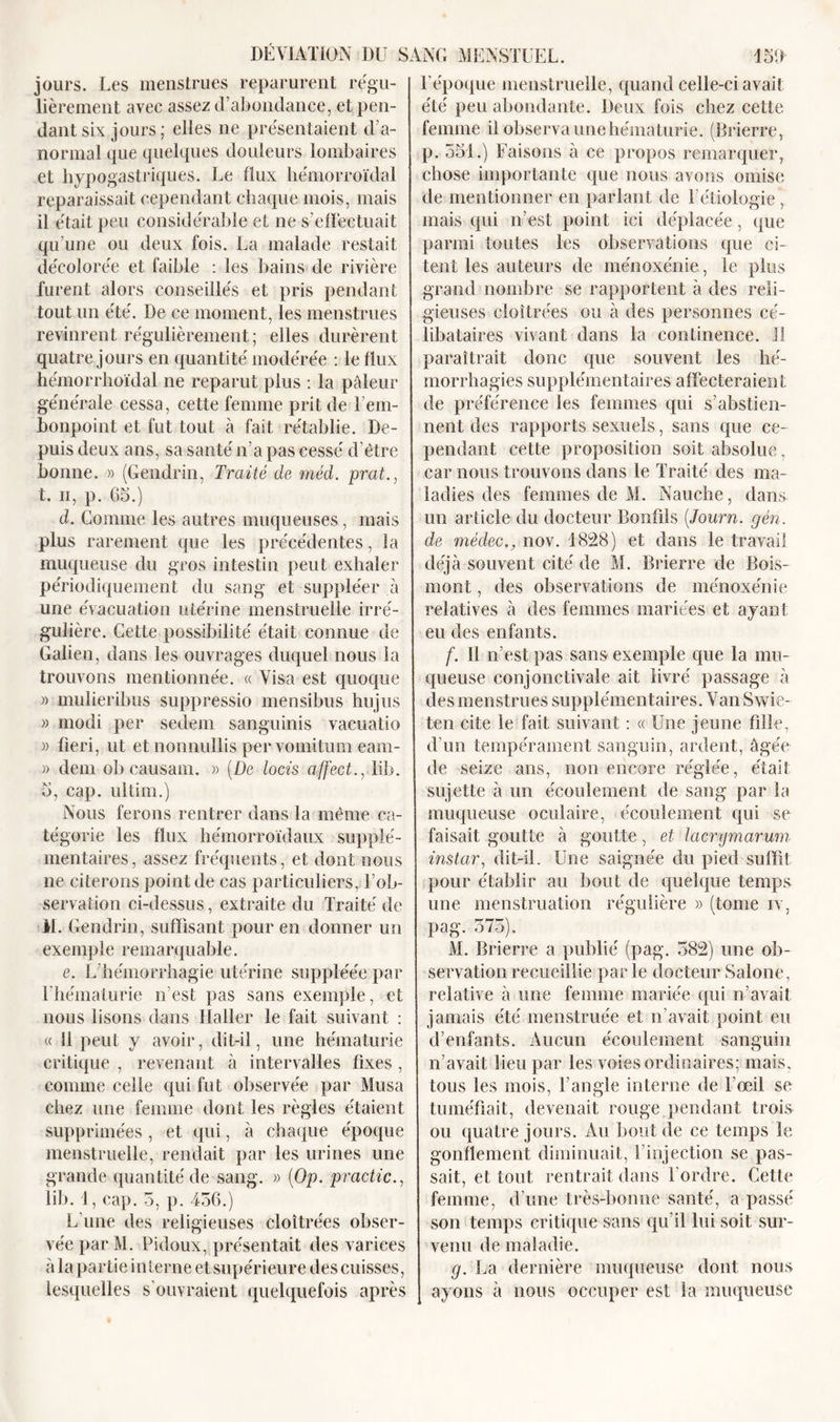 jours. Les menstrues reparurent régu- lièrement avec assez d’abondance, et pen- dant six jours; elles ne présentaient d’a- normal que quelques douleurs lombaires et hypogastriques. Le flux hémorroïdal reparaissait cependant chaque mois, mais il était peu considérable et ne s’effectuait qu’une ou deux fois. La malade restait décolorée et faible : les bains de rivière furent alors conseillés et pris pendant tout un été. De ce moment, les menstrues revinrent régulièrement; elles durèrent quatre jours en quantité modérée : le flux hémorrhoïdal ne reparut plus : la pâleur générale cessa, cette femme prit de l'em- bonpoint et fut tout à fait rétablie. De- puis deux ans, sa santé n’a pas cessé d’être bonne. » (Gendrin, Traité de méd. prat., t. n, p. 6b.) d. Comme les autres muqueuses, mais plus rarement que les précédentes, la muqueuse du gros intestin peut exhaler périodiquement du sang et suppléer à une évacuation utérine menstruelle irré- gulière. Cette possibilité était connue de Galien, dans les ouvrages duquel nous la trouvons mentionnée. « Visa est quoque )&gt; mulieribus suppressio mensibus hujus » modi per sedem sanguinis vacuatio j) fîeri, ut et nonnullis per vomitum eam- » dem obcausam. » (De locis affect., lib. b, cap. ultim.) Nous ferons rentrer dans la même ca- tégorie les flux hémorroïdaux supplé- mentaires, assez fréquents, et dont nous ne citerons point de cas particuliers, l’ob- servation ci-dessus, extraite du Traité de M. Gendrin, suffisant pour en donner un exemple remarquable. e. L’hémorrhagie utérine suppléée par l’hématurie n’est pas sans exemple, et nous lisons dans Haller le fait suivant : « il peut y avoir, dit-il, une hématurie critique , revenant à intervalles fixes , comme celle qui fut observée par Musa chez une femme dont les règles étaient supprimées , et qui, à chaque époque menstruelle, rendait par les urines une grande quantité de sang. » (Op. practic., lib. 1, cap. 5, p. 436.) L’une des religieuses cloîtrées obser- vée par M. Pidoux, présentait des varices à la partie interne et supérieure des cuisses, lesquelles s’ouvraient quelquefois après l’époque menstruelle, quand celle-ci avait été peu abondante. Deux fois chez cette femme il observa une hématurie. (Brierre, p. 551.) Faisons à ce propos remarquer, chose importante que nous avons omise de mentionner en parlant de Pétiologie , mais qui n’est point ici déplacée, que parmi toutes les observations que ci- tent les auteurs de ménoxénie, le plus grand nombre se rapportent à des reli- gieuses cloîtrées ou à des personnes cé- libataires vivant dans la continence. 1! paraîtrait donc que souvent les hé- morrhagies supplémentaires affecteraient de préférence les femmes qui s’abstien- nent des rapports sexuels, sans que ce- pendant cette proposition soit absolue, car nous trouvons dans le Traité des ma- ladies des femmes de M. Nauche, dans un article du docteur Bonfils (,Journ. gén. de médecnov. 1828) et dans le travail déjà souvent cité de M. Brierre de Bois- mont , des observations de ménoxénie relatives à des femmes mariées et ayant eu des enfants. f. 11 n’est pas sans exemple que la mu- queuse conjonctivale ait livré passage à des menstrues supplémentaires. Van Swie- ten cite le fait suivant : « Une jeune fille, d’un tempérament sanguin, ardent, âgée de seize ans, non encore réglée, était sujette à un écoulement de sang par la muqueuse oculaire, écoulement qui se faisait goutte à goutte, et lacrymarum instar, dit-il. Une saignée du pied suffit pour établir au bout de quelque temps une menstruation régulière » (tome iv, pag. 575). M. Brierre a publié (pag. 582) une ob- servation recueillie parle docteurSalone, relative à une femme mariée qui n’avait jamais été menstruée et n’avait point eu d’enfants. Aucun écoulement sanguin n’avait lieu par les voies ordinaires; mais, tous les mois, l’angle interne de l’œil se tuméfiait, devenait rouge pendant trois ou quatre jours. Au bout de ce temps le gonflement diminuait, l’injection se pas- sait, et tout rentrait dans Tordre. Cette femme, d’une très-bonne santé, a passé son temps critique sans qu’il lui soit sur- venu de maladie. g. La dernière muqueuse dont nous ayons à nous occuper est la muqueuse