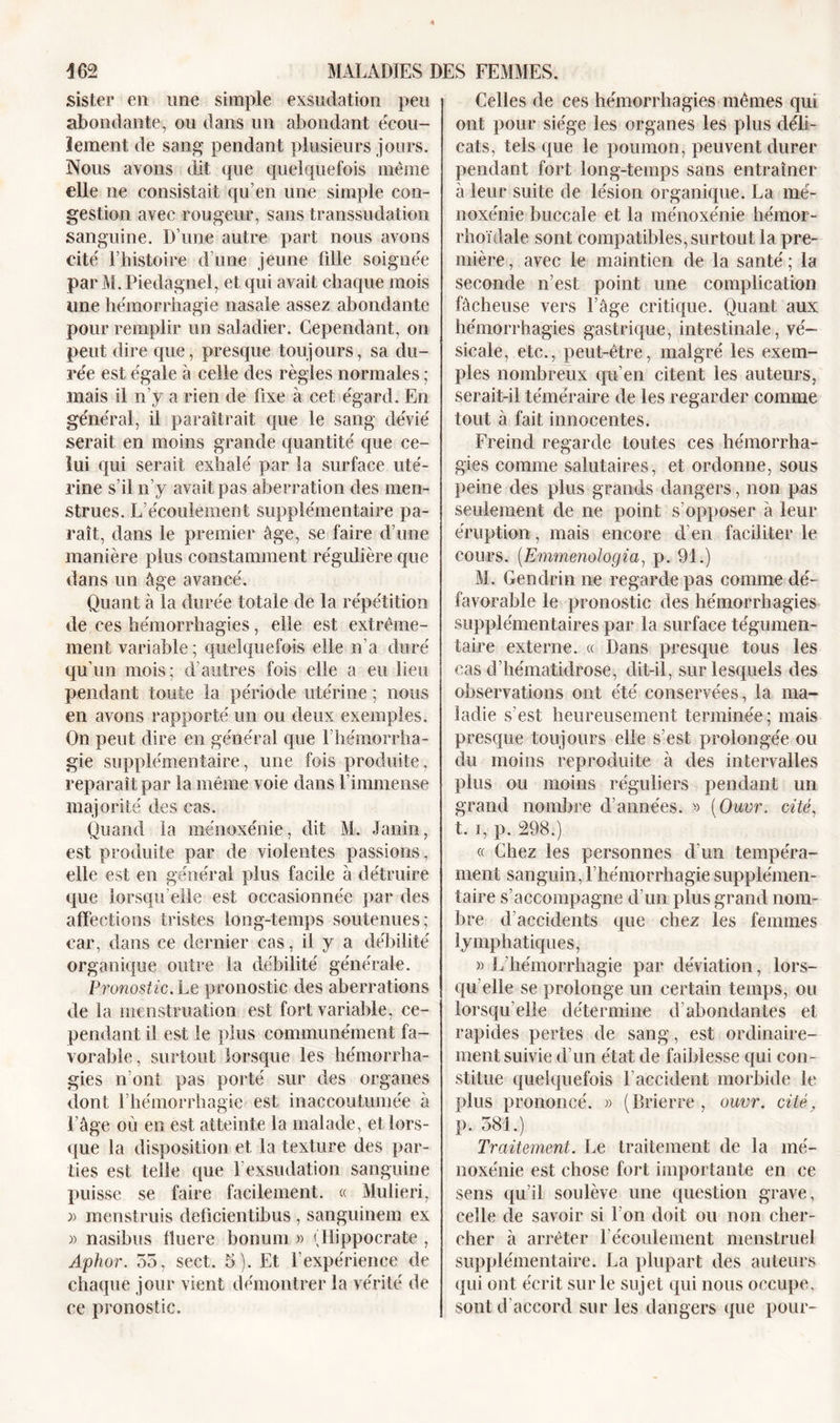 sister en une simple exsudation peu abondante, ou dans un abondant écou- lement de sang- pendant plusieurs jours. Nous avons dit que quelquefois même elle ne consistait qu’en une simple con- gestion avec rougeur, sans transsudation sanguine. D’une autre part nous avons cité l’histoire d’une jeune fille soignée par M. Piedagnel, et qui avait chaque mois une hémorrhagie nasale assez abondante pour remplir un saladier. Cependant, on peut dire que, presque toujours, sa du- rée est égale à celle des règles normales ; mais il n’y a rien de fixe à cet égard. En général, il paraîtrait que le sang dévié serait en moins grande quantité que ce- lui qui serait exhalé par la surface uté- rine s’il n’y avait pas aberration des men- strues. L’écoulement supplémentaire pa- raît, dans le premier âge, se faire d’une manière plus constamment régulière que dans un âge avancé. Quant à la durée totale de la répétition de ces hémorrhagies, elle est extrême- ment variable ; quelquefois elle n’a duré qu’un mois; d’autres fois elle a eu lieu pendant toute la période utérine ; nous en avons rapporté un ou deux exemples. On peut dire en général que l’hémorrha- gie supplémentaire, une fois produite, reparaît par la même voie dans l’immense majorité des cas. Quand la ménoxénie, dit M. Janin, est produite par de violentes passions, elle est en général plus facile à détruire que lorsqu elle est occasionnée par des affections tristes long-temps soutenues; car, dans ce dernier cas, il y a débilité organique outre la débilité générale. Pronostic. Le pronostic des aberrations de la menstruation est fort variable, ce- pendant il est le plus communément fa- vorable, surtout lorsque les hémorrha- gies n’ont pas porté sur des organes dont l’hémorrhagie est inaccoutumée à l’âge où en est atteinte la malade, et lors- que la disposition et la texture des par- ties est telle que l’exsudation sanguine puisse se faire facilement. « Mulieri, » menstruis defîcientibus , sanguinem ex » nasibus fîuere bonum » (Hippocrate , Aphor. 35, sect. 5). Et l’expérience de chaque jour vient démontrer la vérité de ce pronostic. Celles de ces hémorrhagies mêmes qui ont pour siège les organes les plus déli- cats, tels que le poumon, peuvent durer pendant fort long-temps sans entraîner à leur suite de lésion organique. La mé- noxénie buccale et la ménoxénie hémor- rhoïdale sont compatibles, surtout la pre- mière , avec le maintien de la santé ; la seconde n’est point une complication fâcheuse vers l’âge critique. Quant aux hémorrhagies gastrique, intestinale, vé- sicale, etc., peut-être, malgré les exem- ples nombreux qu’en citent les auteurs, serait-il téméraire de les regarder comme tout à fait innocentes. Freind regarde toutes ces hémorrha- gies comme salutaires, et ordonne, sous peine des plus grands dangers, non pas seulement de ne point s’opposer à leur éruption, mais encore d’en faciliter le cours. [Emmenologiai p. 91.) M. Gendrin ne regarde pas comme dé- favorable le pronostic des hémorrhagies supplémentaires par la surface tégumen- taire externe. « Dans presque tous les cas d’hématidrose, dit-il, sur lesquels des observations ont été conservées, la ma- ladie s’est heureusement terminée; mais presque toujours elle s’est prolongée ou du moins reproduite à des intervalles plus ou moins réguliers pendant un grand nombre d’années. » (Ouvr. cité, t. i, p. 298.) « Chez les personnes d’un tempéra- ment sanguin, l’hémorrhagie supplémen- taire s’accompagne d’un plus grand nom- bre d accidents que chez les femmes lymphatiques, » L'hémorrhagie par déviation, lors- qu'elle se prolonge un certain temps, ou lorsqu'elle détermine d abondantes et rapides pertes de sang, est ordinaire- ment suivie d’un état de faiblesse qui con- stitue quelquefois l’accident morbide le plus prononcé. » (Brierre , ouvr. cité, p. 581.) Traitement. Le traitement de la mé- noxénie est chose fort importante en ce sens qu’il soulève une question grave, celle de savoir si l'on doit ou non cher- cher à arrêter l’écoulement menstruel supplémentaire. La plupart des auteurs qui ont écrit sur le sujet qui nous occupe, sont d’accord sur les dangers que pour-