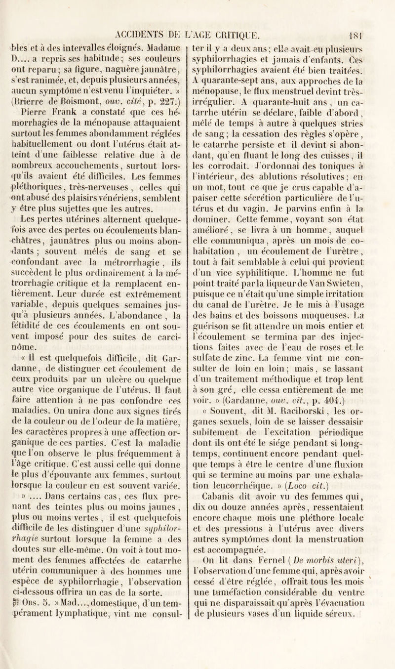 blés et à des intervalles éloignés. Madame D.... a reprisses habitude; ses couleurs ont reparu; sa figure, naguère jaunâtre, s’est ranimée, et, depuis plusieurs années, aucun symptôme n’est venu l’inquiéter. » (Brierre de Boismont, ouv. cité, p. 227.) Pierre Frank a constaté que ces hé- morrhagies de la ménopause attaquaient surtout les femmes abondamment réglées habituellement ou dont l’utérus était at- teint d’une faiblesse relative due à de nombreux accouchements, surtout lors- qu’ils avaient été difficiles. Les femmes pléthoriques, très-nerveuses , celles qui ont abusé des plaisirs vénériens, semblent y être plus sujettes que les autres. Les pertes utérines alternent quelque- fois avec des pertes ou écoulements blan- châtres, jaunâtres plus ou moins abon- dants ; souvent mêlés de sang et se confondant avec la métrorrhagie, ils succèdent le plus ordinairement à la mé- trorrhagie critique et la remplacent en- tièrement. Leur durée est extrêmement variable, depuis quelques semaines jus- qu à plusieurs aimées. L’abondance , la fétidité de ces écoulements en ont sou- vent imposé pour des suites de carci- nome. « Il est quelquefois difficile, dit Gar- danne, de distinguer cet écoulement de ceux produits par un ulcère ou quelque autre vice organique de l’utérus. Il faut faire attention à ne pas confondre ces maladies. On unira donc aux signes tirés de la couleur ou de l odeur de la matière, les caractères propres à une affection or- ganique de ces parties. C’est la maladie que l’on observe le plus fréquemment à l’âge critique. C’est aussi celle qui donne le plus d’épouvante aux femmes, surtout lorsque la couleur en est souvent variée. » .... Dans certains cas, ces flux pre- nant des teintes plus ou moins jaunes , plus ou moins vertes , il est quelquefois difficile de les distinguer d’une syphilor- rhagie surtout lorsque la femme a des doutes sur elle-même. On voit à tout mo- ment des femmes affectées de catarrhe utérin communiquer à des hommes une espèce de syphilorrhagie, l’observation ci-dessous offrira un cas de la sorte. Obs. 5. »Mad..., domestique, d’un tem- pérament lymphatique, vint me consul- ter il y a deux ans; eUe^vait-etiplusieurs syphilorrhagies et jamais d’enfants. Ces syphilorrhagies avaient été bien traitées. A quarante-sept ans, aux approches de la ménopause, le flux menstruel devint très- irrégulier. A quarante-huit ans , un ca- tarrhe utérin se déclare, faible d’abord, mêlé de temps à autre à quelques stries de sang ; la cessation des règles s’opère, le catarrhe persiste et il devint si abon- dant, qu’en fluant le long des cuisses, il les corrodait. J ordonnai des toniques à l’intérieur, des ablutions résolutives; en un mot, tout ce que je crus capable d’a- paiser cette sécrétion particulière de l’u- térus et du vagin. Je parvins enfin à la dominer. Cette femme, voyant son état amélioré, se livra à un homme, auquel elle communiqua, après un mois de co- habitation , un écoulement de l’urètre , tout à fait semblable à celui qui provient d’un vice syphilitique. L’homme ne fut point traité parla liqueur de Van Swieten, puisque ce n’était qu’une simple irritation du canal de l’urètre. Je le mis à l’usage des bains et des boissons muqueuses. La guérison se fit attendre un mois entier et l’écoulement se termina par des injec- tions faites avec de l’eau de roses et le sulfate de zinc. La femme vint me con- sulter de loin en loin ; mais, se lassant d’un traitement méthodique et trop lent à son gré, elle cessa entièrement de me voir. » (Gardanne, ouv. cit., p. 404.) « Souvent, dit M. Raciborski, les or- ganes sexuels, loin de se laisser dessaisir subitement de l’excitation périodique dont ils ont été le siège pendant si long- temps, continuent encore pendant quel- que temps à être le centre d’une fluxion qui se termine au moins par une exhala- tion leucorrhéique. » (Loco cit.) Cabanis dit avoir vu des femmes qui, dix ou douze années après, ressentaient encore chaque mois une pléthore locale et des pressions à l’utérus avec divers autres symptômes dont la menstruation est accompagnée. On lit dans Fernel [De morbis uteri), l’observation d’une femme qui, après avoir cessé d’être réglée, offrait tous les mois une tuméfaction considérable du ventre qui ne disparaissait qu’après l’évacuation de plusieurs vases d’un liquide séreux.