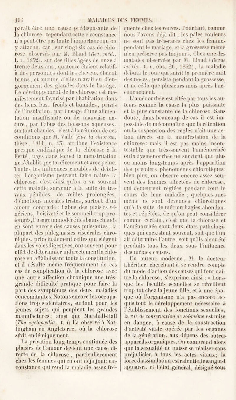 paraît être une cause prédisposante de la chlorose, cependant cette circonstance 11'a peut-être pas toute l’importance qu'on y attache, car, sur vingt-six cas de chlo- rose observés par M. Bîaud (llev. méd 1. i, 1832), sur des filles âgées de onze à trente deux ans, quatorze étaient relatifs à des personnes dont les cheveux étaient bruns, et aucune d’elles n’av.ait eu d’en- gorgement des glandes dans le bas âge. Le développement de la chlorose est ma- nifestement favorisé par l’habitation dans des lieux bas, froids et humides, privés de l’insolation, par l’usage d’une alimen- tation insuffisante ou de mauvaise na- ture , par l’abus des boissons aqueuses, surtout chaudes ; c’est â la réunion de ces conditions que M. Vallé (Sur la chlorose, thèse, 1811, n. 45) attribue l’existence presque endémique de la chlorose â la Ferté, pays dans lequel la menstruation lie s’établit que tardivement et avec peine. Toutes les influences capables de débili- ter l’organisme peuvent faire naître la chlorose ; c’est ainsi qu’on a vu souvent cette maladie survenir à la suite de tra- vaux pénibles, de veilles prolongées, d’émotions morales tristes, surtout d’un amour contrarié : l’abus des plaisirs vé- nériens, l’oisiveté et le sommeil trop pro- longés, l’usage immodéré des bains chauds en sont encore des causes puissantes ; la plupart des phlegmasies viscérales chro- niques, principalement celles qui siègent dans les voies digestives, ont souvent pour effet de déterminer indirectementla chlo- rose en affaiblissant toute la constitution, et il résulte même fréquemment de ces cas de complication de la chlorose avec une autre affection chronique une très- grande difficulté pratique pour faire la part des symptômes des deux maladies concomitantes. Notons encore les occupa- tions trop sédentaires, surtout pour les jeunes sujets qui peuplent les grandes manufactures; ainsi que Marshall-Hall [The cyclopœdia, t. i) l’a observé à Not- tingham en Angleterre, où la chlorose sévit en&lt;lémiquement. La privation long-temps continuée des plaisirs de l’amour devient une cause di- recte de la chlorose , particulièrement chez les femmes qui en ont déjà joui; cir- constance qui rend la maladie assez fré- quente chez les veuves. Pourtant, comme nous l’avons déjà dit, les pâles couleurs ne sont pas très-rares chez les femmes pendant le mariage, et la grossesse même n’en préserve pas toujours. Chez une des malades observées par M. Blaud (Revue méclic., t. i, obs. 26, 1832), la maladie débuta le jour qui suivit la première nuit des noces, persista pendant la grossesse, et ne céda que plusieurs mois après F ac- couchement. L’aménorrhée est citée par tous les au- teurs comme la cause la plus puissante et la plus constante de la chlorose. Sans doute, dans beaucoup de cas il est im- possible de méconnaître que la rétention ou la suspension des règles n’ait une ac- tion directe sur la manifestation de la chlorose ; mais il est pas moins incon- testable que très-souvent l’aménorrhée ou la dysménorrhée ne survient que plus ou moins long-temps après l’apparition des premiers phénomènes chlorotiques: bien plus, on observe encore assez sou- vent des femmes affectées de chlorose, qui demeurent réglées pendant tout le cours de leur maladie ; quelques-unes même ne sont devenues chlorotiques qu’à la suite de métrorrhagies abondan- tes et répétées. Ce qu’on peut considérer comme certain, c’est que la chlorose et l’aménorrhée sont deux états pathologi- ques qui coexistent souvent, soit que Lun ait déterminé l'autre, soit qu’ils aient été produits tous les deux sous l'influence des mêmes causes. Un auteur moderne, M. le docteur Lhéritier, cherchant à se rendre compte du mode d’action des causes qui font naî- tre la chlorose, s'exprime ainsi : « Lors- que les facultés sexuelles se réveillent trop tôt chez la jeune fille, et à une épo- que où l’organisme n’a pas encore ac- quis tout le développement nécessaire à rétablissement des fonctions sexuelles, la vie de conservation de soi-même, est mise en danger, à cause de la soustraction d’activité vitale opérée par les organes de la génération, aux dépens des autres appareils organiques. On comprend alors que la sexualité ne puisse se réaliser sans préjudicier à tous les actes vitaux; la forced’assinulation estralenlie,lesang est appauvri, ci l’état général, désigné sous