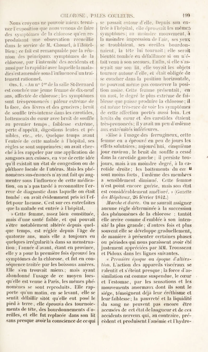 se passait autour d’elle. Depuis son en- Nous croyons ne pouvoir mieux termi- ner l’exposition que nous venons de faire des symptômes de la chlorose qu’en re- produisant une observation recueillie dans le service de M. Chomel, à l’Hôtel- Dieu ; ce fait est remarquable par la réu- nion des principaux symptômes de la chlorose, par l’intensité des accidents et aussi par la rapidité avec laquelle la mala- die s’est amendée sous 1 influence d’un trai- tement rationnel. Obs. 1. «Au n° 1er de la salle St-Bernard est couchée une jeune femme de dix-neuf ans, affectée de chlorose ; les symptômes sont très-prononcés : pâleur extrême de la face, des lèvres et des gencives ; bruit de souffle très-intense dans les carotides, battements du cœur avec bruit de souffle au premier temps, faiblesse extrême, perte d’appétit, digestions lentes et pé- nibles, etc., etc. Quelque temps avant l’entrée de cette malade à 1 hôpital, ses règles se sont supprimées ; on avait cher- ché à les rappeler par une application de sangsues aux cuisses, en vue de cette idée qu’il existait un état de congestion ou de pléthore locale de l’utérus. Mais les phé- nomènes sus-énoncés n’ayant fait qu’aug- menter sous l’influence de cette médica- tion, on n’a pas tardé à reconnaître l’er- reur de diagnostic dans laquelle on était tombé : on avait évidemment pris ici l’ef- fet pour la cause. C’est sur ces entrefaites que la malade est entrée à 1 hôpital. » Cette femme, assez bien constituée, mais d’une santé faible, et qui pouvait s’être notablement altérée depuis quel- que temps, est réglée depuis l’âge de quatorze ans, mais elle a toujours eu quelques irrégularités dans sa menstrua- tion; l’année d’avant, étant en province, elle y a pour la première fois éprouvé les symptômes de la chlorose, et fut en con- séquence traitée par les boissons amères. Elle s’en trouvait mieux; mais ayant abandonné l’usage de ce moyen lors- qu’elle est venue à Paris, les mêmes phé- nomènes se sont reproduits. Elle rap- porte qu’un matin, en se levant, elle se sentit défaillir sitôt qu’elle eut posé le pied à terre, elle éprouva des tournoie- ments de tête, des bourdonnements d’o- reilles, et elle fut replacée dans son lit sans presque avoir la conscience de ce qui trée a l’hôpital, elle éprouvait les mêmes symptômes; au moindre mouvement, à la moindre impression de l’air, ses yeux se troublaient, ses oreilles bourdon- naient, la tête lui tournait; elle serait bientôt tombée en défaillance si on n’é- tait venu à son secours. Enfin, si elle s’as- seyait sur son lit, elle voyait les objets tourner autour d’elle, et était obligée de se coucher dans la position horizontale, ne pouvant même pas conserver la posi- tion assise. Cette femme présentait, en un mot, le degré le plus extrême de fai- blesse que puisse produire la chlorose; il est même très-rare de voir les symptômes de cette affection portés aussi loin. Les bruits du cœur et des carotides étaient très-prononcés ; il y avait un peu d'œdème aux extrémités inférieures. «Mise à l'usage des ferrugineux, cette femme en a éprouvé en peu de jours les effets salutaires ; aujourd'hui, cinquième jour environ, le bruit du souffle a cessé dans la carotide gauche ; il persiste tou- jours, mais à un moindre degré, à la ca- rotide droite ; les battements du cœ U sont moins forts, l’œdème des membres a sensiblement diminué. Cette femme n’est point encore guérie, mais son état est considérablement amélioré. » (Gazette des Hôpitaux, 26 février 1842.) Marche et durée. On ne saurait assigner aucune règle déterminée à la succession des phénomènes de la chlorose : tantôt elle arrive comme d’emblée à son inten- sité la plus grande ; d’autres fois et plus souvent elle se développe graduellement, de manière à présenter certaines phases ou périodes qui nous paraissent avoir été justement appréciées par MM. Trousseau et Fidoux dans les lignes suivantes. « Première époque ou époque d’altéra- tion. L’action des appareils viscéraux se ralentit et s’éteint presque ; la force d’as- similation est comme suspendue, le cœur et l’estomac, par les sensations et les mouvements anormaux dont ils sont le siège, témoignent déjà leur éréthisme et leur faiblesse ; la pauvreté et la liquidité du sang ne peuvent pas encore être accusées de cet état de langueur et de ces accidents nerveux qui, au contraire, pré- cèdent et produisent l’anémie et l’hydro-