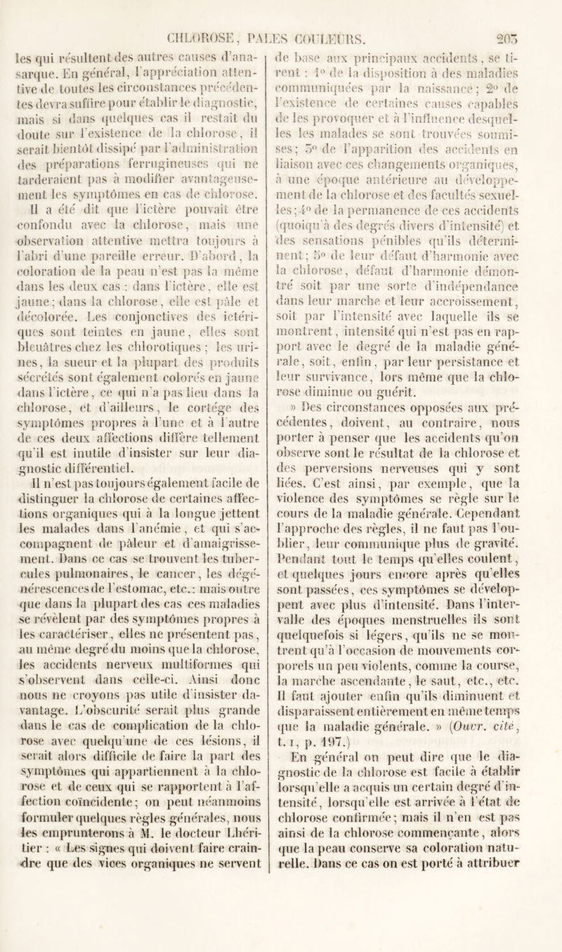 îes qui résultent des autres causes d’ana- sarque. En général, l'appréciation atten- tive de toutes les circonstances précéden- tes devra suffire pour établir le diagnostic, mais si dans quelques cas il restait du doute sur l’existence de la chlorose, il serait bientôt dissipé par l’administration des préparations ferrugineuses qui ne tarderaient pas à modifier avantageuse- ment les symptômes en cas de chlorose. Il a été dit que l'ictère pouvait être confondu avec la chlorose, mais une observation attentive mettra toujours à l'abri d’une pareille erreur. D’abord, la coloration de la peau n’est pas la même dans les deux cas : dans l’ictère, elle est jaune; dans la chlorose, elle est pâle et décolorée. Les conjonctives des ictéri- ques sont teintes en jaune, elles sont bleuâtres chez les chlorotiques ; les uri- nes, la sueur et la plupart des produits sécrétés sont également colorés en jaune dans l’ictère, ce qui n’a pas lieu dans la chlorose, et d’ailleurs, le cortège des symptômes propres à l’une et à l’autre de ces deux affections diffère tellement qu’il est inutile d’insister sur leur dia- gnostic différentiel. 11 n’est pas toujours également facile de distinguer la chlorose de certaines affec- tions organiques qui à la longue jettent les malades dans l’anémie, et qui s’ac- compagnent de pâleur et d’amaigrisse- ment. Dans ce cas se trouvent les tuber- cules pulmonaires, le cancer, les dégé- nérescences de l’estomac, etc.: mais outre que dans la plupart des cas ces maladies se révèlent par des symptômes propres à les caractériser, elles ne présentent pas, au même degré du moins que la chlorose, les accidents nerveux multiformes qui s’observent dans celle-ci. Ainsi donc nous ne croyons pas utile d’insister da- vantage. L’obscurité serait plus grande dans le cas de complication de la chlo- rose avec quelqu’une de ces lésions, il serait alors difficile de faire la part des symptômes qui appartiennent à la chlo- rose et de ceux qui se rapportent à l’af- fection coïncidente ; on peut néanmoins formuler quelques règles générales, nous les emprunterons à M. le docteur Lhéri- tier : « Les signes qui doivent faire crain- dre que des vices organiques ne servent de hase aux principaux accidents, se ti- rent : 1° de la disposition à des maladies communiquées par la naissance ; 2° de l’existence de certaines causes capables de les provoquer et à l’influence desquel- les les malades se sont trouvées soumi- ses; 3° de l’apparition des accidents en liaison avec ces changements organiques, à une époque antérieure au développe- ment de la chlorose et des facultés sexuel- les; 4° de la permanence de ces accidents (quoiqu'il des degrés divers d’intensité) et 'des sensations pénibles qu’ils détermi- nent ; 5° de leur défaut d’harmonie avec la chlorose, défaut d’harmonie démon- tré soit par une sorte d’indépendance dans leur marche et leur accroissement, soit par l’intensité avec laquelle ils se montrent, intensité qui n’est pas en rap- port avec le degré de la maladie géné- rale, soit, enfin, parleur persistance et leur survivance, lors même que la chlo- rose diminue ou guérit. » Des circonstances opposées aux pré- cédentes, doivent, au contraire, nous porter à penser que les accidents qu’on observe sont le résultat de la chlorose et des perversions nerveuses qui y sont liées. C’est ainsi, par exemple, que la violence des symptômes se règle sur le cours de la maladie générale. Cependant l’approche des règles, il ne faut pas l’ou- blier, leur communique plus de gravité. Pendant tout le temps qu elles coulent, et quelques jours encore après qu elles sont passées, ces symptômes se dévelop- pent avec plus d’intensité. Dans l’inter- valle des époques menstruelles ils sont quelquefois si légers, qu’ils ne se mon- trent qu’à l’occasion de mouvements cor- porels un peu violents, comme la course, la marche ascendante, le saut, etc., etc. I! faut ajouter enfin qu’ils diminuent et disparaissent en tièrement en même temps que la maladie générale. » (Qavr. cite, t. ï, p. 197.) En général on peut dire que le dia- gnostic de la chlorose est facile à établir lorsqu’elle a acquis un certain degré d in- tensité, lorsqu’elle est arrivée à l’état de chlorose confirmée; mais il n’en est pas ainsi de la chlorose commençante, alors que la peau conserve sa coloration natu- relle. Dans ce cas on est porté à attribuer